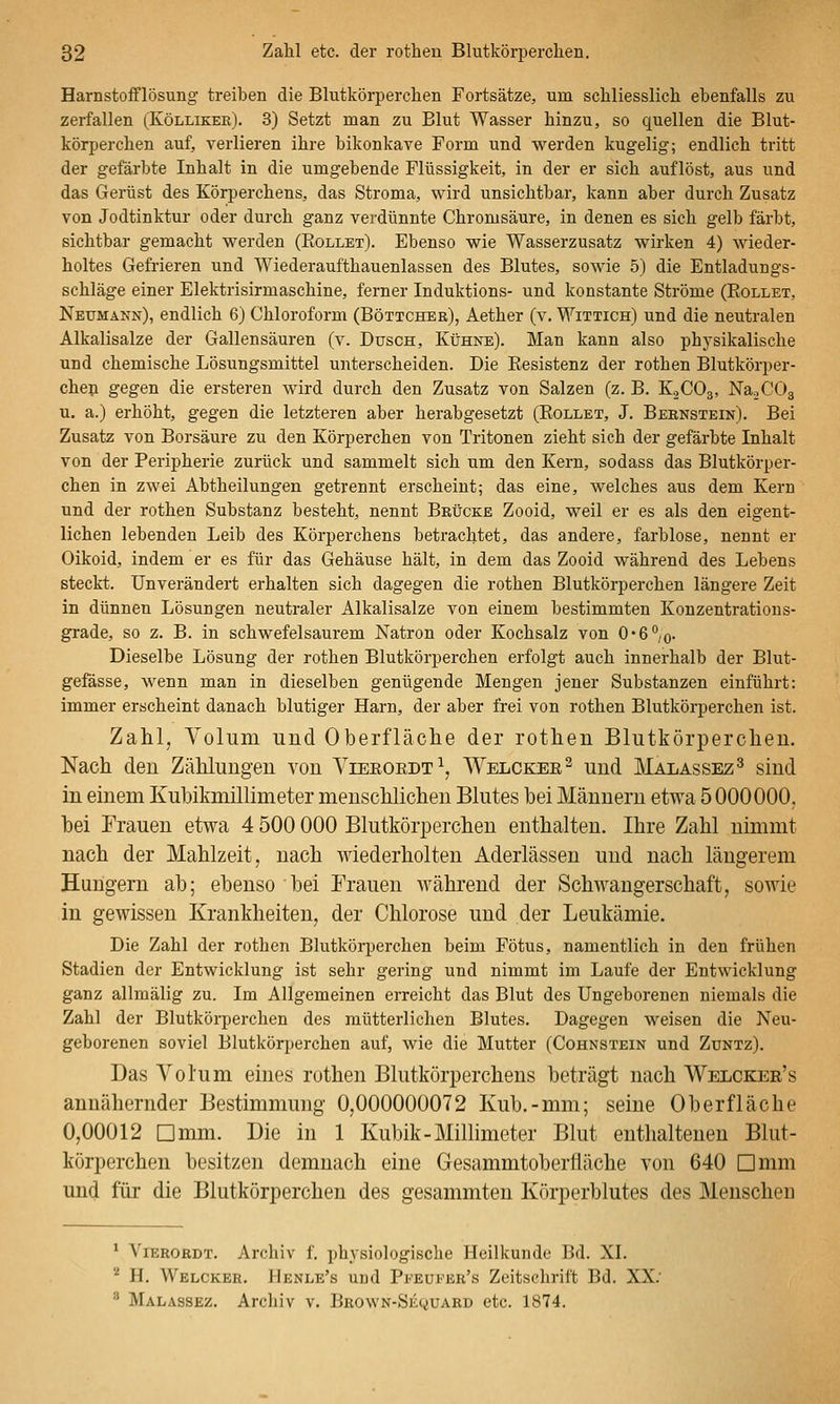 Harnstofflösung treiben die Blutkörperchen Fortsätze, um schliesslich ebenfalls zu zerfallen (Kölliker). 3) Setzt man zu Blut Wasser hinzu, so quellen die Blut- körperchen auf, verlieren ihre bikonkave Form und werden kugelig; endlich tritt der gefärbte Inhalt in die umgebende Flüssigkeit, in der er sich auflöst, aus und das Gerüst des Körperchens, das Stroma, wird unsichtbar, kann aber durch Zusatz von Jodtinktur oder durch ganz verdünnte Chromsäure, in denen es sich gelb färbt, sichtbar gemacht werden (Rollet). Ebenso wie Wasserzusatz wirken 4) wieder- holtes Gefrieren und Wiederaufthauenlassen des Blutes, sowie 5) die Entladungs- schläge einer Elektrisirmaschine, ferner Induktions- und konstante Ströme (Rollet, Neumann), endlich 6) Chloroform (Böttcher), Aether (v. Wittich) und die neutralen Alkalisalze der Gallensäuren (v. Dusch, Kühne). Man kann also physikalische und chemische Lösungsmittel unterscheiden. Die Resistenz der rothen Blutkörper- chen gegen die ersteren wird durch den Zusatz von Salzen (z. B. K2CO3, NaoCOg u. a.) erhöht, gegen die letzteren aber herabgesetzt (Rollet, J. Bernstein). Bei Zusatz von Borsäure zu den Körperchen von Tritonen zieht sich der gefärbte Inhalt von der Peripherie zurück und sammelt sich um den Kern, sodass das Blutkörper- chen in zwei Abtheilungen getrennt erscheint; das eine, welches aus dem Kern und der rothen Substanz besteht, nennt Brücke Zooid, weil er es als den eigent- lichen lebenden Leib des Körperchens betrachtet, das andere, farblose, nennt er Oikoid, indem er es für das Gehäuse hält, in dem das Zooid während des Lebens steckt. Unverändert erhalten sich dagegen die rothen Blutkörperchen längere Zeit in dünnen Lösungen neutraler Alkalisalze von einem bestimmten Kouzentratious- grade, so z. B. in schwefelsaurem Natron oder Kochsalz von 0*6%. Dieselbe Lösung der rothen Blutkörperchen erfolgt auch innerhalb der Blut- gefässe, wenn man in dieselben genügende Mengen jener Substanzen einführt: immer erscheint danach blutiger Harn, der aber frei von rothen Blutkörperchen ist. Zahl, Yolum und Oberfläche der rothen Blutkörperchen. Nach den Zählungen von Vieeoedt^ Welckee^ und Malassez^ sind in einem Kuhikmillimeter menschlichen Blutes bei Männern etwa 5 000000, bei Frauen etwa 4 500 000 Blutkörperchen enthalten. Ihre Zahl nimmt nach der Mahlzeit, nach wiederholten Aderlässen und nach längerem Hungern ab; ebenso bei Frauen während der Schwangerschaft, sowie in gewissen Krankheiten, der Chlorose und der Leukämie. Die Zahl der rothen Blutkörperchen beim Fötus, namentlich in den frühen Stadien der Entwicklung ist sehr gering und nimmt im Laufe der Entwicklung ganz allmälig zu. Im Allgemeinen erreicht das Blut des Ungeborenen niemals die Zahl der Blutkörperchen des mütterlichen Blutes. Dagegen weisen die Neu- geborenen soviel Blutkörperchen auf, wie die Mutter (Cohnstein und Zuntz). Das Volum eines rothen Blutkörperchens beträgt nach Welckee's annähernder Bestimmung 0,000000072 Kub.-mm; seine Oberfläche 0,00012 Dmm. Die in 1 Kubik-Millimeter Blut enthaltenen Blut- körperchen besitzen demnach eine Gesammtoberfläche von 640 Dmm und für die Blutkörperchen des gesammten Körperblutes des Menschen ' Yierordt. Archiv f. physiologische Heilkunde Bd. XI. '^ H. Welcher. Henle's und Pi''Eu1''Br's Zeitsclirift Bd. XX.' ^ Malassez. Archiv v. Brown-Se(i)UARd etc. 1874.