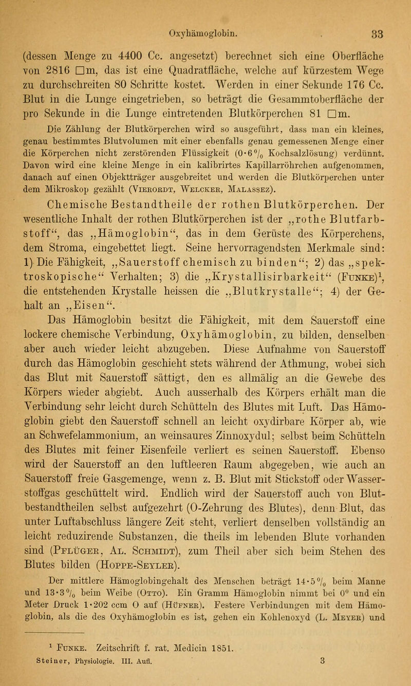 (dessen Menge zu 4400 Cc. angesetzt) berechnet sich eine Oberfläche von 2816 Dm, das ist eine Quadratfläche, welche auf kürzestem Wege zu durchschreiten 80 Schritte kostet. Werden in einer Sekunde 176 Cc. Blut in die Lunge eingetrieben, so beträgt die Gesammtoberfläche der pro Sekunde in die Lunge eintretenden Blutkörperchen 81 Dm. Die Zählung der Blutkörperchen wird so ausgeführt, dass ujan ein kleines, genau bestimmtes Blutvolumen mit einer ebenfalls genau gemessenen Menge einer die Körperchen nicht zerstörenden Flüssigkeit (O-e^/o Kochsalzlösung) verdünnt. Davon wird eine kleine Menge in ein kalibrirtes Kapillarröhrchen aufgenommen, danach auf einen Objektträger ausgebreitet und werden die Blutkörperchen unter dem Mikroskop gezählt (ViEßOßDT, Welckee, Malassez). Chemische Bestandtheile der rothen Blutkörperchen. Der wesentliche Inhalt der rothen Blutkörperchen ist der „rothe Blutfarb- stoff', das ,,Hämoglobin'', das in dem (jerüste des Körperchens, dem Stroma, eingebettet hegt. Seine hervorragendsten Merkmale sind: l)Die Fähigkeit, ,,Sauerstoff chemisch zu binden; 2) das „spek- troskopische Verhalten; 3) die „Krystallisirbarkeit (Funke)\ die entstehenden Krystalle heissen die „Blutkrystalle; 4) der Ge- halt an „Eisen. Das Hämoglobin besitzt die Fähigkeit, mit dem Sauerstoff eine lockere chemische Verbindung, Oxyhämoglobin, zu bilden, denselben aber auch wieder leicht abzugeben. Diese Aufnahme von Sauerstoff durch das Hämoglobin geschieht stets während der Athmung, wobei sich das Blut mit Sauerstoff sättigt, den es allmälig an die Gewebe des Körpers wieder abgiebt. Auch ausserhalb des Körpers erhält man die Verbindung sehr leicht durch Schütteln des Blutes mit Luft. Das Hämo- globin giebt den Sauerstoff schnell an leicht oxydirbare Körper ab, wie an Schwefelammonium, an weinsaures Zinnoxydul; selbst beim Schütteln des Blutes mit feiner Eisenfeile verliert es seinen Sauerstoff. Ebenso wird der Sauerstoff an den luftleeren Kaum abgegeben, wie auch an Sauerstoff freie Gasgemenge, wenn z. B. Blut mit Stickstoff oder Wasser- stoffgas geschüttelt wird. Endlich wird der Sauerstoff auch von Blut- bestandtheilen selbst aufgezehrt (0-Zehrung des Blutes), denn Blut, das unter Luftabschluss längere Zeit steht, verliert denselben vollständig an leicht reduzirende Substanzen, die theils im lebenden Blute vorhanden sind (Pflügee, Al. Schmidt), zum Theil aber sich beim Stehen des Blutes bilden (Hoppe-Seylee). Der mittlere Hämoglobingehalt des Menschen beträgt 14'5^/o beim Manne und 13'3% beim Weibe (Otto). Ein Gramm Hämoglobin nimmt bei 0 und ein Meter Druck 1-202 ccm 0 auf (Hüfner). Festere Verbindungen mit dem Hämo- globin, als die des Oxyhämoglobin es ist, gehen ein Kohlenoxyd (L. Meyeb) und ^ Funke. Zeitschrift f. rat. Medicin 1851. Steiner, Physiologie. HI. Aufl.