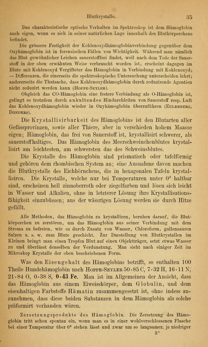 Das charakteristische optische Verhalten im Spektroskop ist dem Hämoglobin auch eigen, wenn es sich in seiner natürlichen Lage innerhalb des Blutkörperchens befindet. Die grössere Festigkeit der Kohlenoxydhämoglobinverbindung gegenüber dem Oxyhämoglobin ist in forensischen Fällen von Wichtigkeit. Während man nämlich das Blut gewöhnlicher Leichen sauerstofffrei findet, weil nach dem Tode der Sauer- stoff in der oben erwähnten Weise verbraucht worden ist, erscheint dagegen im Blute mit Kohlenoxyd Vergifteter das Hämoglobin in Verbindung mit Kohlenoxyd; — Differenzen, die einerseits die spektroskopische Untersuchung unterscheiden lehrt; andererseits die Thatsache, dass Kohlenoxydhämoglobin durch reduzirende Agentien nicht reduzirt werden kann (Hoppe-Seyler). Obgleich das CO-Hämoglobin eine festere Verbindung als 0-Hämoglobin ist, gelingt es trotzdem durch anh'altendes Hindurchleiten von Sauerstoff resp. Luft das Kohlenoxydhämoglobin wieder in Oxyhämoglobin überzuführen (Eulenbebg, DONDEKS). Die Krystallisirbarkeit des Hämoglobins ist den Blutarten aller Gefässprovinzen, sowie aller Thiere, aber in verschieden hohem Maasse eigen; Hämoglobin, das frei von Sauerstoff ist, krystallisirt schwerer, als sauerstoffhaltiges. Das Hämoglobin des Meerschweinchenblutes krystal- lisirt am leichtesten, am schwersten das des Schweinsblutes. Die Krystalle des Hämoglobin sind prismatisch oder tafelförmig und gehören dem rhombischen System an; eine Ausnahme davon machen die Blutkrystalle des Eichhörnchens, die in hexagonalen Tafeln krystal- hsiren. Die Krystalle, welche nur bei Temperaturen unter 0° haltbar sind, erscheinen hell zinnoberroth oder ziegelfarben und lösen sich leicht in Wasser und Alkalien, ohne in letzterer Lösung ihre Krystallisations- fähigkeit einzubüssen; aus der wässrigen Lösung werden sie durch Hitze gefällt. Alle Methoden, das Hämoglobin zu krystalliren, beruhen darauf, die Blut- körperchen zu zerstören, um das Hämoglobin aus seiner Verbindung mit dem Stroma zu befreien, wie es durch Zusatz von Wasser, Chloroform, gallensauren Salzen u. s. w. zum Blute geschieht. Zur Darstellung von Blutkrystallen im Kleinen bringt man einen Tropfen Blut auf einen Objektträger, setzt etwas Wasser zu und überlässt denselben der Verdunstung. Man sieht nach einiger Zeit im Mikroskop Krystalle der oben beschriebenen Form. Was den Eisengehalt des Hämoglohins betrifft, so enthalten 100 Theile Hundehämoglobin nach Hoppe-Setler 50 • 85 C, 7 • 32 H, 16 • 11 N, 21-84 0, 0-38 S, 0-43 Fe. Man ist im Allgemeinen der Ansicht, dass das Hämoglobin aus einem Eiweisskörper, dem G-lobulin, und dem eisenhaltigen Farbstoffe Hämatin zusammengesetzt ist, ohne indess an- zunehmen, dass diese beiden Substanzen in dem Hämoglobin als solche präformirt vorhanden wären. Zersetzungsprodukte des Hämoglobin. Die Zersetzung des Hämo- globin tritt schon spontan ein, wenn man es in einer wohlverschlossenen Flasche bei einer Temperatur über 0 stehen lässt und zwar um so langsamer, je niedriger 3*