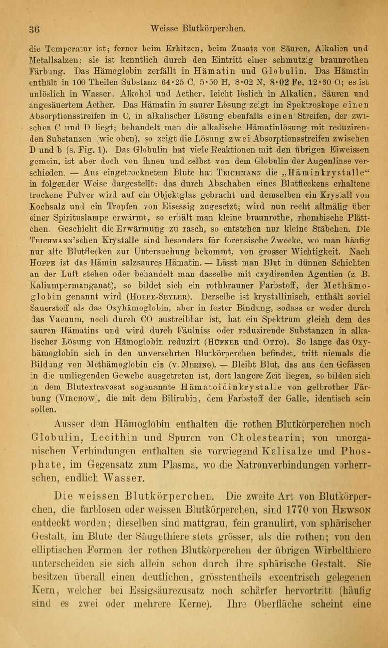 die Temperatur ist; ferner beim Erhitzen, beim Zusatz von Säuren, Alkalien und Metallsalzen; sie ist kenntlich durch den Eintritt einer schmutzig braunrothen Färbung. Das Hämoglobin zerfällt in Hämatin und Globulin. Das Hämatin enthält in 100 Theilen Substanz 64-25 C, 5-50 H, 8-02 N, 8-02 Fe, 12-60 0; es ist unlöslich in Wasser, Alkohol und Aether, leicht löslich in Alkalien, Säuren und angesäuertem Aether. Das Hämatin in saurer Lösung zeigt im Spektroskope einen Absorptionsstreifen in C, in alkalischer Lösung ebenfalls einen Streifen, der zwi- schen C und D liegt; behandelt man die alkalische Hämatinlösung mit reduziren- den Substanzen (wie oben), so zeigt die Lösung zwei Absorptionsstreifen zwischen D und b (s. Fig. 1). Das Globulin hat viele Eeaktionen mit den übrigen Eiweissen gemein, ist aber doch von ihnen und selbst von dem Globulin der Augenlinse ver- schieden. — Aus eingetrocknetem Blute hat Teichmann die „Häminkrystalle in folgender Weise dargestellt: das durch Abschaben eines Blutfleckens erhaltene trockene Pulver wird auf ein Objektglas gebracht und demselben ein Krj-stall von Kochsalz und ein Tropfen von Eisessig zugesetzt; wird nun recht allmälig über einer Spirituslampe erwärmt, so erhält man kleine braunrothe, rhombische Plätt- chen. Geschieht die Erwärmung zu rasch, so entstehen nur kleine Stäbchen. Die TEicHMÄNN'schen Krj-stalle sind besonders für forensische Zwecke, wo man häufig nur alte Blutflecken zur Untersuchung bekommt, von grosser Wichtigkeit. Nach Hoppe ist das Hämin salzsaures Hämatin. — Lässt man Blut in dünnen Schichten an der Luft stehen oder behandelt man dasselbe mit oxydirenden Agentien (z. B. Kaliumpermanganat), so bildet sich ein rothbrauner Farbstoff, der Methämo- globin genannt wird (Hoppe-Seyler). Derselbe ist krystallinisch, enthält soviel Sauerstoff als das Oxyhämoglobin, aber in fester Bindung, sodass er weder durch das Vacuum, noch durch CO austreibbar ist, hat ein Spektrum gleich dem des sauren Hämatins und wird durch Fäulniss oder reduzirende Substanzen in alka- lischer Lösung von Hämoglobin reduzirt (Hüfner und Otto). So lange das Oxy- hämoglobin sich in den unversehrten Blutköii)erchen befindet, tritt niemals die Bildung von Methämoglobin ein (v. Mering). — Bleibt Blut, das aus den Gefässen in die umliegenden Gewebe ausgetreten ist, dort längere Zeit liegen, so bilden sich in dem Blutextravasat sogenannte Hämatoidinkrystalle von gelbrother Fär- bung (ViRCHOw), die mit dem Bilirubin, dem Farbstoff der Galle, identisch sein sollen. Ausser dem Hämogiobiu enthalten die rothen Blutkörperchen noch Globulin, Lecithin und Spuren von CholeStearin; von unorga- nischen Verbindungen enthalten sie vorwiegend Kalisalze und Phos- phate, im Gegensatz zum Plasma, ayo die Natron Verbindungen vorherr- schen, endlich Wasser. Die weissen Blutkörperchen. Die zweite Art von Blutkörper- chen, die farblosen oder weissen Blutkörperchen, sind 1770 von Hewson entdeckt worden; dieselben sind mattgrau, fein granulirt, von sphärischer Gestalt, im Blute der Säugethiere stets grösser, als die rothen; von den elhptischen Formen der rotlien Blutkörperchen der übrigen Wirbelthiere unterscheiden sie sich allein schon durch ihre sphärische Gestalt. Sie besitzen überall einen dcutliclien, grössteiitheils excentrisch gelegenen Kern, Avelcher bei Essigsäurezusatz noch schärfer hervortritt (häuiig sind es zwei oder mehrere Kerne). Ihre Oberfläche scheint eine