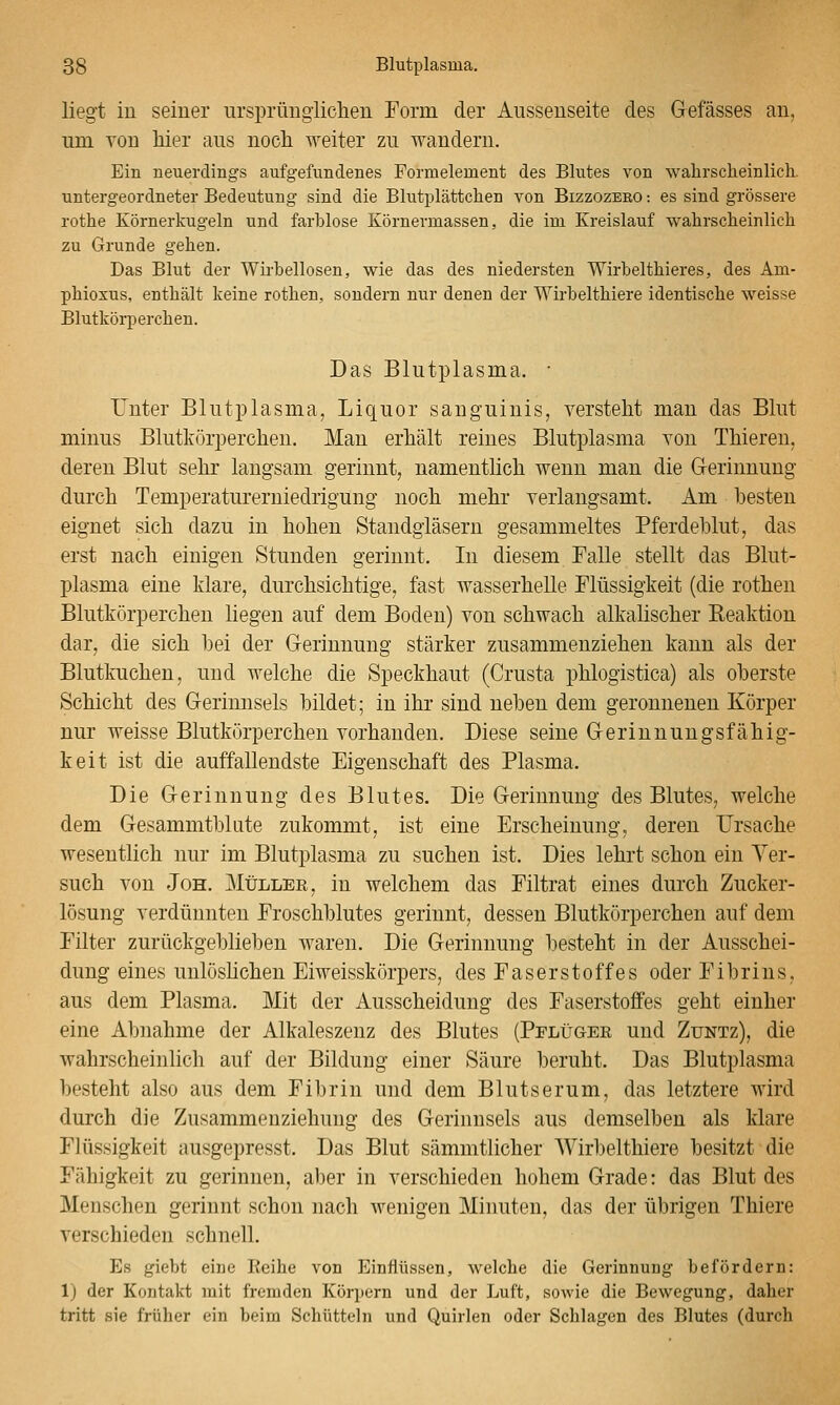 liegt iu seiner ursprüngiicheu Form der Ausseuseite des Gefässes an, um von liier aus noch weiter zu wandern. Ein neuerdings aufgefundenes Formelement des Blutes von walirscheinlich. untergeordneter Bedeutung sind die Blutplättchen von Bizzozero: es sind grössere rothe Körnerkugeln und farblose Körnermassen, die im Kreislauf wahrscheinlich zu Grunde gehen. Das Blut der Wirbellosen, wie das des niedersten Wirbelthieres, des Am- phioxus, enthält keine rothen, sondern nur denen der Wirbelthiere identische weisse Blutkörperchen. Das Blutplasma. • Unter Blutplasma, Liquor sanguinis, versteht mau das Blut minus Blutkörperchen, Man erhält reines Blutplasma you Thieren, deren Blut sehr langsam gerinnt, namentlich wenn man die G-erinnung durch Temperatureruiedrigung noch mehr verlangsamt. Am besten eignet sich dazu in hohen Standgläsern gesammeltes Pferdeblut, das erst nach einigen Stunden gerinnt. In diesem Falle stellt das Blut- plasma eine klare, durchsichtige, fast wasserhelle Flüssigkeit (die rothen Blutkörperchen liegen auf dem Boden) von schwach alkalischer Reaktion dar, die sich hei der Gerinnung stärker zusammenziehen kann als der Blutkuchen, und welche die Speckhaut (Crusta phlogistica) als oberste Schicht des Gerinnsels bildet; in ihr sind neben dem geronnenen Körper nur weisse Blutkörperchen vorhanden. Diese seine Gerinnungsfähig- keit ist die auffallendste Eigenschaft des Plasma. Die Gerinnung des Blutes. Die Gerinnung des Blutes, welche dem Gesammtblute zukommt, ist eine Erscheinung, deren Ursache wesentlich nur im Blutplasma zu suchen ist. Dies lehrt schon ein Ver- such von JoH. ]\ItJLLER, in welchem das Piltrat eines durch Zucker- lösung verdünnten Froschblutes gerinnt, dessen Blutkörperchen auf dem Filter zurückgeblieben waren. Die Gerinnung besteht in der Ausschei- dung eines unlöshchen Eiweisskörpers, des Faserstoffes oder Fibrins, aus dem Plasma. Mit der Ausscheidung des Faserstoffes geht einher eine Abnahme der Alkaleszenz des Blutes (Pflitgee und Zuntz), die wahrscheinlich auf der Bildung einer Säure beruht. Das Blutplasma besteht also aus dem Fibrin und dem Blutserum, das letztere wird durch die Zusammenziehung des Gerinnsels aus demselben als klare Flüssigkeit ausgepresst. Das Blut sämmtlicher Wirbelthiere besitzt die Fähigkeit zu gerinnen, aber in verschieden hohem Grade: das Blut des Menschen gerinnt schon nach wenigen Minuten, das der übrigen Thiere verschieden schnell. Es giebt eine Reihe von Einflüssen, welche die Gerinnung befördern: 1) der Kontakt mit fremden Körpern und der Luft, sowie die Bewegung, daher tritt sie früher ein beim Schütteln und Quirlen oder Schlagen des Blutes (durch