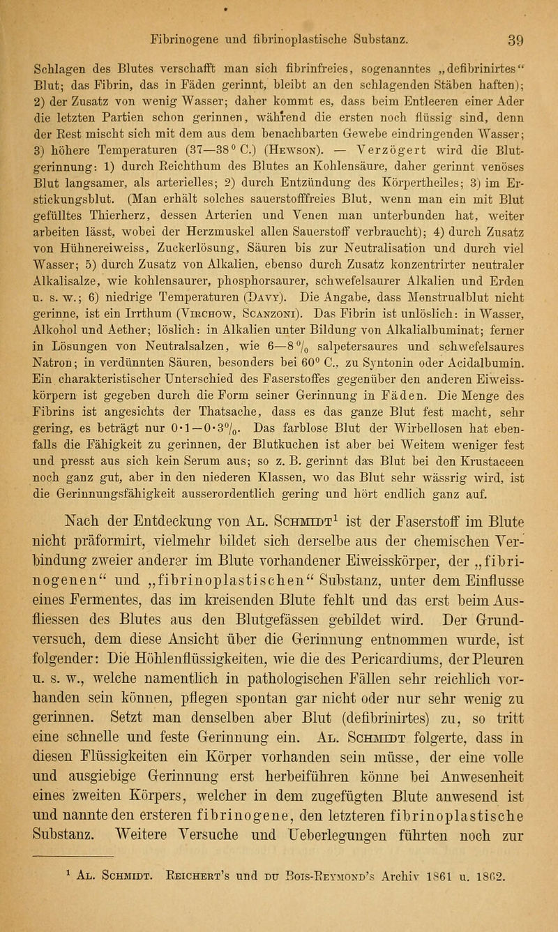 Schlagen des Blutes verschafft man sich fibrinfreies, sogenanntes „defibrinirtes Blut; das Fibrin, das in Fäden gerinnt, bleibt an den schlagenden Stäben haften); 2) der Zusatz von wenig Wasser; daher kommt es, dass beim Entleeren einer Ader die letzten Partien schon gerinnen, während die ersten noch flüssig sind, denn der Eest mischt sich mit dem aus dem benachbarten Gewebe eindringenden Wasser; 3) höhere Temperaturen (37—38° C.) (Hewson). — Verzögert wird die Blut- gerinnung: 1) durch Eeichthum des Blutes an Kohlensäure, daher gerinnt venöses Blut langsamer, als arterielles; 2) durch Entzündung des Körpertheiles; 3) im Er- stickungsblut. (Man erhält solches sauerstofffreies Blut, wenn man ein mit Blut gefülltes Thierherz, dessen Arterien und Venen man unterbunden hat, weiter arbeiten lässt, wobei der Herzmuskel allen Sauerstoff verbraucht); 4) durch Zusatz von Hühnereiweiss, Zuckerlösung, Säuren bis zur Neutralisation und durch viel Wasser; 5) durch Zusatz von Alkalien, ebenso durch Zusatz konzentrirter neutraler Alkalisalze, wie kohlensaurer, phosphorsaurer, schwefelsaurer Alkalien und Erden u. s.w.; 6) niedrige Temperaturen (Dävy). Die Angabe, dass Menstrualblut nicht gerinne, ist ein Irrthum (Virchow, Scänzoni). Das Fibrin ist unlöslich: in Wasser, Alkohol und Aether; löslich: in Alkalien unter Bildung von Alkalialbuminat; ferner in Lösungen von Neutralsalzen, wie 6—8 7o salpetersaures und schwefelsaures Natron; in verdünnten Säuren, besonders bei 60° C, zu Sj'ntonin oder Acidalbumin. Ein charakteristischer Unterschied des Faserstoffes gegenüber den anderen Eiweiss- körpern ist gegeben durch die Form seiner Gerinnung in Fäden. Die Menge des Fibrins ist angesichts der Thatsache, dass es das ganze Blut fest macht, sehr gering, es beträgt nur O'l —0*3%. Das farblose Blut der Wirbellosen hat eben- falls die Fähigkeit zu gerinnen, der Blutkuchen ist aber bei Weitem weniger fest und presst aus sich kein Serum aus; so z. B. gerinnt da-s Blut bei den Krustaceen noch ganz gut, aber in den niederen Klassen, wo das Blut sehr wässrig wird, ist die Gerinnungsfähigkeit ausserordentlich gering und hört endlich ganz auf. ISTach der Eutdeckimg von Al. Schmidt^ ist der Faserstoff im Blute niclit präformirt, vielmelir bildet sich derselbe aus der cliemisclien Ver- bindung zweier anderer im Blute vorhandener Eiweisskörper, der „fibri- nogenen und ,,fibrinoplastischen^' Substanz, unter dem Einflüsse eines Fermentes, das im kreisenden Blute fehlt und das erst beim Aus- fliessen des Blutes aus den Blutgefässen gebildet wird. Der Grund- versuch, dem diese Ansicht über die Gerinnung entnommen wurde, ist folgender: Die Höhlenflüssigkeiten, wie die des Pericardiums, der Pleuren u. s. w., welche namentlich in pathologischen Fällen sehr reichlich vor- handen sein können, pflegen spontan gar nicht oder nur sehr wenig zu gerinnen. Setzt man denselben aber Blut (defibrinirtes) zu, so tritt eine schnelle und feste Gerinnung ein. Al. Schmidt folgerte, dass in diesen Flüssigkeiten ein Körper vorhanden sein müsse, der eine volle und ausgiebige Gerinnung erst herbeiführen könne bei Anwesenheit eines zweiten Körpers, welcher in dem zugefügten Blute anwesend ist und nannte den ersteren fibrinogene, den letzteren fibrinoplastische Substanz. Weitere Versuche und Ueberlegungen führten noch zur Al. Schmidt. Eeichert's und du Bois-Eeymond's Archiv 1861 u. 1802.