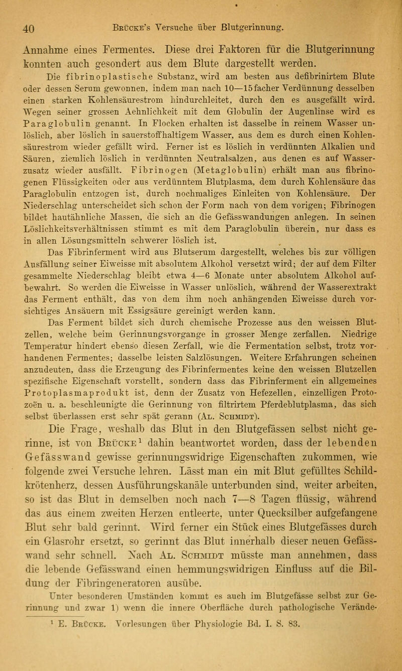 Aimalmie eines Fermentes. Diese drei Faktoren für die Blutgerinnung konnten auch gesondert aus dem Blute dargestellt werden. Die fibrinoplastisehe Substanz, wird am besten aus defibrinirtem Blute oder dessen Serum gewonnen, indem man nacb 10—löfacber Verdünnung desselben einen starken Kohlensäm-estrom hindurchleitet, durch den es ausgefällt wird. Wegen seiner grossen Aehnlichkeit mit dem Globulin der Augenlinse wird es Paraglobulin genannt. In Flocken erhalten ist dasselbe in reinem Wasser un- löslich, aber löslich in sauerstoffhaltigem Wasser, aus dem es durch einen Kohlen- säurestrom wieder gefällt wird. Ferner ist es löslich in verdünnten Alkalien und Säuren, ziemlich löslich in verdünnten Neutralsalzen, aus denen es auf Wasser- zusatz wieder ausfällt. Fibrinogen (lletaglobulin) erhält man aus fibrino- genen Flüssigkeiten oder aus verdünntem Blutplasma, dem durch Kohlensäure das Paraglobulin entzogen ist, durch nochmaliges Einleiten von Kohlensäure. Der Niederschlag unterscheidet sich schon der Form nach von dem vorigen; Fibrinogen bildet hautähnliche Massen, die sich an die Gefässwandungen anlegen. In seinen Löslichkeitsverhältnissen stimmt es mit dem Paraglobulin überein, nur dass es in allen Lösungsmitteln schwerer löslich ist. Das Fibrinferment wird aus Blutserum dargestellt, welches bis zur völligen Ausfällung seiner Eiweisse mit absolutem Alkohol versetzt wird; der auf dem Filter gesammelte Niederschlag bleibt etwa 4—6 Monate unter absolutem Alkohol auf- bewahrt. So werden die Eiweisse in Wasser unlöslich, während der Wasserextrakt das Ferment enthält, das von dem ihm noch anhängenden Eiweisse durch vor- sichtiges Ansäuern mit Essigsäure gereinigt werden kann. Das Ferment bildet sich durch chemische Prozesse aus den weissen Blut- zellen, welche beim Gerinnungsvorgange in grosser Menge zerfallen. Niedrige Temperatur hindert ebenso diesen Zerfall, wie die Fermentation selbst, trotz vor- handenen Fermentes; dasselbe leisten Salzlösungen. Weitere Erfahrungen scheinen anzudeuten, dass die Erzeugung des Fibrinfermentes keine den weissen Blutzellen spezifische Eigenschaft vorstellt, sondern dass das Fibrinferment ein allgemeines Protoplasmaprodukt ist, denn der Zusatz von Hefezellen, einzelligen Proto- zoen u. a. beschleunigte die Gerinnung von filtrirtem Pferdeblutplasma, das sich selbst überlassen erst sehr spät gerann (Al. Schmidt). Die Frage, weshalb das Blut in den Blutgefässen selbst nicht ge- rinne, ist von Brücke^ dahin beantwortet worden, dass der lebenden Gefässwand gewisse gerinnungswidrige Eigenschaften zukommen, wie folgende zwei Versuche lehren. Lässt man ein mit Blut gefülltes Schild- krötenherz, dessen Ausführungskanäle unterbunden sind, weiter arbeiten, so ist das Blut in demselben noch nach 7—8 Tagen flüssig, während das aus einem zweiten Herzen entleerte, imter Quecksilber aufgefangene Blut sehr bald gerinnt. Wird ferner ein Stück eines Blutgefässes durch ein Glasrohr ersetzt, so gerinnt das Blut innerhalb dieser neuen Gefäss- wand sehr schnell, Xach Al. Schmidt müsste man annehmen, dass die lebende Gefässwand einen hemmungswidrigen Einfluss auf die Bil- dung der Fibringeneratoreü ausübe. Unter besonderen Umständen kommt es auch im Blutgefässe selbst zur Ge- rinnung und zwar 1) wenn die innere Oberfläche durch pathologische Verände- * E. BeCcke. Vorlesungen über Physiologie Bd. I. S. 83.