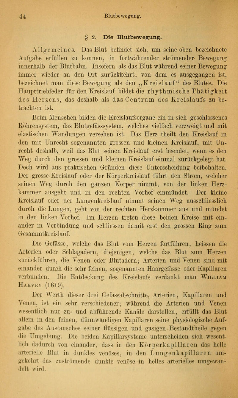§ 2. Die Blutbewegung. Allgemeines. Das Blut befindet sicli, um seine oben bezeichnete Aufgabe erfüllen zu können, in fortwährender strömender Bewegung innerhalb der Blutbahn. Insofern als das Blut während seiner Bewegung immer wieder an den Ort zurückkehrt, von dem es ausgegangen ist, bezeichnet man diese Bewegung als den ,,Kreislauf des Blutes. Die Haupttriebfeder für den Kreislauf bildet die rhythmische Thätigkeit des Herzens, das deshalb als das Centrum des Kreislaufs zu be- trachten ist. Beim Menschen bilden die Kreislaufsorgane ein in sich geschlossenes ßöhrensj^stem, das Blutgefässsj^stem, welches vielfach verzweigt und mit elastischen Wandungen versehen ist. Das Herz theilt den Kreislauf in den mit unrecht sogenannten grossen und kleinen Kreislauf, mit Un- recht deshalb, weil das Blut seinen Kreislauf erst beendet, wenn es den Weg durch den grossen und kleinen Kreislauf einmal zurückgelegt hat. Doch wird aus iDraktischen Gründen diese Unterscheidung beibehalten. Der grosse Kreislauf oder der Körperkreislauf führt den Strom, welcher seinen AVeg durch den ganzen Körper nimmt, von der linken Herz- kammer ausgeht und in den rechten Vorhof einmündet. Der kleine Kreislauf oder der Lungenkreislauf nimmt seinen Weg ausschliesslich durch die Lungen, geht von der rechten Herzkammer aus und mündet in den linken Yorhof. Im Herzen treten diese beiden Kreise mit ein- ander in Verbindung und schliessen damit erst den grossen Ring zum Gresammtkreislauf. Die Gefässe, welche das Blut vom Herzen fortführen, heissen die Arterien oder Schlagadern, diejenigen, welche das Blut zum Herzen zurückführen, die Venen oder Blutadern; Arterien und Venen sind mit einander durch die sehr feinen, sogenannten Haargefässe oder Kapillaren verbunden. Die Entdeckung des Kreislaufs verdankt man William Harvey (1619). Der Werth dieser drei Gefässabschnitte, Arterien, Kapillaren und Venen, ist ein sehr verschiedener; während die Arterien und Venen wesentlich nur zu- und abführende Kanäle darstellen, erfüllt das Blut allein in den feinen, dünnwandigen Kapillaren seine phj'siologische Auf- gabe des Austausches seiner flüssigen und gasigen Bestandtheile gegen die Umgebung. Die beiden Kapillarsjsteme unterscheiden sich wesent- lich dadurch von einander, dass in den Körperkapillaren das helle arterielle Blut in dunkles venöses, in den Lungenkapillaren um- gekehrt das zuströmende dunkle venöse in helles arterielles umgewan- delt wird.