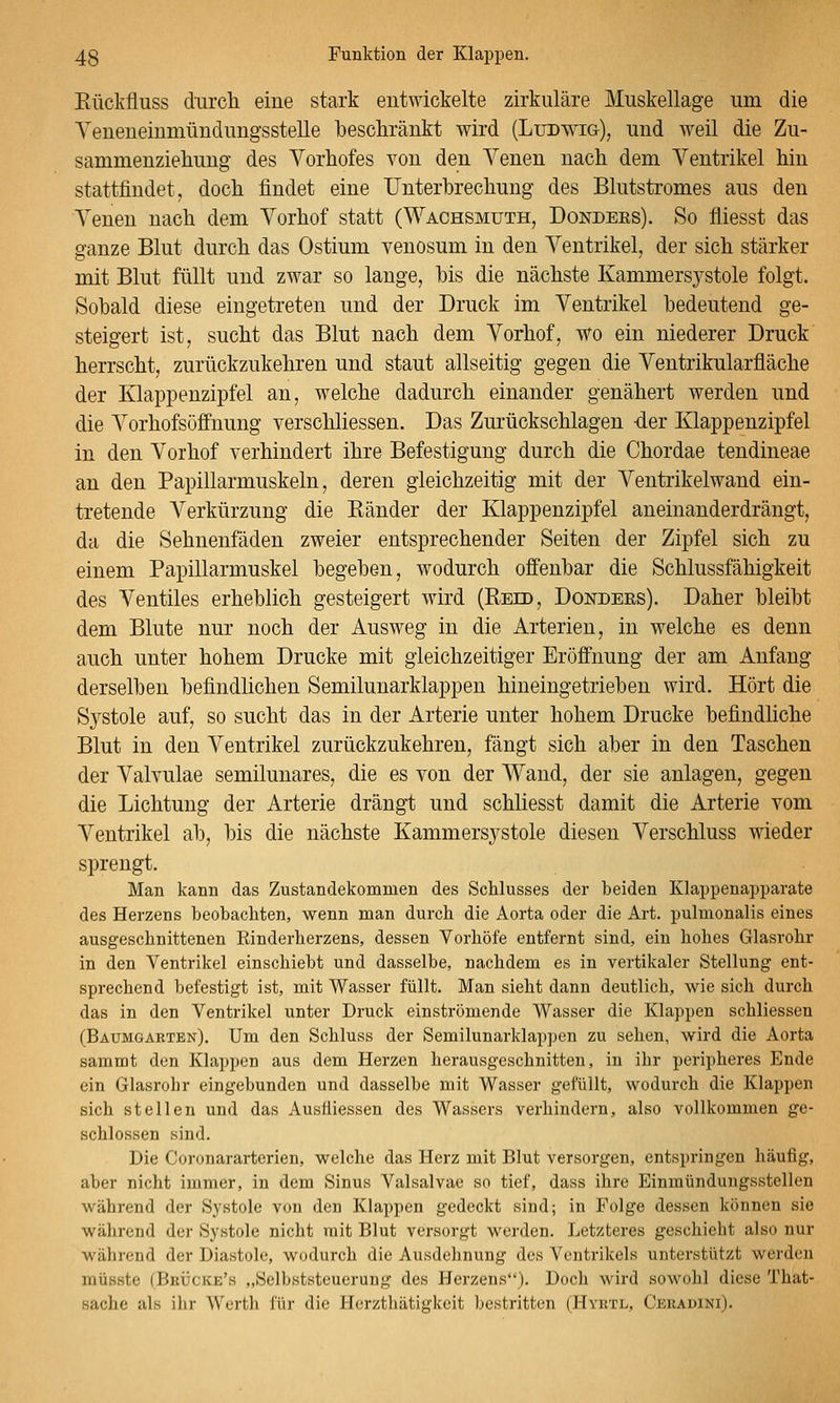 Eückfluss durcli eine stark entwickelte zirkuläre Muskellage um die YeueneiumündungssteUe ■beschränkt wird (Ludwig), und weil die Zu- sammenzieliung des Vorhofes von den Venen nach dem Ventrikel hin stattfindet, doch findet eine Unterbrechung des Blutstromes aus den Venen nach dem Vorhof statt (Wachsmuth, Dondees). So fliesst das ganze Blut durch das Ostium venosum in den Ventrikel, der sich stärker mit Blut füllt und zwar so lange, bis die nächste Kammersystole folgt. Sobald diese eingetreten und der Druck im Ventrikel bedeutend ge- steigert ist, sucht das Blut nach dem Vorhof, wo ein niederer Druck herrscht, zurückzukehren und staut allseitig gegen die Ventrikularfläche der Klappenzipfel an, welche dadurch einander genähert werden und die Vorhofsüffnung verschliessen. Das Zurückschlagen der Klappenzipfel in den Vorhof verhindert ihre Befestigung durch die Chordae tendineae an den Papillarmuskeln, deren gleichzeitig mit der Ventrikelwand ein- tretende A^erkürzung die Ränder der Klappenzipfel aneinanderdrängt, da die Sehnenfäden zweier entsprechender Seiten der Zipfel sich zu einem Papillarmuskel begeben, wodurch offenbar die Schlussfähigkeit des Ventiles erheblich gesteigert wird (Reib, Dondees). Daher bleibt dem Blute nur noch der Ausweg in die Arterien, in welche es denn auch unter hohem Drucke mit gleichzeitiger Eröffnung der am Anfang derselben befindlichen Semilunarklappen hineingetrieben wird. Hört die Systole auf, so sucht das in der Arterie unter hohem Drucke befindliche Blut in den Ventrikel zurückzukehren, fängt sich aber in den Taschen der Valvulae semilunares, die es von der Wand, der sie anlagen, gegen die Lichtung der Arterie drängt und schliesst damit die Arterie vom Ventrikel ab, bis die nächste Kammersystole diesen Verschluss wieder sprengt. Man kann das Zustandekommen des Schlusses der beiden Klappenapparate des Herzens beobachten, wenn man durch die Aorta oder die Art. pulmonalis eines ausgeschnittenen Rinderherzens, dessen Vorhöfe entfernt sind, ein hohes Glasrohr in den Ventrikel einschiebt und dasselbe, nachdem es in vertikaler Stellung ent- sprechend befestigt ist, mit Wasser füllt. Man sieht dann deutlich, wie sich durch das in den Ventrikel unter Druck einströmende Wasser die Klappen schliessen (Baumgarten). Um den Schluss der Semilunarklapjjen zu sehen, wird die Aorta saramt den Klappen aus dem Herzen herausgeschnitten, in ihr peripheres Ende ein Glasrohr eingebunden und dasselbe mit Wasser gefüllt, wodurch die Klappen sich stellen und das Auslliessen des Wassers verhindern, also vollkommen ge- schlossen sind. Die Coronararterien, welche das Herz mit Blut versorgen, entspringen häufig, aber nicht immer, in dem Sinus Valsalvae so tief, dass ihre Einmündungssteilen während der Sj'stole von den Klappen gedeckt sind; in Folge dessen können sie während der Systole nicht mit Blut versorgt werden. Letzteres geschieht also nur während der Diastole, wodurch die Ausdelmung des Ventrikels unterstützt werd<!n müsste (Brücke's „Selbststeuerung des Herzens). Doch wird sowohl diese That- sache als ihr Werth für die Herzthätigkeit bestritten (Hyrtl, Ceraoini).