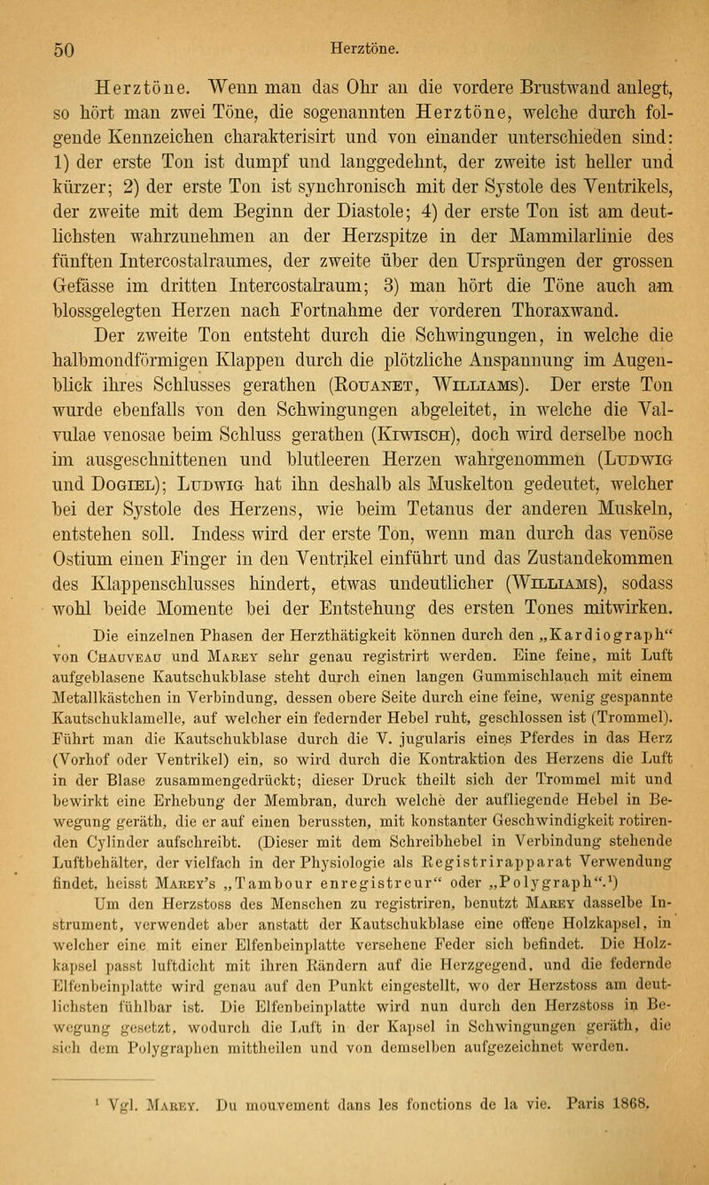 Herztöne. Wenn man das Ohr an die vordere Brustwand anlegt, so hört man zwei Töne, die sogenannten Herztöne, welche durch fol- gende Kennzeichen charakterisirt und von einander unterschieden sind: 1) der erste Ton ist dumpf und langgedehnt, der zweite ist heller und kürzer; 2) der erste Ton ist synchronisch mit der Systole des Ventrikels, der zweite mit dem Beginn der Diastole; 4) der erste Ton ist am deut- lichsten wahrzunehmen an der Herzspitze in der Mammilarlinie des fünften Intercostalraumes, der zweite über den Ursprüngen der grossen Gefässe im dritten Intercostalraum; 3) man hört die Töne auch am hlossgelegten Herzen nach Fortnahme der vorderen Thoraxwand. Der zweite Ton entsteht durch die Schwingungen, in welche die halbmondförmigen Klappen durch die plötzliche Anspannung im Augen- blick ihres Schlusses gerathen (Roüanet, Williams). Der erste Ton wurde ebenfalls von den Schwingungen abgeleitet, in welche die Val- vulae venosae beim Schluss gerathen (Kiwisch), doch wird derselbe noch im ausgeschnittenen und blutleeren Herzen wahrgenommen (Ludwig- und Dogiel); Ludwig hat ihn deshalb als Muskelton gedeutet, welcher bei der Systole des Herzens, wie beim Tetanus der anderen Muskeln, entstehen soll. Indess wird der erste Ton, wenn man durch das venöse Ostium einen Finger in den Ventrikel einführt und das Zustandekommen des Klappenschlusses hindert, etwas undeutlicher (Williams), sodass wohl beide Momente bei der Entstehung des ersten Tones mitwirken. Die einzelnen Phasen der Herzthätigkeit können durch den „Kardiograph von Chauveau und Marey sehr genau registrirt werden. Eine feine, mit Luft aufgeblasene Kautschukblase steht durch einen langen Gummischlauch mit einem Metallkästchen in Verbindung, dessen obere Seite durch eine feine, wenig gespannte Kautschuklamelle, auf welcher ein federnder Hebel ruht, geschlossen ist (Trommel). Führt man die Kautschukblase durch die V. jugularis eines Pferdes in das Herz (Vorhof oder Ventrikel) ein, so wird durch die Kontraktion des Herzens die Luft in der Blase zusammengedrückt; dieser Druck theilt sich der Trommel mit und bewirkt eine Erhebung der Membran, durch welche der aufliegende Hebel in Be- wegung geräth, die er auf einen berussten, mit konstanter Geschwindigkeit rotiren- den Cylinder aufschreibt. (Dieser mit dem Schreibhebel in Verbindung stehende Luftbehälter, der vielfach in der Physiologie als Registrirapparat Verwendung findet, heisst Marey's „Tambour enregistreur oder „Polygraph.^) Um den Herzstoss des Menschen zu registriren, benutzt Mabey dasselbe In- strument, verwendet aber anstatt der Kautschukblase eine offene Holzkapsel, in welcher eine mit einer Elfenbeinplatte versehene Feder sich befindet. Die Holz- kapsel passt luftdicht mit ihren Rändern auf die Herzgegend, und die federnde Elfenbeinplatte wird genau auf den Punkt eingestellt, wo der Herzstoss am deut- lichsten fühlbar ist. Die Elfenbeinplatte wird nun durch den Herzstoss in Be- wegung gesetzt, wodurch die liuft in der Kapsel in Schwingungen geräth, die sich dem Polygraphen raittheilen und von demselben aufgezeichnet werden. * Vgl. Marey. Du mouvement dans les fonctions de la vie. Paris 1868.
