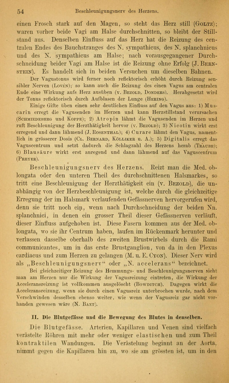 einen Froscli stark auf den Magen, so steht das Herz still (Goltz); waren vorher beide Yagi am Halse durchschnitten, so bleibt der Still- stand aus. Denselben Einfluss auf das Herz hat die Reizung des cen- tralen Endes des Bauchstrauges des N. synipathicus, des N. splanchnicus und des N. sj^mpathicus am Halse; nach vorausgegangener Durch- schneidung beider Vagi am Halse ist die Reizung ohne Erfolg (J. Bern- stein). Es handelt sich in beiden Versuchen um dieselben Bahnen. Der VagiTstonus wird ferner noch reflektorisch erhöht durch Eeizung sen- sibler Nerven (Loven); so kann auch die Eeizung des einen Vagus am centralen Ende eine Wirkung aufs Herz ausüben (v. Bezold, Donders). Herabgesetzt wird der Tonus reflektorisch durch Aufblasen der Lunge (Heeing). Einige Gifte üljen einen sehr deutlichen Einfluss auf den Vagus aus: 1) Mus- carin erregt die Vagusenden im Herzen und kann Herzstillstand verursachen (ScHMiEDEBEEG uud Koppe); 2) Atropiu lähmt die Vagusenden im Herzen und ruft Beschleunigung der Herzthätigkeit hervor (v. Bezold); 3) Nicotin wirkt erst erregend und dann lähmend (J. Eosenthal); 4) Curare lähmt den Vagus, nament- lich in grösserer Dosis (Gl. Beenard, Köllikee u. A.); 5) Digitalis erregt das Vaguscentrum und setzt dadurch die Schlagzahl des Herzens herab (Traube); 6) Blausäure wirkt erst anregend und dann lähmend auf das Vaguscentrum (Peeyee). Beschleunigungsnerv des Herzens. Reizt man die Med. ob- longata oder den unteren Theil des durchschnittenen Halsmarkes, so tritt eine Beschleunigung der Herzthätigkeit ein (v. Bezold), die un- abhängig von der Herzbeschleunigung ist, welche durch die gleichzeitige Erregung der im Halsmark verlaufenden Gefässnerven hervorgerufen wird, denn sie tritt noch ein, wenn nach Durchschneiduug der beiden Nn. splanchnici, in denen ein grosser Theil dieser Gefässnerven verläuft, dieser Einfluss aufgehoben ist. Diese Fasern kommen aus der Med. ob- longata, wo sie ihr Centrum haben, laufen im Rückenmark herunter und verlassen dasselbe oberhalb des zweiten Brustwirbels durch die Rami communicantes, um in das erste Brustgangiion, von da in den Plexus cardiacus und zum Herzen zu gelangen (M. u. E. Cyon). Dieser Nerv wird als „Beschleunigungsnerv oder „N. accelerans bezeichnet. Bei gleichzeitiger Eeizung des Hemmungs- und Beschleuniguugsnerven sieht man am Herzen nur die Wirkung der Vagusreizung eintreten, die Wirkung der Acceleransreizung ist vollkommen ausgelöscht (Bowditch). Dagegen wirkt die Acceleransreizung, wenn sie durch einen Vagusreiz unterbrochen wurde, nach dem Verschwinden desselben ebenso weiter, wie wenn der Vagusreiz gar nicht vor- handen gewesen wäre (N. Baxt). II. Die BlutgefUsse und die Bewegung- des Blutes iu deuselbeu. Die Blutgefässe, Arterien, Kapillaren und Venen sind vielfach verästelte Röhren mit mehr oder weniger elastischen und zum Theil kontraktilen Wandungen. Die Verästelung beginnt an der Aorta, nimmt gegen die Kapillaren hin zu, wo sie am grössten ist, um in den