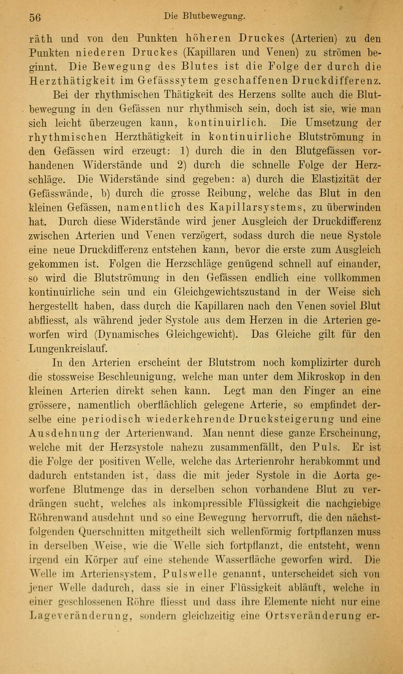 räth und von den Punkten höheren Druckes (Arterien) zu den Punkten niederen Druckes (Kapillaren und Venen) zu strömen he- ginnt. Die Bewegung des Blutes ist die Folge der durch die Herzthätigkeit im Gefässsytem geschaffenen Druckdifferenz. Bei der rhj^thmischen Thätigkeit des Herzens sollte auch die Blut- bewegung in den Gefässen nur rhythmisch sein, doch ist sie, wie man sich leicht überzeugen kann, kontinuirlich. Die Umsetzung der rhythmischen Herzthätigkeit in kontinuirliche Blutströmung in den Gefässen wird erzeugt: 1) durch die in den Blutgefässen vor- handenen Widerstände und 2) durch die schnelle Folge der Herz- schläge. Die Widerstände sind gegeben: a) durch die Elastizität der Gefässwände, b) durch die grosse Reibung, welche das Blut in den kleinen Gefässen, namentlich des Kapillarsystems, zu überwinden hat. Durch diese Widerstände wird jener Ausgleich der Druckdifferenz zwischen Arterien und Venen verzögert, sodass durch die neue Systole eine neue Drackdifferenz entstehen kann, bevor die erste zum Ausgleich gekommen ist. Folgen die Herzschläge genügend schnell auf einander, so wird die Blutströmung in den Gefässen endlich eine vollkommen kontinuirliche sein und ein Gleichgewichtszustand in der Weise sich hergestellt haben, dass durch die Kapillaren nach den Venen soviel Blut abfliesst, als während jeder Systole aus dem Herzen in die Arterien ge- worfen wird (Dynamisches Gleichgewicht). Das Gleiche gilt für den Lungenkreislauf. In den Arterien erscheint der Blutstrom noch komphzirter durch die stossweise Beschleunigung, welche man unter dem Mikroskop in den kleinen Arterien direkt sehen kann. Legt man den Finger an eine grössere, namentlich oberflächlich gelegene Arterie, so empfindet der- selbe eine periodisch wiederkehrende Drucksteigerung und eine Ausdehnung der Arterienwand. Man nennt diese ganze Erscheinung, welche mit der Herzsystole nahezu zusammenfällt, den Puls. Er ist die Folge der positiven Welle, welche das Arterienrohr herabkommt und dadurch entstanden ist, dass die mit jeder Systole in die Aorta ge- worfene Blutmenge das in derselben schon vorhandene Blut zu ver- drängen sucht, welches als inkompressible Flüssigkeit die nachgiebige Böhrenwand ausdehnt und so eine Bewegung hervorruft, die den nächst- folgenden Querschnitten mitgetheilt sich Avellenförmig fortpflanzen muss in derselben Weise, wie die Welle sich fortpflanzt, die entsteht, wenn irgend ein Körper auf eine stehende Wasserfläche geworfen wird. Die Welle im Arteriensystem, Puls welle genannt, unterscheidet sich von jener Welle dadurch, dass sie in einer Flüssigkeit abläuft, welche in einer geschlossenen Riihre fliesst und dass ihre Elemente nicht nur eine Lageveränderung, sondern gleichzeitig eine Ortsveränderung er-
