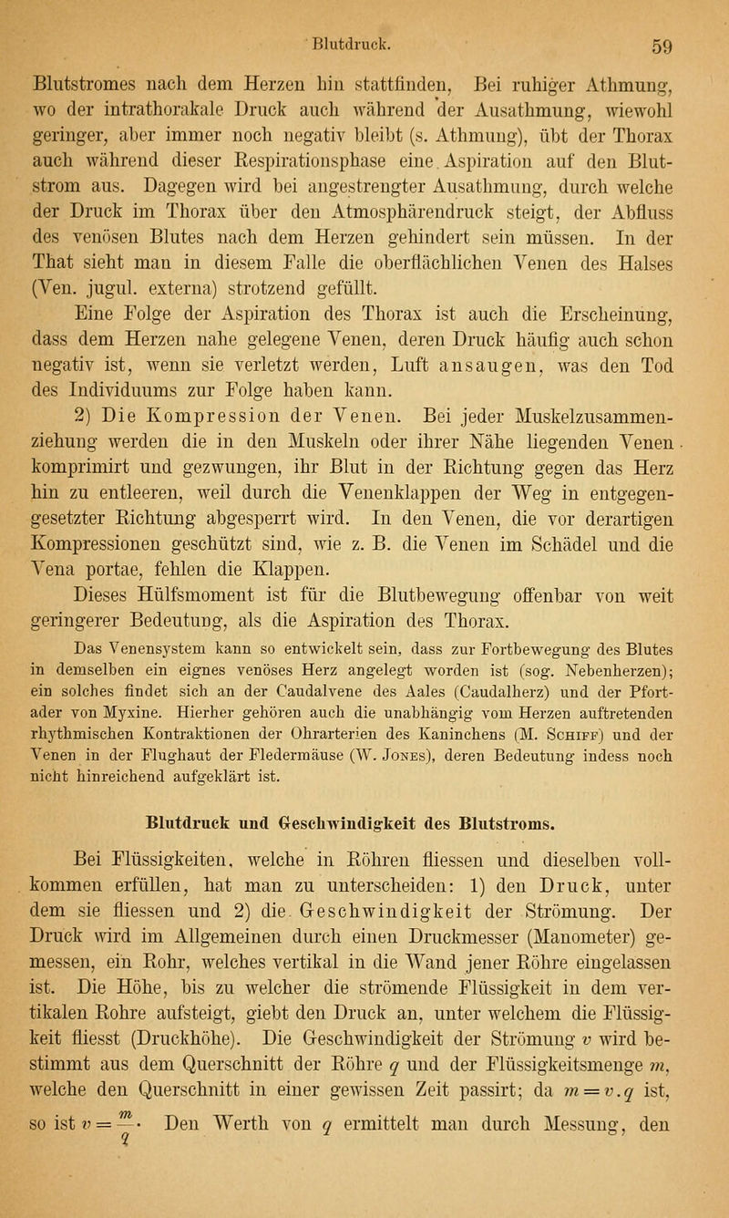 Bliitstromes nach dem Herzen hin stattfinden, Bei ruhiger Athmung, wo der intrathorakale Druck auch während der Ausathmung, wiewohl geringer, aber immer noch negativ bleibt (s. Athmung), übt der Thorax auch während dieser Respirationsphase eine. Aspiration auf den Blut- strom aus. Dagegen wird bei angestrengter Ausathmung, durch welche der Druck im Thorax über den Atmosphärendruck steigt, der Abfluss des venösen Blutes nach dem Herzen gehindert sein müssen. In der That sieht man in diesem Falle die oberflächlichen Venen des Halses (Ven. jugul. externa) strotzend gefüllt. Eine Folge der Aspiration des Thorax ist auch die Erscheinung, dass dem Herzen nahe gelegene Venen, deren Druck häufig auch schon negativ ist, wenn sie verletzt werden, Luft ansaugen, was den Tod des Individuums zur Folge haben kann. 2) Die Kompression der Venen. Bei jeder Muskelzusammen- ziehung werden die in den Muskeln oder ihrer Nähe liegenden Venen komprimirt und gezwungen, ihr Blut in der Richtung gegen das Herz hin zu entleeren, weil durch die Venenklappen der Weg in entgegen- gesetzter Richtung abgesperrt wird. In den Venen, die vor derartigen Kompressionen geschützt sind, wie z. B. die Venen im Schädel und die Vena portae, fehlen die Klappen. Dieses Hülfsmoment ist für die Blutbewegung offenbar von weit geringerer Bedeutung, als die Aspiration des Thorax. Das Venensystem kann so entwickelt sein, dass zur Fortbewegung des Blutes in demselben ein eignes venöses Herz angelegt worden ist (sog. Nebenherzen); ein solches findet sich an der Caudalvene des Aales (Caudalherz) und der Pfort- ader von Myxine. Hierher gehören auch die unabhängig vom Herzen auftretenden rhythmischen Kontraktionen der Ohrarterien des Kaninchens (M. Schiff) und der Venen in der Flughaut der Fledermäuse (W. Jones), deren Bedeutung indess noch nicht hinreichend aufgeklärt ist. Blutdruck und Creschwiudig-keit des Blutstroms. Bei Flüssigkeiten, welche in Röhren fliessen und dieselben voll- kommen erfüllen, hat man zu unterscheiden: 1) den Druck, unter dem sie fliessen und 2) die Geschwindigkeit der Strömung. Der Druck wird im Allgemeinen durch einen Druckmesser (Manometer) ge- messen, ein Rohr, welches vertikal in die Wand jener Röhre eingelassen ist. Die Höhe, bis zu welcher die strömende Flüssigkeit in dem ver- tikalen Rohre aufsteigt, giebt den Druck an, unter welchem die Flüssig- keit fliesst (Druckhöhe). Die Geschwindigkeit der Strömung v wird be- stimmt aus dem Querschnitt der Röhre q und der Flüssigkeitsmeuge vi, welche den Querschnitt in einer gewissen Zeit passirt; da m = v.q ist, so ist v = ~- Den Werth von q ermittelt man durch Messung, den