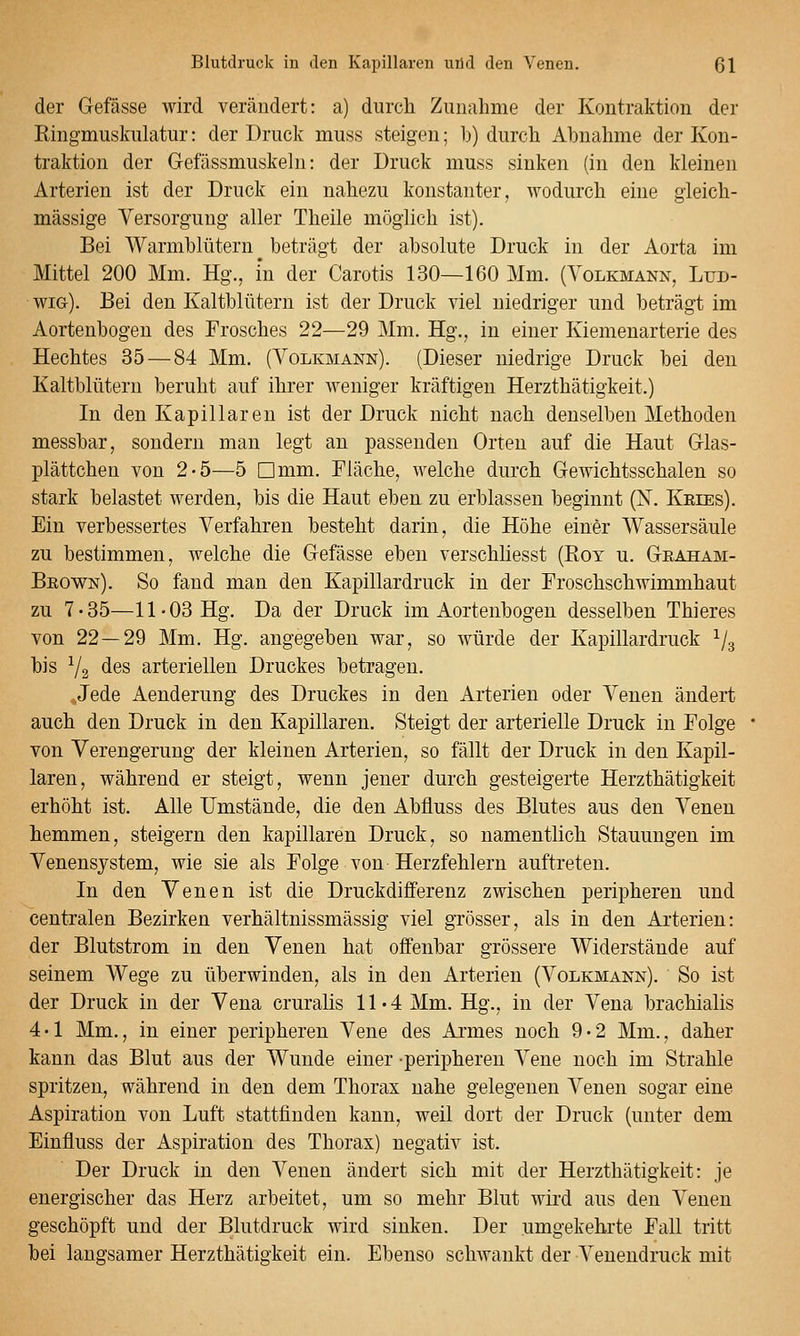 der Gefässe wird verändert: a) durch Zunahme der Kontraktion der Ringmuskulatur: der Druck muss steigen; b) durch Abnahme der Kon- traktion der Gefässniuskehi: der Druck muss sinken (in den kleinen Arterien ist der Druck ein nahezu konstanter, wodurch eine gleich- massige Versorgung aller Theile möglich ist). Bei Warmblütern beträgt der absolute Druck in der Aorta im Mittel 200 Mm. Hg., m der Carotis 130—160 Mm. (Yolkmann, Lud- wig), Bei den Kaltblütern ist der Druck viel niedriger und beträgt im Aortenbogen des Frosches 22—29 Mm. Hg., in einer Kiemenarterie des Hechtes 35 — 84 Mm. (Volkmann). (Dieser niedrige Druck bei den Kaltblütern beruht auf ihrer weniger kräftigen Herzthätigkeit.) In den Kapillaren ist der Druck nicht nach denselben Methoden messbar, sondern man legt an passenden Orten auf die Haut Glas- plättchen von 2-5—5 Dmm. Fläche, welche durch Gewichtsschalen so stark belastet werden, bis die Haut eben zu erblassen beginnt (X. Kries). Ein verbessertes Verfahren besteht darin, die Höhe einer Wassersäule zu bestimmen, welche die Gefässe eben verschliesst (Rot u. Geaham- Beown). So fand man den Kapillardruck in der Froschschwimmhaut zu 7-35—11-03 Hg. Da der Druck im Aortenbogen desselben Thieres von 22—29 Mm. Hg. angegeben war, so würde der Kapillardruck Vs bis ^2 des arteriellen Druckes betragen. Jede Aenderung des Druckes in den Arterien oder Venen ändert auch den Druck in den Kapillaren. Steigt der arterielle Druck in Folge von Verengerung der kleinen Arterien, so fällt der Druck in den Kapil- laren, während er steigt, wenn jener durch gesteigerte Herzthätigkeit erhöht ist. Alle Umstände, die den Abfluss des Blutes aus den Venen hemmen, steigern den kapillaren Druck, so namentlich Stauungen im Venensystem, wie sie als Folge von Herzfehlern auftreten. In den Venen ist die Druckdifferenz zwischen peripheren und centralen Bezirken verhältnissmässig viel grösser, als in den Ai'terien: der Blutstrom in den Venen hat offenbar grössere Widerstände auf seinem Wege zu überwinden, als in den Arterien (Volkmann). So ist der Druck in der Vena cruralis 11-4 Mm. Hg., in der Vena brachialis 4 • 1 Mm., in einer peripheren Vene des Armes noch 9 • 2 Mm., daher kann das Blut aus der Wunde einer peripheren Vene noch im Strahle spritzen, während in den dem Thorax nahe gelegenen Venen sogar eine Aspiration von Luft stattfinden kann, weil dort der Druck (unter dem Einfluss der Aspiration des Thorax) negativ ist. Der Druck in den Venen ändert sich mit der Herzthätigkeit: je energischer das Herz arbeitet, um so mehr Blut wird aus den Venen geschöpft und der Blutdruck wird sinken. Der umgekehrte Fall tritt bei laugsamer Herzthätigkeit ein. Ebenso schwankt der Venendruck mit