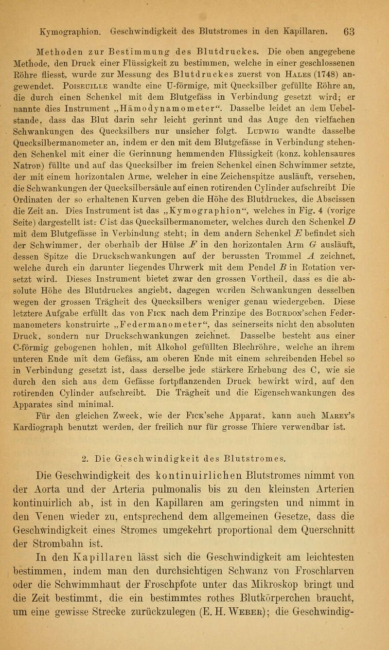 Methoden zur Bestimmung des Blutdruckes. Die oben angegebene Methode, den Druck einer Flüssigkeit zu bestimmen, welche in einer geschlossenen Röhre fliesst, wurde zur Messung des Blutdruckes zuerst von Hales (1748) an- gewendet. PoisEüiLLE wandte eine U-förmige, mit Quecksilber gefüllte Röhre an, die durch einen Schenkel mit dem Blutgefäss in Verbindung gesetzt wird; er nannte dies Instrument „Hämodynamometer. Dasselbe leidet an dem Uebel- stande, dass das Blut darin sehr leicht gerinnt und das Auge den vielfachen Schwankungen des Quecksilbers nur unsicher folgt. Ludwig wandte dasselbe Quecksilbermanometer an, indem er den mit dem Blutgefässe in Verbindung stehen- den Schenkel mit einer die Gerinnung hemmenden Flüssigkeit (konz. kohlensaures Natron) füllte und auf das Quecksilber im freien Schenkel einen Schwimmer setzte, der mit einem horizontalen Arme, welcher in eine Zeichenspitze ausläuft, versehen, die Schwankungen der Quecksilbersäule auf einen rotirenden Cylinder aufschreibt Die Ordinaten der so erhaltenen Kurven geben die Höhe des Blutdruckes, die Abscissen die Zeit an. Dies Instrument ist das „Kymographion, welches in Fig. 4 (vorige Seite) dargestellt ist: C'ist das Quecksilbermanometer, welches durch den Schenkel D mit dem Blutgefässe in Verbindung steht; in dem andern Schenkel J? befindet sich der Schwimmer, der oberhalb der Hülse F in den horizontalen Arm G ausläuft, dessen Spitze die Druckschwankungen auf der berussten Trommel A zeichnet, welche durch ein darunter liegendes Uhrwerk mit dem Pendel B in Rotation ver- setzt wird. Dieses Instrument bietet zwar den grossen Vortheil, dass es die ab- solute Höhe des Blutdruckes angiebt, dagegen werden Schwankungen desselben wegen der grossen Trägheit des Quecksilbers weniger genau wiedergeben. Diese letztere Aufgabe erfüllt das von Fick nach dem Prinzipe des BouRDON'schen Feder- manometers konstruirte „Federmanometer, das seinerseits nicht den absoluten Druck, sondern nur Druckschwankungen zeichnet. Dasselbe besteht aus einer C-förmig gebogenen hohlen, mit Alkohol gefüllten Blechröhre, welche an ihrem unteren Ende mit dem Gefäss, am oberen Ende mit einem schreibenden Hebel so in Verbindung gesetzt ist, dass derselbe jede stärkere Erhebung des C, wie sie durch den sich aus dem Gefässe fortpflanzenden Druck bewirkt wird, auf den rotirenden Cylinder aufschreibt. Die Trägheit und die Eigenschwankungen des Apparates sind minimal. Für den gleichen Zweck, wie der FiCK'sche Apparat, kann auch Marey's Kardiograph benutzt werden, der freilich nur für grosse Thiere verwendbar ist. 2. Die Geschwindigkeit des Blutstromes. Die Geschwindigkeit des kontiniiirliclieii Blutstromes uimmt von der Aorta und der Arteria pulmonalis bis zu den kleinsten Arterien kontinnirlich ab, ist in den Kapillaren am geringsten und nimmt in den Venen wieder zu, entsprechend dem allgemeinen Gesetze, dass die Geschwindigkeit eines Stromes umgekehrt proportional dem Querschnitt der Strombahn ist. In den Kapillaren lässt sich die Geschwindigkeit am leichtesten bestimmen, indem man den durchsichtigen Schwanz von Froschlarven oder die Schwimmhaut der Froschpfote unter das Mikroskop bringt und die Zeit bestimmt, die ein bestimmtes rothes Blutkörperchen braucht, um eine gewisse Strecke zurückzulegen (E. H. Weber) ; die Geschwindig-