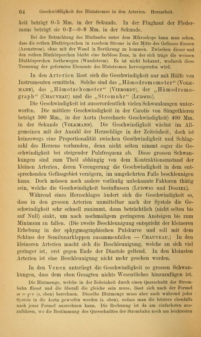 keit beträgt 0-5 Mm. in der Sekunde. In der Flughaut der Fleder- maus beträgt sie 0*2—0-8 Mm. in der Sekunde. Bei der Betrachtung des Blutlaufes unter dem Mikroskope kann man sehen, dass die rothen Blutkörperchen in raschem Strome in der Mitte des Gefässes fliessen (Axenstrom), ohne mit der Wand in Berührung zu kommen. Zwischen dieser und den rothen Blutkörperchen bleibt eine farblose Zone, in der sich träge die weissen Blutkörperchen fortbewegen (Wandstrom). Es ist nicht bekannt, wodurch diese Trennung der geformten Elemente des Blutstromes hervorgerufen wird. In den Arterien lässt sieb die Geschwindigkeit nur mit Hülfe von Insti'umenten ermitteln. Solche sind das ,,Hämodromometer (Volk- mann), das ,,Hämotachometer'' (Vieeordt), der ,,Hämodromo- graph'' (Chatjveau) und die „Stromuhr (Ludwig). Die Geschwindigkeit ist ausserordentlich vielen Schwankungen unter- worfen. Die mittlere Geschwindigkeit in der Carotis von Säugethieren beträgt 300 Mm., in der Aorta (berechnete Geschwindigkeit) 400 Mm. in der Sekunde (Volkmann). Die Geschwindigkeit wächst im All- gemeinen mit der Anzahl der Herzschläge in der Zeiteinheit, doch ist keineswegs eine Proportionaütät zwischen Geschwindigkeit und Schlag- zahl des Herzens vorhanden, denn nicht selten nimmt sogar die Ge- schwindigkeit bei steigender Pulzfrequenz ab. Diese grossen Schwan- kungen sind zum Theil abhängig von dem Kontraktionszustand der kleinen Arterien, deren Verengerung die Geschwindigkeit in dem ent- sprechenden Gefässgebiet verzögern, im umgekehrten Falle beschleunigen kann. Doch müssen noch andere vorläufig unbekannte Faktoren thätig sein, welche die Geschwindigkeit beeinflussen (Ludwig und Dogiel). Während eines Herzschlages ändert sich die Geschwindigkeit so, dass in den grossen Arterien unmittelbar nach der Sj'stole die Ge- schwindigkeit sehr schnell zunimmt, dann beträchthch (nicht selten bis auf Null) sinkt, um nach nochmaligem geringeren Ansteigen bis zum Minimum zu fallen. (Die zweite Beschleunigung entspricht der kleineren Erhebung in der sphygmographischen Pulskurve und soll mit dem Schluss der Semilunarklappen zusammenfallen — Chauveau.) In den kleineren Arterien macht sich die Beschleunigung, welche an sich viel geringer ist, erst gegen Ende der Diastole geltend. In den kleinsten Arterien ist eine Beschleunigung nicht mehr gesehen worden. In den Venen unterliegt die Geschwindigkeit so grossen Schwan- kungen, dass dem oben Gesagten nichts Wesentliches hinzuzufügen ist. Die Blutmenge, welche in der Zeiteinheit durch einen Querschnitt der Strom- bahn fliesst und die überall die gleiche sein muss, lässt sich nach der Formel m = q'v (s. oben) berechnen. Dieselbe Blutraenge muss aber auch während jeder Systole in die Aorta geworfen werden (s. oben), sodass man die letztere ebenfalls nach jener Formel ausrechnen kann. Die Rechnung ist da am einfachsten aus- zuführen, wo die Bestimmung des Querschnittes der Strombalin noch am leichtesten