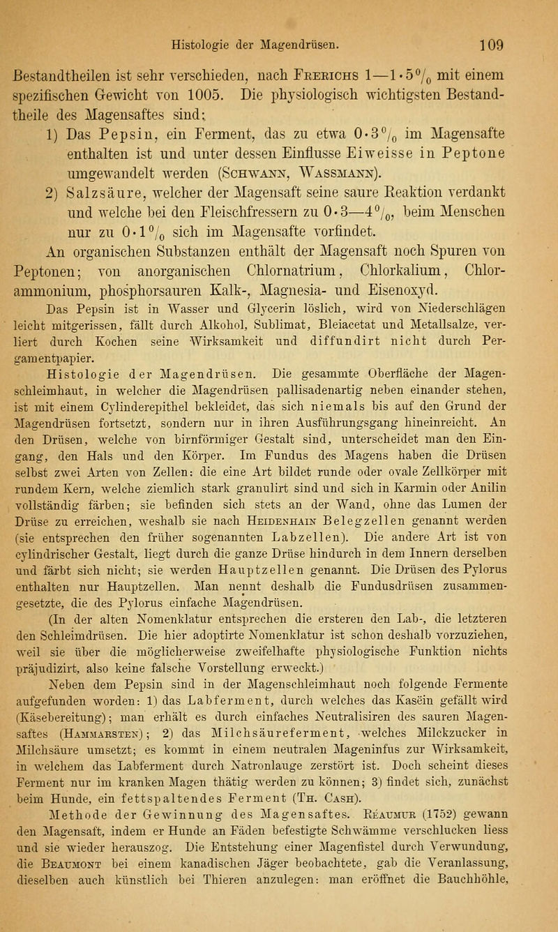 ßestandtheilen ist sehr yerschieden, nacli Frebichs 1—l-ö^o mit einem spezifischen Gewicht von 1005. Die physiologisch wichtigsten Bestand- theile des Magensaftes sind: 1) Das Pepsin, ein Ferment, das zu etwa O-S'^/q im Magensafte enthalten ist und unter dessen Einflüsse Eiweisse in Peptone umgewandelt werden (Schwann, Wassmann). 2) Salzsäure, welcher der Magensaft seine saure Pieaktion verdankt und welche bei den Fleischfressern zu 0-3—4^jq, beim Menschen nur zu O'P/o sich im Magensafte vorfindet. An organischen Substanzen enthält der Magensaft noch Spuren von Peptonen; von anorganischen Chlornatrium, Chlorkalium, Chlor- ammonium, phosphorsauren Kalk-, Magnesia- und Eisenoxyd. Das Pepsin ist in Wasser und Glycerin löslich, wird von Niederschlägen leicht mitgerissen, fällt durch Alkohol, Sublimat, Bleiacetat und Metallsalze, ver- liert durch Kochen seine Wirksamkeit und diffundirt nicht durch Per- gamentpapier. Histologie der Magendrüsen. Die gesammte Oberfläche der Magen- schleimhaut, in welcher die Magendrüsen pallisadenartig neben einander stehen, ist mit einem Cj'liuderepithel bekleidet, das sich niemals bis auf den Grund der Magendrüsen fortsetzt, sondern nur in ihren Ausführungsgang hineinreicht. An den Drüsen, welche von birnförmiger Gestalt sind, unterscheidet man den Ein- gang, den Hals und den Körper. Im Fundus des Magens haben die Drüsen selbst zwei Arten von Zellen: die eine Art bildet runde oder ovale Zellkörper mit rundem Kern, welche ziemlich stark granulirt sind und sich in Karmin oder Anilin vollständig färben; sie befinden sich stets an der Wand, ohne das Lumen der Drüse zu erreichen, weshalb sie nach Heidenhäin Belegzellen genannt werden (sie entsprechen den früher sogenannten Labzellen). Die andere Art ist von cylindrischer Gestalt, liegt durch die ganze Drüse hindurch in dem Innern derselben und färbt sich nicht; sie werden Hauptzellen genannt. Die Drüsen des Pylorus enthalten nur Hauptzellen. Man nennt deshalb die Pundusdrüsen zusammen- gesetzte, die des Pylorus einfache Magendrüsen. (In der alten Nomenklatur entsprechen die erstereu den Lab-, die letzteren den Schleimdrüsen. Die hier adoptirte Nomenklatur ist schon deshalb vorzuziehen, weil sie über die möglicherweise zweifelhafte physiologische Funktion nichts präjudizirt, also keine falsciie Vorstellung erM'eckt.) Neben dem Pepsin sind in der Magenschleimhaut noch folgende Fermente aufgefunden worden: 1) das Labferment, durch welches das Kasein gefällt wird (Käsebereitung); man erhält es durch einfaches Neutralisiren des sauren Magen- saftes (Hammaksten) ; 2) das Milchsäureferment, welches Milckzucker in Milchsäure umsetzt; es kommt in einem neutralen Mageninfus zur Wirksamkeit, in welchem das Labferment durch Natronlauge zerstört ist. Doch scheint dieses Ferment nur im kranken Magen thätig werden zu können; 3) findet sich, zunächst beim Hunde, ein fettspaltendes Ferment (Th. Cash). Methode der Gewinnung des Magensaftes. Eeaumur (1752) gewann den Magensaft, indem er Hunde an Fäden befestigte Schwämme verschlucken Hess und sie wieder herauszog. Die Entstehung einer Magenfistel durch Verwundung, die Beaümont bei einem kanadischen Jäger beobachtete, gab die Veranlassung, dieselben auch künstlich bei Thieren anzulegen: man eröfi'net die Bauchhöhle,