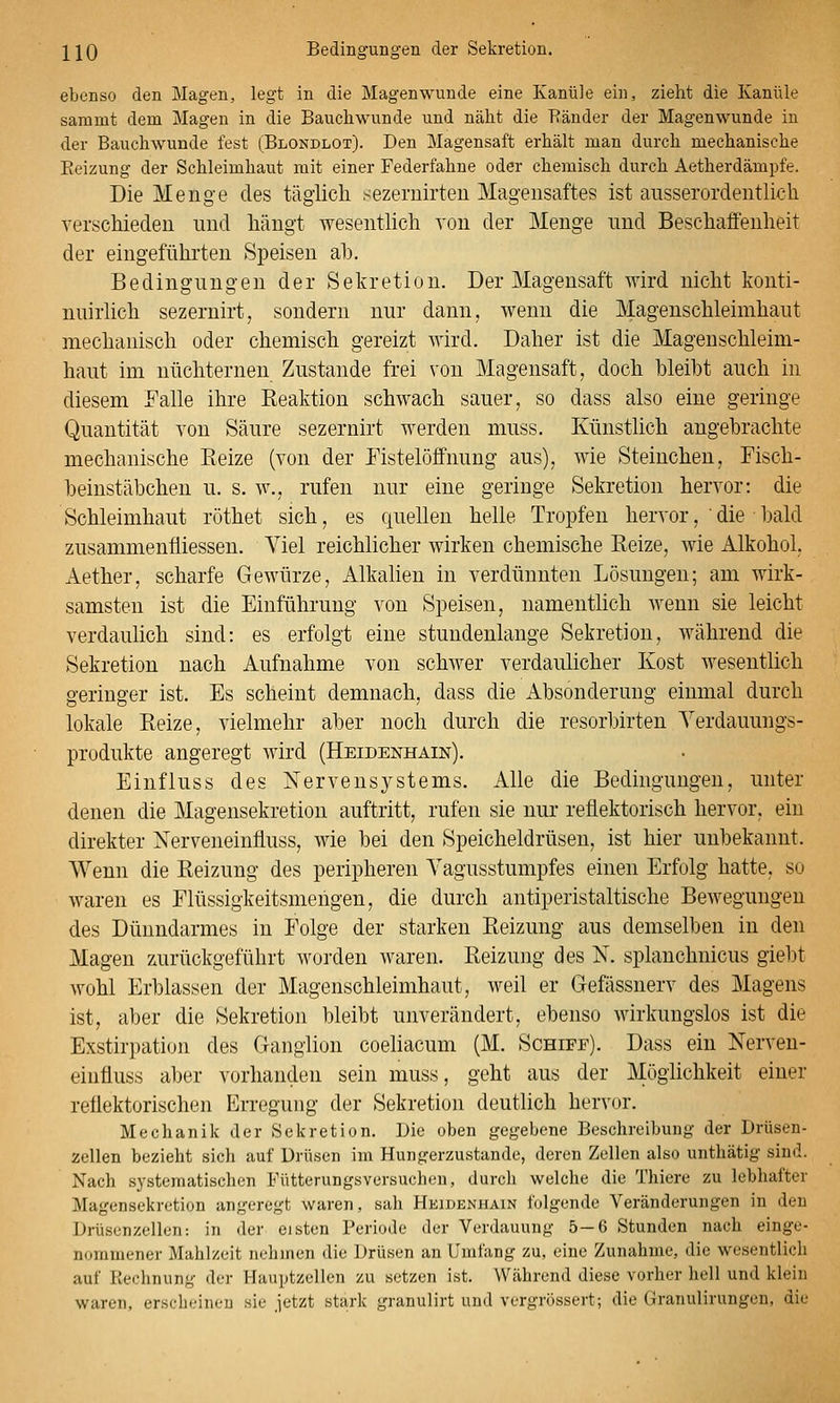 J^IQ Bedingungen der Sekretion. ebenso den Magen, legt in die Magenwunde eine Kanüle ein, zieht die Kanüle sammt dem Magen in die Bauchwunde und näht die Ränder der Magenwunde in der Bauchwunde fest (Blondlot). Den Magensaft erhält man durch mechanische Reizung der Schleimhaut mit einer Federfahne oder chemisch durch Aetherdämpfe. Die Menge des täglich sezemirten Magensaftes ist ausserordentlich verschieden und hängt wesentlich von der Menge und Beschaffenheit der eingeführten Speisen ah. Bedingungen der Sekretion. Der Magensaft wird nicht konti- nuirlich sezernirt, sondern nur dann, wenn die Magenschleimhaut mechanisch oder chemisch gereizt wird. Daher ist die Magenschleim- haut im nüchternen Zustande frei von Magensaft, doch Weiht auch in diesem Falle ihre Reaktion schwach sauer, so dass also eine geringe Quantität von Säure sezernirt werden muss. Künstlich angehrachte mechanische Reize (von der Eistelöffnung aus), wie Steinchen, Fisch- heinstäbchen u. s. w., rufen nur eine geringe Sekretion hervor: die Schleimhaut röthet sich, es quellen helle Tropfen hervor,die • bald zusammenfiiessen. Viel reichlicher wirken chemische Reize, wie Alkohol, Aether, scharfe Gewürze, Alkalien in verdünnten Lösungen; am wirk- samsten ist die Einführung von Speisen, namentlich wenn sie leicht verdaulich sind: es erfolgt eine stundenlange Sekretion, während die Sekretion nach Aufnahme von schwer verdaulicher Kost wesentlich geringer ist. Es scheint demnach, dass die Absonderung einmal durch lokale Reize, vielmehr aber noch durch die resorbirten Yerdauungs- produkte angeregt wird (Heidenhain), Einfluss des Nervensystems. Alle die Bedingungen, unter denen die Magensekretion auftritt, rufen sie nur reflektorisch hervor, ein direkter Nerveneinfluss, wie bei den Speicheldrüsen, ist hier unbekannt. Wenn die Reizung des peripheren Vagusstumpfes einen Erfolg hatte, so waren es Flüssigkeitsmengen, die durch antiperistaltische Bewegungen des Dünndarmes in Folge der starken Reizung aus demselben in den Magen zurückgeführt worden waren. Reizung des N. splanchnicus giebt wohl Erblassen der Magenschleimhaut, weil er Gefässnerv des Magens ist, aber die Sekretion bleibt unverändert, ebenso wirkungslos ist die Exstirpation des Ganglion coeliacum (M. Schiff). Dass ein Nerven- einfluss aber vorhanden sein muss, geht aus der MögHchkeit eiuer reflektorischen Erregung der Sekretion deutlich hervor. Mechanik der Sekretion. Die oben gegebene Beschreibung der Drüsen- zellen bezieht sich auf Drüsen im Hungerzustande, deren Zellen also unthätig sind. Nach systematischen Fütterungsversucheu, durch welche die Thiere zu lebhafter Magensekretion angeregt waren, sah Heidenhain folgende Veränderungen in den Drüsenzellen: in der eisten Periode der Verdauung 5-6 Stunden nach einge- nommener Mahlzeit nehmen die Drüsen an Umfang zu, eine Zunahme, die wesentlich auf Rechnung der Hauptzellen zu setzen ist. Während diese vorher hell und klein waren, erscbeineu sie jetzt stark granulirt und vergrössert; die Granulirungen, die
