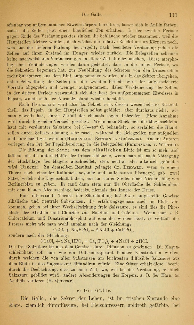 Die Galle. Hl offenbar von aufgenommenen Eiweisskörpern herrühren, lassen sich in Anilin färben, sodass die Zellen jetzt einen bläulichen Ton erhalten. In der zweiten Periode gegen Ende des Verdauungsaktes sinken die Schläuche wieder zusammen, weil die Hauptzellen kleiner werden, doch wächst der relative Eeichthum an Körnern noch, was aus der tieferen Färbung hervorgeht; nach beendeter Verdauung gehen die Zellen auf ihren Zustand im Hunger wieder zurück. Die Belegzellen scheinen keine nachweisbaren Veränderungen in dieser Zeit durchzumachen. Diese morpho- logischen Veränderungen werden dahin gedeutet, dass in der ersten Periode, wo die Sekretion begonnen hat, zur Neubildung des Sekretes von den Drüsenzellen mehr Substanzen aus dem Blut aufgenommen werden, als in das Sekret übergehen, daher Schwellung der Zellen; in der zweiten Periode wird der aufgespeicherte Vorrath abgegeben und weniger aufgenommen, daher Verkleinerung der Zellen, in der dritten Periode verwandelt sich der Best des aufgenommenen Eiweisses in Pepsin, womit sich der Normalzustand wieder herstellt. Nach Heidenhain wird also das Sekret resp. dessen wesentlichster Bestand- theil, das Pepsin, in den Hauptzellen selbst gebildet, aber durchaus nicht, wie man gewollt hat, durch Zerfall der ehemals sogen. Labzellen. Diese Annahme wird durch folgenden Versuch gestützt. Wenn man Stückchen der Magenschleim- haut mit verdünnter Salzsäure bei 37—40° C. behandelt, so zerfallen die Haupt- zellen durch. Selbstverdauung sehr rasch, während die Belegzellen nur aufquellen und durchsichtiger werden (Heidenhain, Ebstein u. Gbütznee). Andere Autoren verlegen den Ort der Pepsinbereitung in die Belegzellen (Friedingee, v. Wittich). Die Bildung der Säure aus dem alkalischen Blute ist um so mehr auf- fallend, als die untere Hälfte der Drüsenschläuche, wenn man sie nach Abtragung der Muskellage des Magens anschneidet, stets neutral oder alkalisch gefunden wird (Brücke). Zu demselben Eesultat gelangte Cl. Bernaed, wenn er einem Thiere nach einander Kaliumeisencyanür und milchsaures Eisenoxyd gab, zwei Salze, welche die Eigenschaft haben, nur an sauren Stellen einen Niederschlag von Berlinerblau zu geben. Er fand dann stets nur die Oberfläche der Schleimhaut mit dem blauen Niederschlage bedeckt, niemals das Innere der Drüse. Eine interessante Theorie der Säurebildung hat Maly aufgestellt: Gewisse a,lkalische und neutrale Substanzen, die erfahrungsgemäss auch im Blute vor- kommen, geben bei ihrer Wechselwirkung freie Salzsäure; es sind dies die Phos- phate der Alkalien und Chloride von Natrium und Calcium. Wenn man z. B. Chlorcalcium und Dinatriumphosphat auf einander wirken lässt, so verläuft der Prozess nicht wie man wohl annahm nach der Gleichung: CaCI., + Na.2HP04 = 2NaCl -h CaHPO,, sondern nach der Gleichung: 3CaCl2+ 2Na,HP0, = Ca^(VO^), + 4NaCl + 2 HCL Die freie Salzsäure ist aus dem Gemisch durch Diffusion zu gewinnen. Die Magen- schleimhaut soll nun wie ein Diffusionsapparat feinster Konstruktion wirken, durch welchen die von allen Substanzen am leichtesten difFusible Salzsäure aus dem Blute in das Magensekret diffundiren würde. Eine Stütze erhält diese Theorie durch die Beobachtung, dass zu einer Zeit, wo, wie bei der A'erdauung, reichlich Salzsäure gebildet wird, andere Absonderungen des Körpers, z. B. der Harn, an Acidität verlieren (H. Quincke). c) Die Glalle. Die Galle. das Sekret der Leiter, ist im frischen Zustande eine klare, ziemlich dünnflüssige, bei Fleischfressern goldroth gefärbte, bei