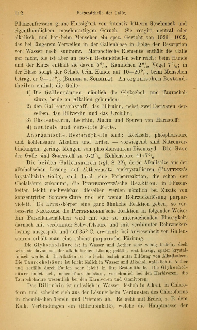 Pflanzenfressern grüne Flüssigkeit von intensiv bitterm Geschmack und eigenthünilichem mosclinsartigem Geruch. Sie reagirt neutral oder alkalisch, und hat beim Menschen ein spez. Gewicht von 1026—1032, das bei längerem Verweilen in der Gallenblase in Folge der Kesorption von Wasser noch zunimmt. Morphotische Elemente enthält die Galle gar nicht, sie ist aber an festen Bestandtheilen sehr reich: beim Hunde und der Katze enthält sie davon 5°/o, Kaninchen 2/o, Vögel 7^/o; in der Blase steigt der Gehalt beim Hunde auf 10—20 ^/q, beim Menschen beträgt er 9—17*^/(, (Biddee u. Schimedt). An organischen Bestand- theilen enthält die Galle: 1) Die Gallen säuren, nämlich die Glykochol- und Taurochol- säure, beide an Alkalien gebunden; 2) den Gallenfarbstoff, das Bilirubin, nebst zwei Derivaten der- selben, das Biliverdin und das Urobilin; 3) Cholestearin, Lecithin, Mucin und Spuren von Harnstoff; 4) neutrale und verseifte Fette. Anorganische .Bestandtheile sind: Kochsalz, phosphorsaure und kohlensaure Alkalien und Erden — vorwiegend sind Natronver- bindungen, geringe Mengen von phosphorsaurem Eisenoxyd. Die Gase der Galle sind Sauerstoff zu 0'2*'/(„ Kohlensäure 41'7°/o. Die beiden Gallensäuren (vgl. S. 22), deren Alkalisalze aus der alkoholischen Lösung auf Aetherzusatz auskrystallisiren (Plattner's krystallisirte Galle), sind durch eine Farbenreaktion, die schon der Cholalsäure zukommt, die PETTENKOFEK'sche Reaktion, in Flüssig- keiten leicht nachweisbar; dieselben werden nämlich bei Zusatz von konzentrirter Schwefelsäure und ein wenig Piohrzuckerlösung purpur- violett. Da Eiweisskörper eine ganz ähnliche Pieaktion geben, so ver- besserte Neükomm die PETTENKOFEK'sche Pteaktion in folgender Weise: Ein Porzellanschälchen wird mit der zu untersuchenden Flüssigkeit, darnach mit verdünnter Schwefelsäure und mit verdünnter Rohrzucker- lösung ausgespült und auf 35° C. erwärmt; bei Anwesenheit von Gallen- säuren erhält man eine schöne purpurrothe Färbung. Die Glykocholsäure ist in Wasser und Aether sehr wenig löslich, doch wird sie davon aus der alkoholischen Lösung gefällt, erst harzig, später krystal- linisch werdend. In Alkalien ist sie leicht löslich unter Bildung von Alkalisalzen. Die Taurocholsäure ist leicht löslich in Wasser und Alkohol, unlöslich in Aether und zerfällt durch Faulen sehr leicht in ihre Bestandtheile. Die Glykochol- säure findet sich, neben Taurocholsäure, vornehmlich bei den Herbivoren, die Taurocholsäure wesentlich bei den Karnivoren und Omnivoren. Das Bilirubin ist unlöslich in Wasser, löslich in Alkali, in Chloro- form und scheidet sich aus der Lösung beim Verdunsten des Chloroforms in rhombischen Tafeln und Prismen ab. Es geht mit Erden, z. B. dem Kalk, Verbindungen ein (Bilirubinkalk), welche die Hauptmasse der