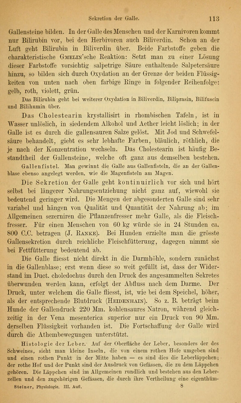 Gallensteine bilden. In der Galle des Menschen und der Karnivoren kommt nur Bilirubin vor, bei den Herliivoren auch Biliverdin. Schon an der Luft geht Bilirubin in Biliverdin über. Beide Farbstoffe geben die charakteristische GMELiN'sche Reaktion: Setzt man zu einer Lösung dieser Farbstoffe vorsichtig salpetrige Säure enthaltende Salpetersäure hinzu, so bilden sich durch Oxydation an der Grenze der beiden Flüssig- keiten von unten nach oben farbige Ringe in folgender Reihenfolge: gelb, roth, violett, grün. Das Bilirubin geht bei weiterer Oxydation in Biliverdin, Biliprasin, Bilifuscin und Bilihumin über. Das Cholestearin krystallisirt in rhombischen Tafeln, ist in Wasser unlöslich, in siedendem Alkohol und Aether leicht löslich; in der Galle ist es durch die gallensauren Salze gelöst. Mit Jod und Schwefel- säure behandelt, giebt es sehr lebhafte Farben, bläulich, röthhch, die je nach der Konzentration wechseln. Das Cholestearin ist häufig Be- standtheil der Gallensteine, welche oft ganz aus demselben bestehen. Gallenfistel. Man gewinnt die Galle aus Gallenfisteln, die an der Gallen- blase ebenso angelegt werden, wie die Magenfisteln am Magen. Die Sekretion der Galle geht kontinuirlich vor sich und hört selbst bei längerer Nahrungsentziehung nicht ganz auf, wiewohl sie bedeutend geringer wird. Die Mengen der abgesonderten Galle sind sehr variabel und hängen von Qualität und Quantität der Nahrung ab; im Allgemeinen sezerniren die Pflanzenfresser mehr Galle, als die Fleisch- fresser. Für einen Menschen von 60 kg würde sie in 24 Stunden ca. 800 C.C. betragen (J. Ranke). Bei Hunden erzielte man die grösste Gallensekretion durch reichliche Fleischfütterung, dagegen nimmt sie bei Fettfütterung bedeutend ab. Die Galle fliesst nicht direkt in die Darmhöhle, sondern zunächst in die Gallenblase; erst wenn diese so weit gefüllt ist, dass der Wider- stand im Duct. choledochus durch den Druck des angesammelten Sekretes überwunden werden kann, erfolgt der Abfluss nach dem Darme. Der Druck, unter welchem die Galle fliesst, ist, wie bei dem Speichel, höher, als der entsprechende Blutdruck (Heidenhain). So z. B. beträgt beim Hunde der Gallendruck 220 Mm. kohlensaures Natron, Avährend gleich- zeitig in der Vena mesenterica superior nur ein Druck von 90 Mm. derselben Flüssigkeit vorhanden ist. Die Fortschaffung der Galle wird durch die Athembewegungen unterstützt. Histologie der Leber. Auf der Oberfläche der Leber, besonders der des Schweines, sieht man kleine Inseln, die von einem rothen Hofe umgeben sind und einen rothen Punkt in der Mitte haben — es sind dies die Leberläppchen; der rothe Hof und der Punkt sind der Ausdruck von Gefässen, die zu dem Läppchen gehören. Die Läppchen sind im Allgemeinen rundlich und bestehen aus den Leber- zellen und den zugehörigen Gefässen, die durch ihre Vertheilung eine eigenthüm- Steiner, Physiologie. HI. Aufl. 8