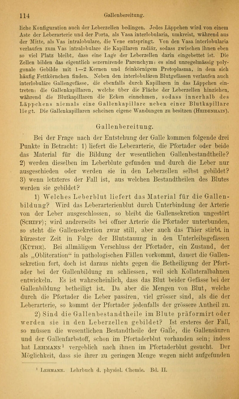 liehe Konfiguration auch der Leberzellen bedingen. Jedes Läppchen wird von einem Aste der Leberarterie und der Porta, als Vasa interlobularia, umkreist, während aus der Mitte, als Vas intralobulare, die Vene entspringt. Von den Vasa interlobularia verlaufen zum Vas intralobulare die Kapillaren radiär, sodass zwischen ihnen eben so viel Platz bleibt, dass eine Lage der Leberzellen darin eingebettet ist. Die Zellen bilden das eigentlich sezernirende Parenchym: es sind unregelmässig poly- gonale Gebilde mit 1—2 Kernen und feinkörnigem Protoplasma, in dem sich häufig Fettkörnchen finden. Neben den interlobulären Blutgefässen verlaufen auch interlobuläre Gallengefässe, die ebenfalls durch Kapillaren in das Läppchen ein- treten: die Gallenkapillaren, welche über die Fläche der Leberzellen hinziehen, während die Blutkapillaren die Ecken einnehmen, sodass innerhalb des Läppchens niemals eine Gallenkapillare neben einer Blutkapillare liegt. Die Gallenkapillaren scheinen eigene Wandungen zu besitzen (Heidenhain). Grallenbereitung. Bei der Frage nach der Entstelimig der Galle kommen folgende drei Punkte in Betraclit: 1) liefert die Leberarterie, die Pfortader oder beide das Material für die Bildung der wesentlichen Gallenbestandtheile ? 2) werden dieselben im Leberblute gefunden und durch die Leber nur ausgeschieden oder werden sie in den Leberzellen selbst gebildet? 3) wenn letzteres der Fall ist, aus welchen Bestandtheilen des Blutes werden sie gebildet? 1) Welches Leberblut liefert das Material für die Gallen- bildung? Wird das Leberarterienblut durch Unterbindung der Arterie von der Leber ausgeschlossen, so bleibt die Gallensekretion ungestört (Schiff) ; wird andrerseits bei offner Arterie die Pfortader unterbunden, so steht die Gallensekretion zwar still, aber auch das Thier stirbt in kürzester Zeit in Folge der Blutstauung in den Unterleibsgefässen (Küthe). Bei allmäligem Verschluss der Pfortader, ein Zustand, der als „Obliteration'' in pathologischen Fällen vorkommt, dauert die Gallen- sekretion fort, doch ist daraus nichts gegen die Betheihgung der Pfort- ader bei der Gallenbildung zu schliessen, weil sich Kollateralbahnen entwickeln. Es ist wahrscheinlich, dass das Blut beider Gefässe bei der Gallenbildung betheiligt ist. Da aber die Mengen von Blut, welche durch die Pfortader die Leber passiren, viel grösser sind, als die der Leberarterie, so kommt der Pfortader jedenfalls der grössere Antheil zu. 2) Sind die Gallenbestandtheile im Blute präformirt oder werden sie in den Leberzellen gebildet? Ist ersteres der Fall, so müssen die wesentlichen Bestandtheile der Galle, die Gallensäuren und der Gallenfarbstoff, schon im Pfortaderblut vorhanden sein; indess hat Lehmann^ vergeblich nach ihnen im Pfortaderblut gesucht. Der Möglichkeit, dass sie ihrer zu geringen Menge wegen nicht aufgefunden ' Lehmann. Lelirliucli d. pliysiol. Chemie. Bd. IL