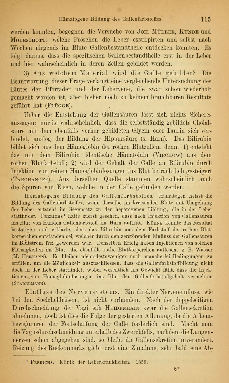 werden konnten, begegnen die Versuche von Jon. Müller, Kunde und Moleschott, welche Fröschen die Leber exstirpirten und selbst nach Wochen nirgends im Blute Gallenbestandtheile entdecken konnten. £s folgt daraus, dass die spezifischen Gallenbestandtheile erst in der Leber und hier wahrscheinlieh in deren Zellen gebildet werden. 3) Aus welchem Material wird die Clalle gebildet? Die Beantwortung dieser Frage verlangt eine vergleichende Untersuchung des Blutes der Pfortader und der Lebervene, die zwar schon wiederholt gemacht Avorden ist, aber bisher noch zu keinem brauchbaren Eesultate geführt hat (Flügge). lieber die Entstehung der Gallensäuren lässt sich nichts Sicheres aussagen; nur ist wahrscheinlich, dass die selbstständig gebildete Cholal- säure mit dem ebenfalls vorher gebildeten Glycin oder Taurin sich ver- bindet, analog der Bildung der Hippursäure (s. Harn). Das Bilirubin bildet sich aus dem Hämoglobin der rothen Blutzellen, denn: 1) entsteht das mit dem Bilirubin identische Hämatoidin (Yiechow) aus dem rothen Blutfarbstoff; 2) wird der Gehalt der Galle an Bihrubin durch Injektion von reinen Hämogiobinlösungen ins Blut beträchtlich gesteigert (Taechanoee). Aus derselben Quelle stammen wahrscheinlich auch die Spuren von Eisen, welche in der Galle gefunden werden. Hämatogene Bildung des Gallenfarbstoffes. Hämatogen beisst die Bildung des Gallenfarbstoffes, wenn derselbe im kreisenden Blute mit Umgebung der Leber entstebt im Gegensatz zu der bepatogenen Bildung, die in der Leber stattfindet. Freeichs^ batte zuerst geseben, dass nacb Injektion von Gallensäuren ins Blut von Hunden Gallenfarbstoff im Harn auftritt. Kühne konnte das ßesultat bestätigen und erklärte, dass das Bilirubin aus dem Farbstoff der rotben Blut- körpercben entstanden sei, welcher durcb den zerstörenden Einfluss der Gallensäuren im Blutstrom frei geworden war. Denselben Erfolg haben Injektionen von solcben Flüssigkeiten ins Blut, die ebenfalls rotbe Blutkörpereben auflösen, z. B. Wasser (M. Hermann). Es bleiben nichtsdestoweniger noch mancherlei Bedingungen zu erfüllen, um die Möglichkeit auszuscbliessen, dass die Gallenfarbstoffbildung nicht doch in der Leber stattfindet, wobei wesentlich ins Gewicht fällt, dass die Injek- tionen von Hämoglobinlösungen ins Blut den Gallenfarbstoffgehalt vermehren (Stadelmänn). Einfluss des Nervensystems. Ein direkter Nerveneinfluss, wie bei den Speicheldrüsen, ist nicht vorhanden. Nach der doppelseitigen Durchschneidung der Vagi sah Heidenhain zwar die Gallensekretion abnehmen, doch ist dies die Folge der gestörten Athmung, da die Athem- beweguugen der Fortschaffuug der Galle förderlich sind. Macht man die Vagusdurchschneidung unterhalb des Zwerchfells, nachdem die Lungeu- nerven schon abgegeben sind, so bleibt die Gallensekretion unverändert. Keizung des Kückeumarks giebt erst eine Zunahme, sehr bald eine Ab- ^ Feerichs. Klinik der Leberkrankheiteu. 1858.