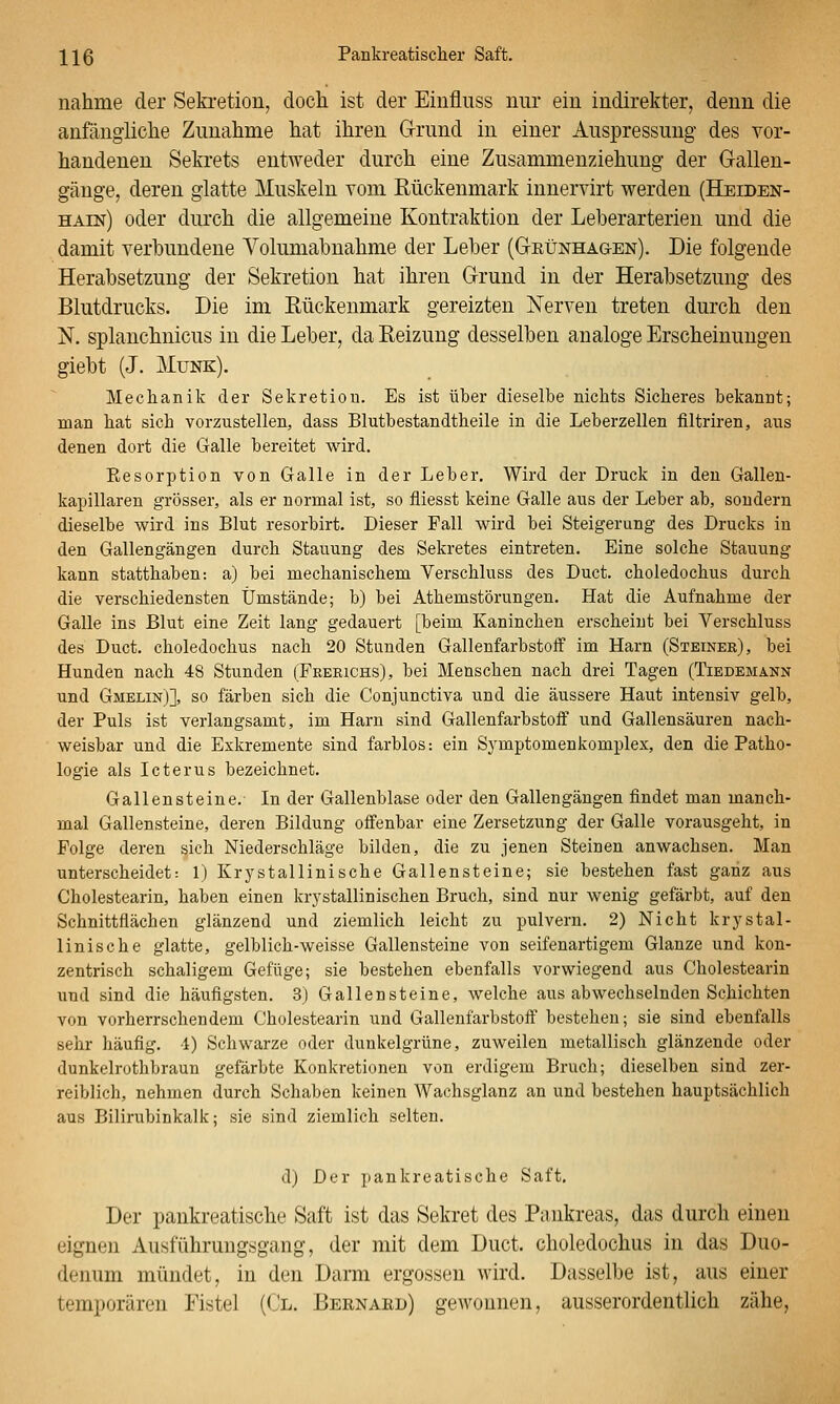 nähme der Seki'etion, doch ist der Eiiiflnss nur ein indirekter, denn die anfängliche Zunahme hat ihren Grund in einer Auspressung des vor- handenen Sekrets entweder durch eine Zusammenziehung der Gallen- gänge, deren glatte Muskeln vom Rückenmark innervirt werden (Heiden- hain) oder durch die allgemeine Kontraktion der Leberarterien und die damit verbundene Yolumabnahme der Leber (Geünhagen). Die folgende Herabsetzung der Sekretion hat ihren Grund in der Herabsetzung des Blutdrucks. Die im Rückenmark gereizten Nerven treten durch den N. splanchuicus in die Leber, da Reizung desselben analoge Erscheinungen giebt (J. Munk). Mechanik der Sekretion. Es ist über dieselbe nichts Sicheres bekannt; man hat sich vorzustellen, dass Blutbestandtheile in die Leberzellen filtriren, aus denen dort die Galle bereitet wird. Eesorption von Galle in der Leber. Wird der Druck in den Gallen- kapillaren grösser, als er normal ist, so fliesst keine Galle aus der Leber ab, sondern dieselbe wird ins Blut resorbirt. Dieser Fall wird bei Steigerung des Drucks in den Gallengängen durch Stauung des Sekretes eintreten. Eine solche Stauung kann statthaben-, a) bei mechanischem Verschluss des Duct. choledochus durch die verschiedensten Umstände; b) bei Athemstörungen. Hat die Aufnahme der Galle ins Blut eine Zeit lang gedauert [beim Kaninchen erscheint bei Verschluss des Duct. choledochus nach 20 Stunden Gallenfarbstoff im Harn (Steinek), bei Hunden nach 48 Stunden (Frerichs), bei Menschen nach drei Tagen (Tiedemann und Gmelin)], so färben sich die Conjunctiva und die äussere Haut intensiv gelb, der Puls ist verlangsamt, im Harn sind Gallenfarbstoff und Gallensäuren nach- weisbar und die Exkremente sind farblos-, ein Sj'mptomenkomplex, den die Patho- logie als Icterus bezeichnet. Gallensteine. In der Gallenblase oder den Gallengängen findet man manch- mal Gallensteine, deren Bildung offenbar eine Zersetzung der Galle vorausgeht, in Folge deren sich Niederschläge bilden, die zu jenen Steinen anwachsen. Man unterscheidet: 1) Krystallinische Gallensteine; sie bestehen fast ganz aus Cholestearin, haben einen krystallinischen Bruch, sind nur wenig gefärbt, auf den Schnittflächen glänzend und ziemlich leicht zu pulvern. 2) Nicht krystal- linische glatte, gelblich-weisse Gallensteine von seifenartigem Glänze und kon- zentrisch schaligem Gefüge; sie bestehen ebenfalls vorwiegend aus Cholestearin und sind die häufigsten. 3) Gallensteine, welche aus abwechselnden Schichten von vorherrschendem Cholestearin und Gallenfarbstoff bestehen; sie sind ebenfalls sehr häufig. 1) Schwarze oder dunkelgrüne, zuweilen metallisch glänzende oder dunkelrothbraun gefärbte Konkretionen von erdigem Bruch; dieselben sind zer- reiblich, nehmen durch Schaben keinen Wachsglanz an und bestehen hauptsächlich aus Bilirubinkalk; sie sind ziemlich selten. d) Der pankreatische Saft, Der pankreatische Saft ist das Sekret des Pankreas, das durch einen eignen Ausführungsgang, der mit dem Duct. choledochus in das Duo- denum mündet, in den Darm ergossen wird. Dasselbe ist, aus einer temporären Fistel (Cl. Bernaed) gewonnen, ausserordentlich zähe.
