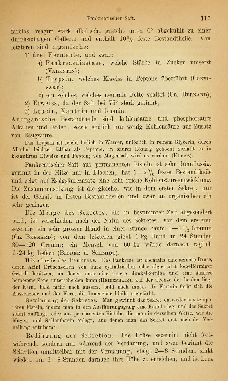 farblos, reagirt stark alkalisch, gesteht unter 0*^ abgekühlt zu einer durchsichtigen Gallerte und enthält 10 •'/o feste Bestandtheile. Von letzteren sind organische: 1) drei Fermente, und zwar: a) Pankreasdiastase, welche Stärke in Zucker umsetzt (VAIiENTIN); h) Trypsin, welches Eiweiss in Peptone überführt (Coevi- saet) ; c) ein solches, welches neutrale Fette spaltet (Cl. Beenaed); 2) Eiweiss, da der Saft bei 75° stark gerinnt; 3) Leucin, Xanthin und Gruanin. Anorganische Bestandtheile sind kohlensaure und phosphorsaure Alkalien und Erden, sowie endlich nur wenig Kohlensäure auf Zusatz von Essigsäure. Das Trypsin ist leicht löslich in Wasser, unlöslich in reinem Glycerin, durch Alkohol leichter fällbar als Peptone, in saurer Lösung gekocht zerfällt es in koagulirtes Eiweiss und Pepton; von Magensaft wird es verdaut (Kühne). Pankreatischer Saft aus permanenten Fisteln ist sehr dünnflüssig, gerinnt in der Hitze nur in Flocken, hat 1—2°/o fester Bestandtheile und zeigt auf Essigsäurezusatz eine sehr reiche Kohlensäureentwicklung. Die Zusammensetzung ist die gleiche, wie in dem ersten Sekret, nur ist der Gehalt an festen Bestandtheilen und zwar an organischen ein sehr geringer. Die Menge des Sekretes, die in bestimmter Zeit abgesondert •wird, ist verschieden nach der Natur des Sekretes; von dem erstereu sezernirt ein sehr grosser Hund in einer Stunde kaum 1—1^j^ Gramm (Cl. Beenaed); von dem letzteren giebt 1 kg Hund in 24 Stunden 30—120 Gramm; ein Mensch von 60 kg würde darnach täglich 7 • 24 kg liefern (Biddee u. Schmidt). Histologie des Pankreas. Das Pankreas ist ebenfalls eine acinöse Drüse, deren Acini Drüsenzellen von kurz cylindrischer oder abgestutzt kegelförmiger Gestalt besitzen, an denen man eine innere dunkelkörnige und eine äussere homogene Zone unterscheiden kann (Heidenhain); auf der Grenze der beiden liegt der Kern, bald mehr nach aussen, bald nach innen. In Karmin färbt sich die Aussenzone und der Kern, die Innenzone bleibt ungefärbt. Gewinnung des Sekretes. Man gewinnt das Sekret entweder aus tempo- rären Fisteln, indem man in den Ausführungsgang eine Kanüle legt und das Sekret sofort auffängt, oder aus permanenten Fisteln, die man in derselben Weise, wie die Magen- und Gallenfisteln anlegt, aus denen man das Sekret erst nach der Ver- heilung entnimmt. Bedingung der Sekretion. Die Drüse sezernirt nicht fort- während, sondern nur Avährend der Verdauung, und zAvar beginnt die Sekretion unmittelbar mit der Verdauung, steigt 2—3 Stunden, sinkt wieder, um 6—8 Stunden darnach ihre Höhe zu erreichen, und ist kurz