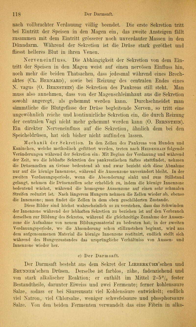 nach voUbracliter Verdauung völlig beendet. Die erste Sekretion tritt bei Eintritt der Speisen in den Magen ein, das zweite Ansteigen fällt zusammen mit dem Eintritt grösserer noch unverdauter Massen in den Dünndarm. Während der Sekretion ist die Drüse stark geröthet und fliesst helleres Blut in ihren Venen. Nerveneinfluss. Die Abhängigkeit der Sekretion von dem Ein- tritt der Speisen in den Magen weist auf einen nervösen Einfluss hin, noch mehr die beiden Thatsachen, dass jedesmal während eines Brech- aktes (Cl. Bernaed) , sowie bei Reizung des centralen Endes eines X. vagus (0. Bernstein) die Sekretion des Pankreas still steht. Man muss also annehmen, dass von der Magenschleimhaut aus die Sekretion sowohl angeregt, als gehemmt werden kann. Durchschneidet man sämmthche die Blutgefässe der Drüse begleitende Xerven, so tritt eine ungewöhnhch reiche und kontinuirliche Sekretion ein, die durch Reizung der centralen Vagi nicht mehr gehemmt werden kann (0. Bernstein). Ein direkter Xerveneinfluss auf die Sekretion, ähnlich dem bei den Speicheldrüsen, hat sich bisher nicht auffinden lassen. Mechanik der Sekretion. In den Zellen des Pankreas von Hunden und Kaninchen, welche methodisch gefüttert werden, treten nach Heidenhain folgende Veränderungen während der Sekretion ein: Mit Beginn der Verdauung und während der Zeit, wo die lebhafte Sekretion des pankreatischen Saftes stattfindet, nehmen die Drüsenzellen an Grösse bedeutend ab und zwar bezieht sich diese Abnahme nur auf die körnige Innenzone, während die Aussenzone unverändert bleibt. In der zweiten Verdauungsperiode, wenn die Absonderung sinkt und zum Stillstand gelangt, nehmen die Drüsenzellen sehr erheblich zu, indem die körnige Innenzone bedeutend wächst, während die homogene Aussenzone auf einen sehr schmalen Streifen reduzirt ist. Nach längerem Hungern nehmen die Zellen wieder ab, ebenso die Innenzone; man findet die Zellen in dem oben geschilderten Zustande. Diese Bilder sind höchst wahrscheinlich so zu verstehen, dass das Schwinden der Innenzone während der lebhaften Sekretion zu beziehen ist auf den Verbrauch derselben zur Bildung des Sekretes, während die gleichzeitige Zunahme der Aussen- zone die Aufnahme von neuem Bildungsmaterial zu bedeuten hat; in der zweiten Verdauungsiieriode, wo die Absonderung schon stillzustehen beginnt, wird aus dem aufgenommenen Material die körnige Innenzone restituirt, endlich stellt sich während des Hungerzustandes das ursprüngliche Verhältniss von Aussen- und Innenzone wieder her. e) Der Darmsaft. Der Darmsaft besteht aus dem Sekret der LiEBERKÜHN'schen und BRUNNEE'schen Drüsen. Derselbe ist farblos, zähe, fadenziehend und von stark alkalischer Reaktion; er enthält im 3Iittel 2'5^Jq fester ßestandtheile, darunter Eiweiss und zwei Fermente; ferner kohlensaure Salze, sodass er bei Säurezusatz viel Kohlensäure entwickelt; endlich viel Natron, viel Chlorsalze, weniger schwefelsaure und phosphorsaure Salze. Von den beiden Fermenten verwandelt das eine Fibrin in alka-