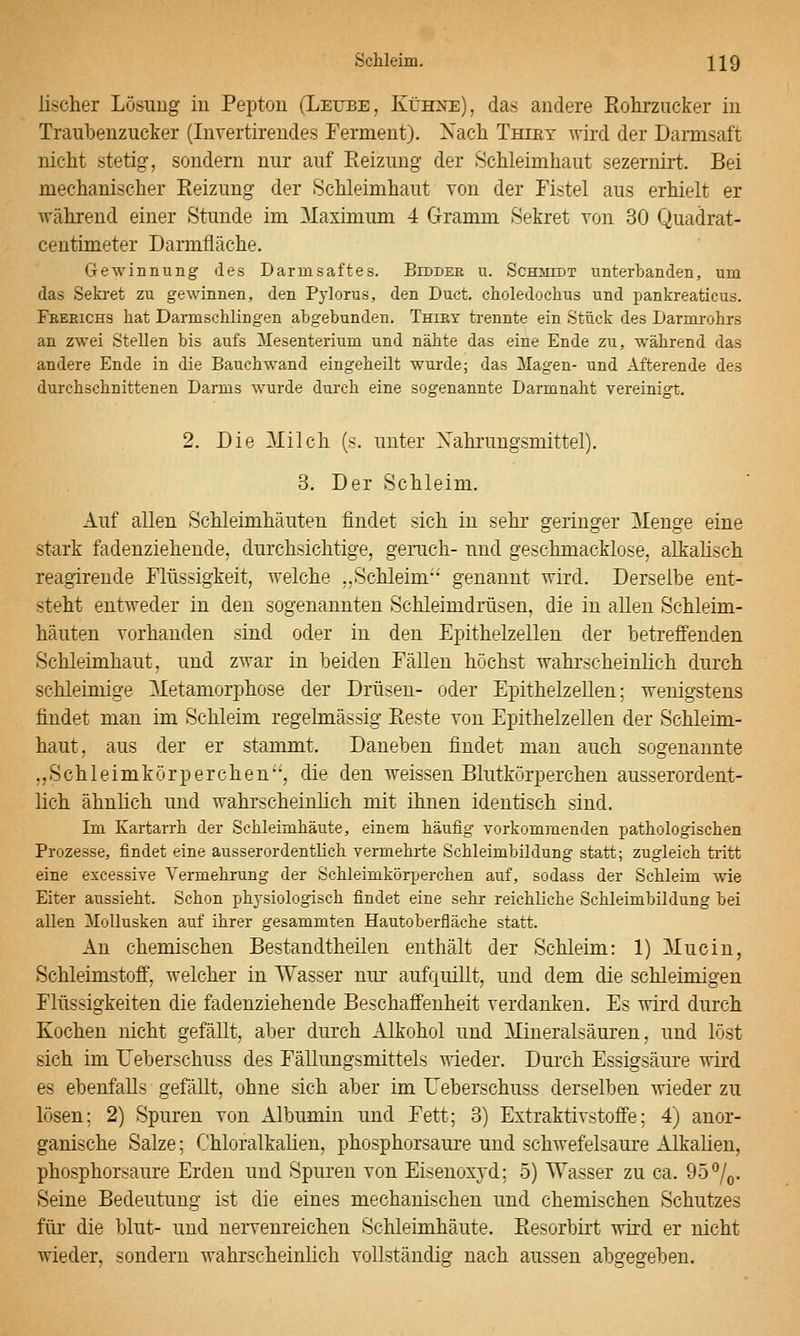 lischer Lösung iu Pepton (Leube, Kühne), das andere Eohrzucker in Traubenzucker (Invertirendes Ferment). Xach Thiey wird der Dannsaft nicht stetig, sondern nur auf Eeizung der Schleimhaut sezernirt. Bei mechanischer Eeizung der Schleimhaut von der Fistel aus erhielt er während einer Stunde im Maximum 4 Grramm Sekret von 30 Quadrat- centimeter Darmfläche. Gewinnung des Darmsaftes. Bidder u. Schmidt unterbanden, um das Sekret zu gewinnen, den Pylorus, den Duct. choledochus und pankreaticus. Freeichs hat Darmschlingen abgebunden. Thiry trennte ein Stück des Darmrohrs an zwei Stellen bis aufs Mesenterium und nähte das eine Ende zu, während das andere Ende in die Bauchwand eingeheilt wurde; das Magen- und Afterende des durchschnittenen Darms wurde durch eine sogenannte Darmnaht vereinigt. 2. Die 3Iilch (s. unter Nahrungsmittel). 3. Der Schleim. Auf allen Schleimhäuten findet sich in sehr geringer Menge eine stark fadenziehende, durchsichtige, geruch- und geschmacklose, alkalisch reagirende Flüssigkeit, welche „Schleim genannt wird. Derselbe ent- steht entweder in den sogenannten Schleimdrüsen, die in allen Schleim- häuten vorhanden sind oder in den Epithelzellen der betreffenden Schleimhaut, und zwar in beiden Fällen höchst wahrscheinlich durch schleimige Metamorphose der Drüsen- oder Epithelzellen; wenigstens findet man im Schleim regelmässig Eeste von Epithelzellen der Schleim- haut, aus der er stammt. Daneben findet man auch sogenannte ,,Schleimkörperchen', die den weissen Blutkörperchen ausserordent- lich ähnlich und wahrscheinlich mit ihnen identisch sind. Im Kartarrh der Schleimhäute, einem häufig vorkommenden pathologischen Prozesse, findet eine ausserordentlich vermehrte Schleimbildung statt; zugleich tritt eine excessive Vermehrung der Schleimkörperchen auf, sodass der Schleim wie Eiter aussieht. Schon physiologisch findet eine sehr reichliche Schleimbildung bei allen Mollusken auf ihrer gesammten Hautoberfläche statt. An chemischen Bestandtheilen enthält der Schleim: 1) Muciu, Schleimstoö', welcher in Wasser nur aufquillt, und dem die schleimigen Flüssigkeiten die fadenziehende Beschaffenheit verdanken. Es wird durch Kochen nicht gefällt, aber durch Alkohol und Mineralsäuren, und löst sich im Ueberschuss des Fällungsmittels wieder. Durch Essigsäure wird es ebenfalls gefällt, ohne sich aber im Ueberschuss derselben wieder zu lösen; 2) Spuren von Albumin und Fett; 3) Extraktivstoffe; 4) anor- ganische Salze; Chloralkalien, phosphorsaure und schwefelsaure Alkalien, phosphorsaure Erden und Spuren von Eiseuoxj'd; 5) Wasser zu ca. 95 7o- Seine Bedeutung ist die eines mechanischen und chemischen Schutzes für die blut- und nervenreichen Schleimhäute. Eesorbirt wird er nicht wieder, sondern wahrscheinlich vollständig nach aussen abgegeben.