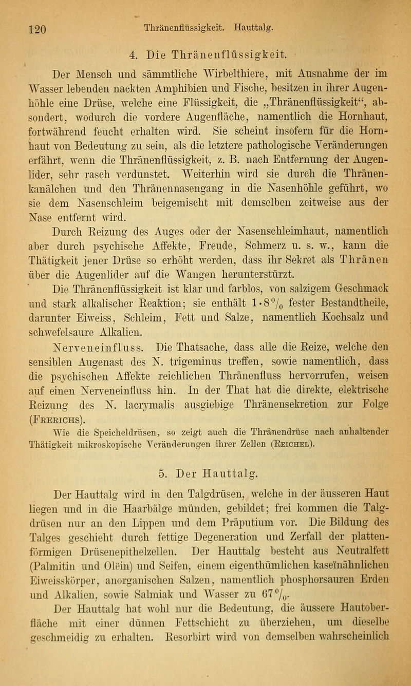 4. Die Thränenflüssigkeit. Der Menscli imd sämmtliclie AYirbeltliiere, mit Ausnalime der im Wasser lebenden nackten Amphibien und Fische, besitzen in ihrer Augen- höhle eine Drüse, welche eine Flüssigkeit, die „Thränenflüssigkeit'', ab- sondert, wodurch die vordere Augenfläche, namentlich die Hornhaut, fortwährend feucht erhalten wird. Sie scheint insofern für die Horn- haut von Bedeutung zu sein, als die letztere pathologische Yeränderungen erfährt, wenn die Thränenflüssigkeit, z. B. nach Entfernung der Augen- lider, sehr rasch verdunstet. Weiterhin wird sie durch die Thräneu- kanälchen und den Thränennasengang in die Nasenhöhle geführt, wo sie dem Nasenschleim beigemischt mit demselben zeitweise aus der Nase entfernt wird. Durch Eeizuug des Auges oder der Nasenschleimhaut, namentlich aber durch psychische Affekte, Freude, Schmerz u. s. w., kann die Thätigkeit jener Drüse so erhöht werden, dass ihr Sekret als Thräneu über die Augenlider auf die Wangen herunterstürzt. Die Thränenflüssigkeit ist klar und farblos, von salzigem Geschmack und stark alkalischer Reaktion; sie enthält l'8^/o fester Bestandtheile, darunter Eiweiss, Schleim, Fett und Salze, namentlich Kochsalz und schwefelsaure Alkalien. Nerveneinfluss. Die Thatsache, dass alle die Eeize, welche den sensiblen Augenast des N, trigeminus treffen, sowie namentlich, dass die psychischen Affekte reichlichen Thränenfluss hervorrufen, weisen auf einen Nerveneinfluss hin. In der That hat die direkte, elektrische Reizung des N. laciymalis ausgiebige Thränensekretion zur Folge (Feerichs). Wie die Speicheldrüsen, so zeigt auch die Thränendrüse nach anhaltender Thätigkeit mikroskopische Veränderungen ihrer Zellen (Eeichel). 5. Der Hauttalg. Der Hauttalg wird in den Talgdrüsen, welche in der äusseren Haut liegen und in die Haarbälge münden, gebildet; frei kommen die Talg- drüsen nur an den Lippen und dem Präputium vor. Die Bildung des Talges geschieht durch fettige Degeneration und Zerfall der platteu- förmigen Drüsenepithelzellen. Der Hauttalg besteht aus Neutralfett (Palmitin und Olein) und Seifen, einem eigenthümlichen kaseinähnlichen Eiweisskr)rper, anorganischen Salzen, namentlich phosphorsauren Erden und Alkalien, sowie Salmiak und Wasser zu 67 7o- Der Hauttalg hat wohl nur die Bedeutung, die äussere Hautober- fläche mit einer dünnen Fettschicht zu überziehen, um dieselbe geschmeidig zu erhalten. Resorbirt wird von demselben wahrscheinlich