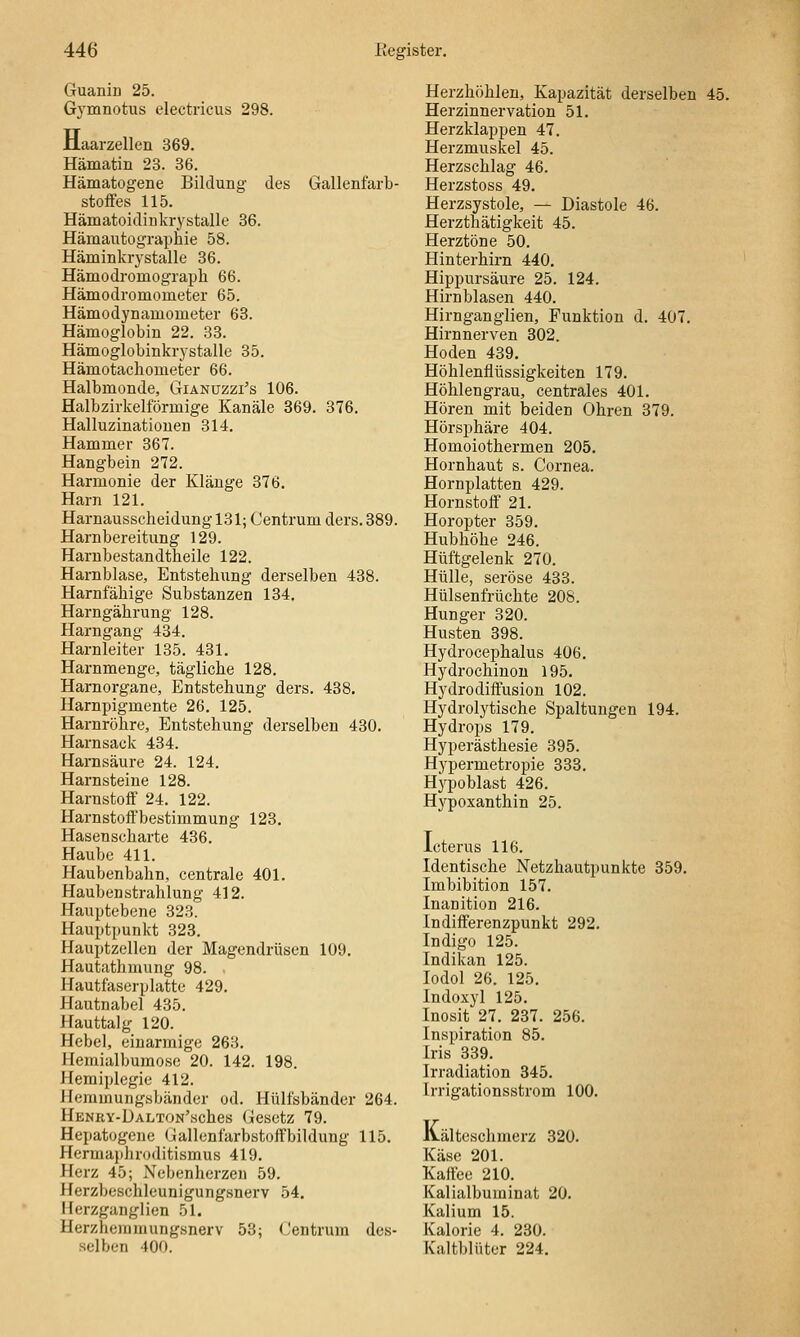 Guaniü 25. Gymnotus electricus 298. Jlaarzellen 369. Hämatin 23. 36. Hämatogene Bildung des Gallenfarb- stoffes 115. Hänaatoidinkrj^stalle 36. Hämautographie 58. Häminkrystalle 36. Hämodromograph 66. Hämodromometer 65. Hämodynamometer 63. Hämoglobin 22. 33. Hämoglobinkrystalle 35. Hämotacliometer 66. Halbmonde, Gianuzzi's 106. Halbzirkelförmige Kanäle 369. 376. Halluzinationen 314. Hammer 367. Hangbein 272. Harmonie der Klänge 376. Harn 121. Harnausscheidung 131; Centrum ders. 389. Harnbereitung 129. Harubestandtheile 122. Harnblase, Entstehung derselben 438. Harnfähige Substanzen 134. Harngährung 128. Harngang 434. Harnleiter 135. 431. Harnmenge, tägliche 128. Harnorgane, Entstehung ders. 438, Harnpigmente 26. 125. Harnröhre, Entstehung derselben 430. Harnsack 434. Harnsäure 24. 124. Harnsteine 128. Harnstoff 24. 122. Harnstoffbestimmung 123. Hasenscharte 436. Haube 411. Haubenbahn, centrale 401. Haubenstrahlung 412. Hauptebene 323. Hauptpunkt 323. Hauptzellen der Magendrüsen 109. Hautathmung 98. ■ Hautfaserplatte 429. Hautnabel 435. Hauttalg 120. Hebel, einarmige 263. Hemialbumose 20. 142. 198. Hemiplegie 412. Hemmungsbänder od. Hülfsbänder 264. HENRY-ÜALTON'sches Gcsctz 79. Hepatogcne Gallenfarbstoffbildung 115. Hermaphroditismus 419. Herz 45; Nebenherzen 59. Herzbeschleunigungsnerv 54. Herzganglien 51. Herzhemmungsnerv 53; Centrum des- selben 400. Herzhöhlen, Kapazität derselben 45. Herzinnervation 51. Herzklappen 47. Herzmuskel 45. Herzschlag 46. Herzstoss 49. Herzsystole, — Diastole 46. Herzthätigkeit 45. Herztöne 50. Hinterhirn 440. Hippursäure 25. 124. Hirnblasen 440. Hirnganglien, Funktion d. 407. Hirnnerven 802. Hoden 439. Höhlenflüssigkeiten 179. Höhlengrau, centrales 401. Hören mit beiden Ohren 379. Hörsphäre 404. Homoiothermen 205, Hornhaut s. Cornea. Hornplatten 429. Hornstoff 21. Horopter 359, Hubhöhe 246. Hüftgelenk 270. Hülle, seröse 433. Hülsenfrüchte 208. Hunger 320. Husten 398. Hydrocephalus 406. Hydrochinou 195, Hydrodiffusion 102. Hydrolytische Spaltungen 194. Hydrops 179. Hyperästhesie 395. Hj'permetropie 333. Hypoblast 426. Hypoxanthin 25. Icterus 116. Identische Netzhautpunkte 359. Imbibition 157, Inanition 216. Indifferenzpunkt 292, Indigo 125. Indikan 125. lodol 26. 125. Indoxyl 125. Inosit 27, 237. 256. Inspiration 85. Iris 339. Irradiation 345. Irrigationsstrom 100, Ivälteschmerz 320. Käse 201. Kaffee 210. Kalialbuminat 20. Kalium 15. Kalorie 4. 230. Kaltblüter 224.