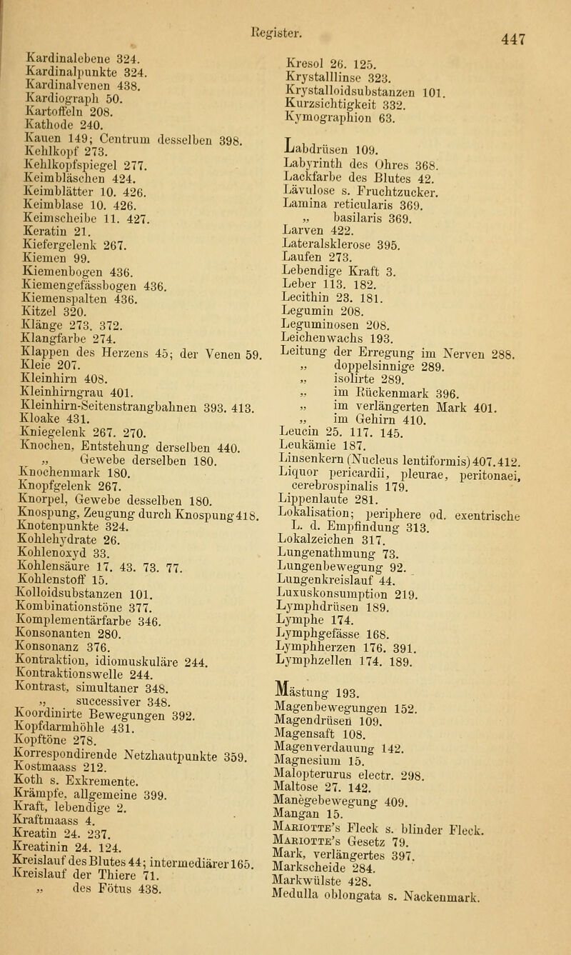 447 Kardinalebene 324. Kardinalpunkte 324. Kardinalvenen 438. Kardiograph 50. Kartoffeln 208. Kathode 240. Kauen 149; Ceutrum desselben 398. Kehlkojjf 273. Kehlkopfspiegel 277. Keimbläschen 424. Keimblätter 10. 426. Keimblase 10. 426. Keim Scheibe 11. 427. Keratin 21. Kiefergelenk 267. Kiemen 99. Kiemenbogen 436. Kiemengefässbogen 436. Kiemenspalten 436. Kitzel 320. Klänge 273. 372. Klangfarbe 274. Klappen des Herzens 45; der Venen 59. Kleie 207. Kleinhirn 408. Kleinhirngrau 401. Kleinhirn-Seitenstrangbahnen 393. 413. Kloake 431. Kniegelenk 267. 270. Knochen, Entstehung derselben 440. „ Gewebe derselben 180. Knochenmark 180. Knopfgelenk 267. Knorpel, Gewebe desselben 180. Knospung, Zeugung durch Knospung4l8. Knotenpunkte 324. Kolileh3'drate 26. Kohlenoxyd 33. Kohlensäure 17. 43. 73. 77. Kohlenstoff 15. Kolloidsubstanzen 101. Kombinationstöne 377. Komplementärfarbe 346. Konsonanten 280. Konsonanz 376. Kontraktion, idiomuskuläre 244. Kontraktionswelle 244. Kontrast, simultaner 348. „ _ successiver 348. Koordinirte Bewegungen 392. Kopfdarmhöhle 431. Kopftöne 278. Korrespondirende Netzhautpunkte 359. Kostmaass 212. Koth s. Exkremente. Krämpfe, allgemeine 399. Kraft, lebendige 2. KJraftmaass 4. Kroatin 24. 237. Kreatinin 24. 124. Kreislauf des Blutes 44; intermediärer 165 Kreislauf der Thiere 71. des Fötus 438. Kresol 26. 125. Krystalllinse 323. Krystalloidsubstanzen 101. Kurzsichtigkeit 332. Kymographion 63. Labdrüsen 109, Labyrinth des Ohres 368. Lackfarbe des Blutes 42. Lävulose s. Fruchtzucker. Lamina reticularis 369. „ basilaris 369. Larven 422. Lateralsklerose 395. Laufen 273. Lebendige Kraft 3. Leber 113. 182. Lecithin 23. 181. Legumin 208. Leguminosen 208. Leichen wachs 193. Leitung der Erregung im Nerven 288. doppelsinnige 289. isolirte 289. im Eückenmark 396. im verlängerten Mark 401. „ im Gehirn 410. Leucin 25. 117. 145. Leukämie 187. Linsenkern (Nucleus lentiformis) 407.412. Liquor pericardii, pleurae, peritonaei, cerebrospinalis 179. Lippenlaute 281. Lokalisation; periphere od. exentrische L. d. Empfindung 318, Lokalzeichen 317. Lungenathmung 73. Lungenbewegung 92. Lungenkreislauf 44. Luxuskonsumption 219. Lj^mphdrüsen 189. Lymphe 174. Lymphgefässe 168. Lymphherzen 176. 391. Lymphzellen 174. 189. Mästung 193. Magenbewegungen 152. Magendrüsen 109, Magensaft 108. Magen Verdauung 142. Magnesium 15. Malopterurus electr. 298 Maltose 27. 142, Manegebewegung 409. Mangan 15. Maeiotte's Fleck s. blinder Fleck, Märiotte's Gesetz 79, Mark, verlängertes 397. Markscheide 284. Markwülste 428, Medulla oblongata s. Nackenmark.