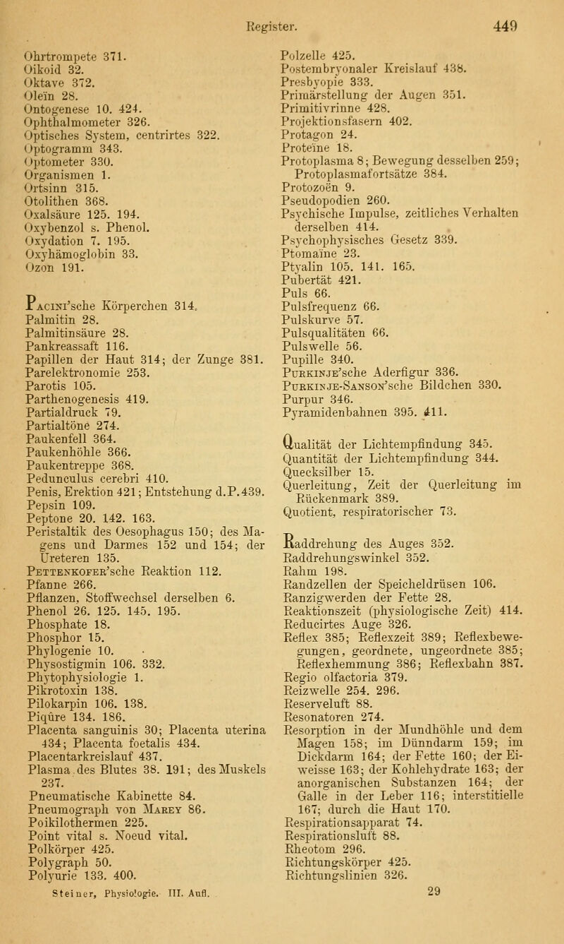 Ohrtrompete 371. Oikoid 32. Oktave 372. Olein 28. Ontogenese 10. 424. Ophthalmometer 326. Optisches System, centrirtes 322. (Jptogramm 343. Optometer 330. Organismen 1. Ortsinn 315. Otolithen 368. Oxalsäure 125. 194. Oxybenzol s. Phenol. Oxydation 7. 195. Oxyhämoglobin 33. Ozon 191. XACiNi'sche Körperchen 314. Palmitin 28. Palmitinsäure 28. Pankreassaft 116. Papillen der Haut 314; der Zunge 381. Parelektronomie 253. Parotis 105. Parthenogenesis 419. Partialdruck 79. Partialtöne 274. Paukenfell 364. Paukenhöhle 366. Paukentreppe 368. Pedunculus cerebri 410. Penis, Erektion 421; Entstehung d.P.439. Pepsin 109. Peptone 20. 142. 163. Peristaltik des Oesophagus 150; des Ma- gens und Darmes 152 und 154; der üreteren 135. PETTENKOFER'sche Eeaktiou 112. Pfanne 266. Pflanzen, Stoffwechsel derselben 6. Phenol 26. 125. 145. 195. Phosphate 18. Phosphor 15. Phylogenie 10. Physostigmin 106. 332. Phytophysiologie 1. Pikrotoxin 138. Pilokarpin 106. 138. Piqüre 134. 186. Placenta sanguinis 30; Placenta uterina 434; Placenta foetalis 434. Placentarkreislauf 437. Plasma des Blutes 38. 191; des Muskels 237. Pneumatische Kabinette 84. Pneumograph von Marey 86. Poikilothermen 225. Point vital s. Noeud vital. Polkörper 425. Polygraph 50. Polyurie 133. 400. Steiner, Physiologie. III. Aufl. Polzelle 425, Posterabryonaler Kreislauf 438. Presbyopie 833. Primärstellung der Augen 351. Primitivrinne 428. Projektionsfasei-n 402. Protagon 24. Proteine 18. Protoplasma 8; Bewegung desselben 259; Protoplasmafortsätze 384. Protozoen 9. Pseudopodien 260. Psychische Impulse, zeitliches Verhalten derselben 414. Psychophysisches Gesetz 339. Ptomaine 23. Ptyalin 105. 141. 165. Pubertät 421. Puls 66. Pulsfrequenz 66. Pulskurve 57. Pulsqualitäten 66. Pulswelle 56. Pupille 340. PuEKiNjE'sche Aderfigur 336. PuBKiKJE-SANSON'sche Bildchen 330. Purpur 346. Pyramidenbahnen 395. All. Uualität der Lichtempfindung 345. Quantität der Lichtempfindung 344. Quecksilber 15. Querleitung, Zeit der Querleitung im Rückenmark 389. Quotient, respiratorischer 73. Kaddrehung des Auges 352. Raddrehungswinkel 352. Rahm 198. Eandzellen der Speicheldrüsen 106. Ranzigwerden der Fette 28. Reaktionszeit (physiologische Zeit) 414. Reducirtes Auge 326. Reflex 385; Eeflexzeit 389; Reflexbewe- gungen, geordnete, ungeordnete 385; Reflexhemmung 386; Reflexbahn 387. Regio olfactoria 379. Reizwelle 254. 296. Reserveluft 88. Resonatoren 274. Resorption in der Mundhöhle und dem Magen 158; im Dünndarm 159; im Dickdarm 164; der Fette 160; der Ei- weisse 163; der Kohlehydrate 163; der anorganischen Substanzen 164; der Galle in der Leber 116; interstitielle 167; durch die Haut 170. Respirationsapparat 74. Eespirationsluft 88. Rheotom 296. Richtungskörper 425. Richtungslinien 326. 29