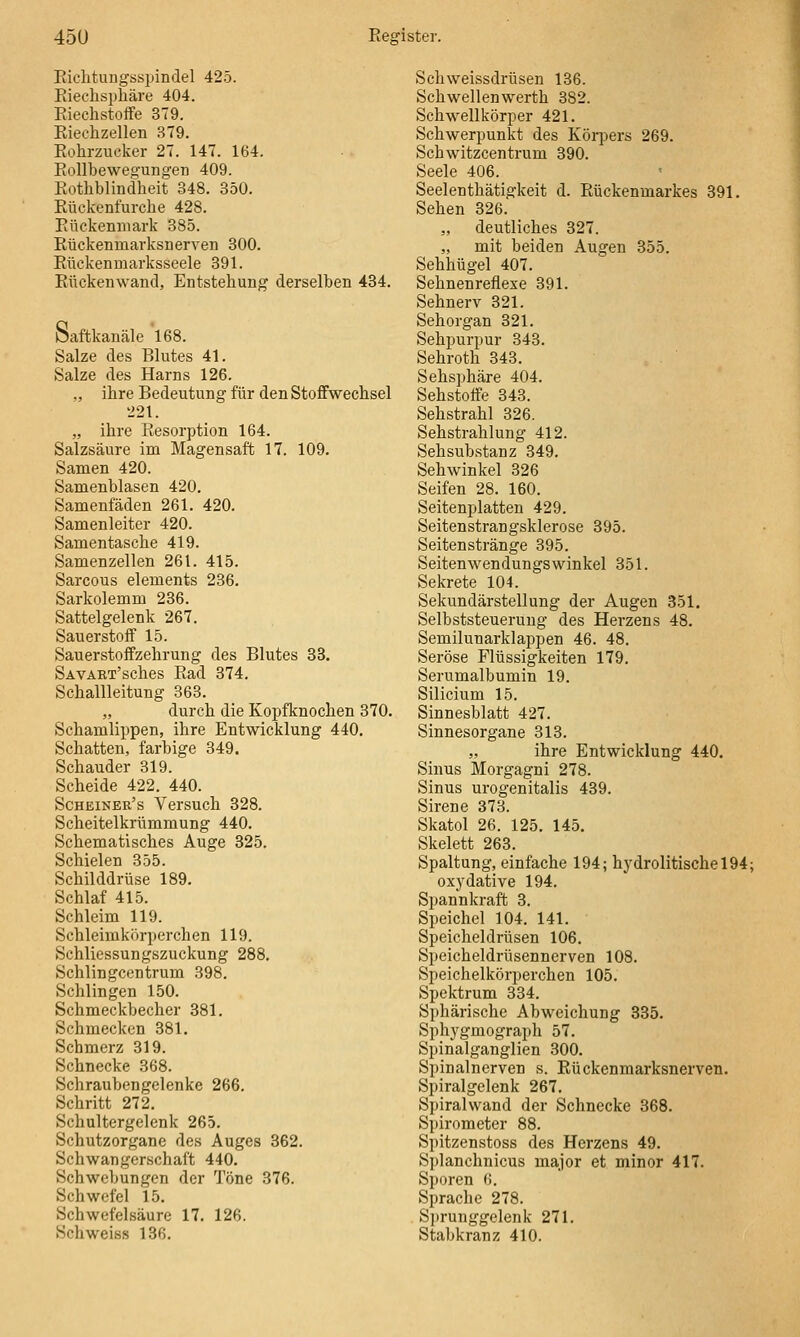 Eiclitungs«ijindel 425. Eieclisphäre 404. Riechstoffe 379. Riechzellen 379. Rohrzucker 27. 147. 164. Eollbewegungen 409. Rothblindheit 348. 350. Rüclvenfurche 428. Rückenmark 385. Rückenmarksnerven 300. Rückenmarksseele 391. Rückeuwand, Entstehung derselben 434. Saftkanälc 168. Salze des Blutes 41. Salze des Harns 126. ., ihre Bedeutung für den Stoffwechsel 221. „ ihre Resorption 164. Salzsäure im Magensaft 17. 109. Samen 420. Samenblasen 420. Samenfäden 261. 420. Samenleiter 420. Samentasche 419. Samenzellen 261. 415. Sarcous elements 236. Sarkolemm 236. Sattelgelenk 267. Sauerstoff 15. Sauerstoflfzehrung des Blutes 33. SAVART'sches Rad 374. Schallleitung 363. „ durch die Kopfknochen 370. Schamlippen, ihre Entwicklung 440. Schatten, farbige 349. Schauder 319. Scheide 422. 440. Scheiner's Versuch 328. Scheitelkrümmung 440. Schematisches Auge 325. Schielen 355. Schilddrüse 189. Schlaf 415. Schleim 119. Schleimkörperchen 119. Schliessungszuckung 288. Schlingcentrum 398. Schlingen 150. Schmeckbecher 381. Schmecken 381. Schmerz 319. Schnecke 368. Schraubengelenke 266. Schritt 272. Schultergelenk 265. Schutzorgane des Auges 362. Schwangerschaft 440. Schwebungen der Töne 376. Schwefel 15. Schwefelsäure 17, 126. Schweiss 136. Schweissdrüsen 136. Schwellenwerth 382. Schwellkörper 421. Schwerpunkt des Kör])ers 269. Schwitzcentrum 390. Seele 406. Seelenthätigkeit d. Rückenmarkes 391. Sehen 326. „ deutliches 327. „ mit beiden Augen 355. Sehhügel 407. Sehnenreflexe 391. Sehnerv 321. Sehorgan 321. Sehpurpur 343. Sehroth 343. Sehsphäre 404. Sehstoffe 343. Sehstrahl 326. Sehstrahlung 412. Sehsubstanz 349. Sehwinkel 326 Seifen 28. 160. Seitenplatten 429. Seitenstrangsklerose 395. Seiten stränge 395. Seitenwendungswinke! 351. Sekrete 104. Sekundärstellung der Augen 351, Selbststeuerung des Herzens 48. Semilunarklappen 46. 48. Seröse Flüssigkeiten 179. Serumalbumin 19. Silicium 15. Sinnesblatt 427. Sinnesorgane 313. „ ihre Entwicklung 440, Sinus Morgagni 278. Sinus urogenitalis 439. Sirene 373. Skatol 26. 125. 145. Skelett 263. Spaltung, einfache 194; hydrolitischel94; oxydative 194. Spannkraft 3. Speichel 104. 141. Speicheldrüsen 106. Speicheldrüsennerven 108. Speichelkörperchen 105. Spektrum 334. Sphärische Abweichung 335. Sphygmograph 57. Spinalganglien 300. Spinalnerven s. Rückenmarksnerven. Spiralgelenk 267. Spiralwand der Schnecke 368. Si)irometer 88. Spitzenstoss des Herzens 49. Splanchnicus major et minor 417. Sporen 6. Sprache 278. Sj)runggelenk 271. Stabkranz 410.
