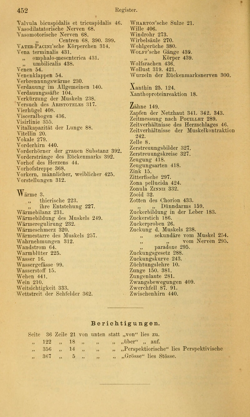 Valvula bicuspidalis et tricuspidalis 46. Vasodilatatorische Nerven 68. VasoiDotorische Nerven 68. Centren 68. 390. 399. VATER-PACiNi'sclie Körperclien 814. Vena terminalis 431. „ omphalo-mesenterica 431. „ umbilicalis 488. Venen 54. Venenklappen 54. Verbrennungswärme 230. Verdauung im Allgemeinen 140. Verdauungssäfte 104. Verkürzung der Muskeln 238. Versuch des Aristoteles 317. Vierhügel 408. Visceralbogen 436. Visirlinie 355. Vitalkapazität der Lunge 88. Vitellin 20. Vokale 279. Vorderhirn 440. Vorderhörner der grauen Substanz 392. Vorderstränge des Eückenmarks 392. Vorhof des Herzens 44. Vorhofstreppe 368. Vorkern, männlicher, weiblicher 425. Vorstellungen 812. Wärme 3. „ thierische 223. „ ihre Entstehung 227. Wärmebilanz 231. Wärmebildung des Muskels 249. Wärmeregulirung 232. Wärmeschmerz 320. Wärmestarre des Muskels 257. Wahrnehmungen 812. Wandstrom 64. Warmblüter 225. Wasser 16. Wassergefässe 99. Wasserstoff 15. Wehen 441. Wein 210. Weitsichtigkeit 333. Wettstreit der Sehfelder 362. WHÄRTON'sche Sülze 21. Wille 406. Windrohr 273. Wirbelsäule 270. Wohlgerüche 880. WoLFF'sche Gänge 439. Körper 439. Wolfsrachen 436. Wollust 319. 421. Wurzeln der Kückenmarksnerven 300, Xanthin 25. 124. Xanthoproteinreaktion 18. Zähne 149. Zapfen der Netzhaut 841. 342. 343. Zeitmessung nach Pouillet 289. Zeitverhältnisse des Herzschlages 46. Zeitverhältnisse der Muskelkontraktion 242. Zelle 8. Zerstreuungsbilder 327. Zerstreuungskreise 827. Zeugung 418. Zeugungsarten 418. Zink 15. Zitterfische 297. Zona pellucida 424. Zonula ZiNNii 382. Zooid 32. Zotten des Chorion 483. „ „ Dünndarms 159. Zuckerbildung in der Leber 183. Zuckerstieh 186. Zuckerproben 26. Zuckung d. Muskels 238. „ sekundäre vom Muskel 254. „ „ vom Nerven 295. „ paradoxe 295. Zuckungsgesetz 288. Zuckungskurve 243. Züchtungslehre 10. Zunge 150. 381. Zungenlaute 281. Zwangsbewegungen 409. Zwerchfell 87. 91. Zwischenhirn 440. Berichtigungen. Seite 36 Zeile 21 von unten statt „von lies zu. „ 122 „ 18 „ „ „ „über „ auf. ,. 356 „ 14 ,, „ „ „Perspektiorische lies Perspektivische „ 367 „ 5 „ „ „ „Grösse lies Stösse.