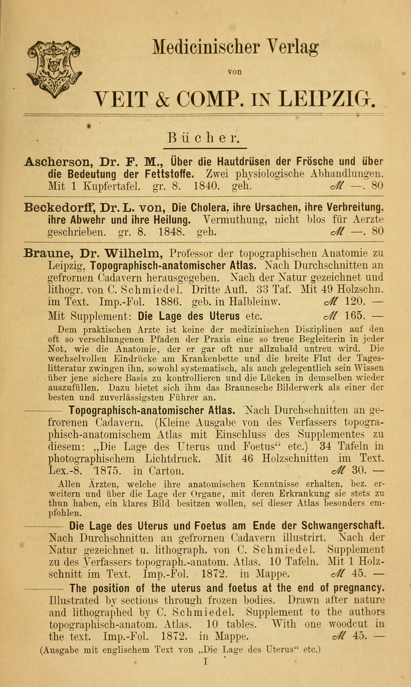 Medicinischer Verlag von VEIT & COMP. IN LEIPZIG, B ü che i\ Ascherson, Dr. F. M., Über die Hautdrüsen der Frösche und über die Bedeutung der Fettstoffe. Zwei physiologische Ahhandlimgen. Mit 1 Kupfertafel, gr. 8. 1840. geh. c£ —. 80 Beckedorff, Dr. L. von, Die Cholera^ ihre Ursachen, ihre Verbreitung, ihre Abwehr und ihre Heilung. Vermuthimg, nicht blos für Aerzte geschrieben, gr. 8. 1848. geh. o# —. 80 Braune, Dr. Wilhelm, Professor der topographischen Anatomie zu Leipzig, Topographisch-anatomischer Atlas. Xach Durchschnitten an gefrornen Cadavern herausgegeben. Nach der Xatur gezeichnet und lithogr. von C. Schmiedel. Dritte Aufl. 33 Taf. Mit 49 Holzschn. im Text. Imp.-Fol. 1886. geb. in Halbleinw. c# 120. — Mit Supplement: Die Lage des Uterus etc. c// 165. — Dem praktischen Arzte ist keine der medizinischen Disziplinen auf den oft so verschlungenen Pfaden der Praxis eine so treue Begleiterin in jeder Not, wie die Anatomie, der er gar oft nur allzubald untreu wird. Die wechselvollen Eindrücke am Krankenbette und die breite Flut der Tages- litteratur zwingen ihn, sowohl systematisch, als auch gelegentlich sein Wissen • über jene sichere Basis zu kontrollieren und die Lücken in demselben wieder auszufüllen. Dazu bietet sich ihm das Braunesche Bilderwerk als einer der besten und zuverlässigsten Führer an. Topographisch-anatomischer Atlas. Nach Durchschnitten an ge- frorenen Cadavern. (Kleine Ausgabe von des Verfassers topogra- phisch-anatomischem Atlas mit Einschluss des Supplementes zu diesem: „Die Lage des Uterus und Foetus'' etc.) 84 Tafeln in photographischem Lichtdruck. Mit 46 Holzschnitten im Text. Lex.-8. 1875. in Carton. o# 30. — Allen Ärzten, welche ihre anatomischen Kenntnisse erhalten, bez. er- weitern und über die Lage der Organe, mit deren Erkrankung sie stets zu thun haben, ein klares Bild besitzen wollen, sei dieser Atlas besonders em- pfohlen. Die Lage des Uterus und Foetus am Ende der Schwangerschaft. Nach Durchschnitten an gefrornen Cadavern illustrirt. Nach der Natur gezeichnet u. lithograph. von C. Schmiedel. Supplement zu des Verfassers topograph.-anatom. Atlas. 10 Tafeln. Mit 1 Holz- schnitt im Text. Imp.-Fol. 1872. in Mappe. c# 45. — The Position of the uterus and foetus at the end of pregnancy. Illustrated b}' sections through frozen bodies. Drawn after nature and lithographed b}' C. Schmiedel. Supplement to the authors topographisch-anatom. Atlas. 10 tables. With one woodcut in the text. Imp.-Fol. 1872. in Mappe. o# 45. — (Ausgabe mit englischem Text von „Die Lage des Uterus etc.)