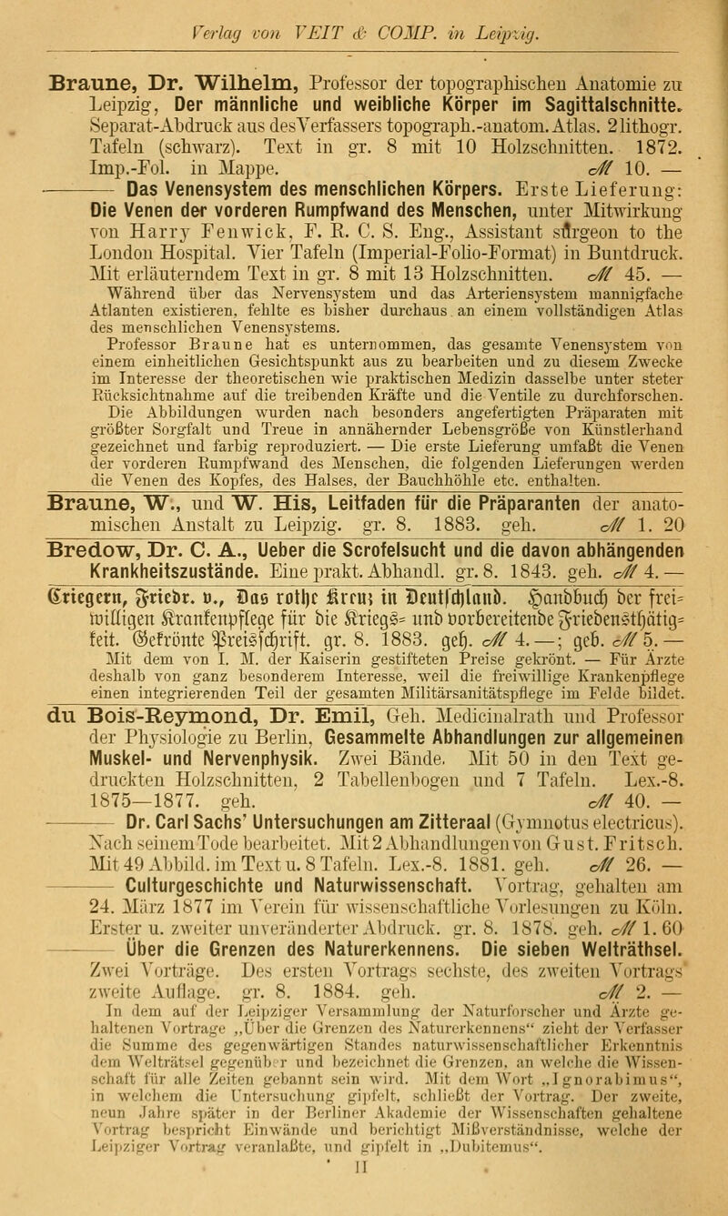 Braune, Dr. Wilhelm, Professor der topographischen Anatomie zu Leipzig, Der männliche und weibliche i<örper im Sagittalschnitte. Separat-Abdruck aus desVerfassers topograph.-auatom. Atlas. 21ithogr. Tafeln (schwarz). Text in gr. 8 mit 10 Holzschnitten. 1872. Imp.-Fol. in Mappe. c# 10. — — Das Venensystem des menschlichen Körpers. Erste Lieferung: Die Venen der vorderen Rumpfwand des Menschen, unter Mitwirkung von Harr}' Fenwick, F. R. C. S. Eng., Assistant sflrgeon to the London Hospital. Vier Tafeln (Imperial-Folio-Eormat) in Buntdruck. Mit erläuterndem Text in gr. 8 mit 13 Holzschnitten. o# 45. — Während über das Nervensj'stem und das Arteriensj'stem mannigfache Atlanten existieren, fehlte es bisher durchaus an einem vollständigen Atlas des menschlichen Venensj'stems. Professor Braune hat es unternommen, das gesamte Venensystem von einem einheitlichen Gesichtspunkt aus zu bearbeiten und zu diesem Zwecke im Interesse der theoretischen wie praktischen Medizin dasselbe unter steter Eücksichtnahme auf die treibenden Kräfte und die Ventile zu durchforschen. Die Abbildungen wurden nach besonders angefertigten Präparaten mit größter Sorgfalt und Treue in annähernder Lebensgröße von Künstlerhand gezeichnet und farbig reproduziert. — Die erste Lieferung umfaßt die Venen der vorderen Eumpfwand des Menschen, die folgenden Lieferungen werden die Venen des Kopfes, des Halses, der Bauchhöhle etc. enthalten. Braune, W., und W. His, Leitfaden für die Präparanten der anato- mischen Anstalt zu Leipzig, gr. 8. 1883. geh. o# 1. 20 Bredow, Dr. C. A., Ueber die Scrofelsucht und die davon abhängenden Krankheitszustände. Eine prakt. Ahhandl. gr. 8. 1843. geh. c# 4.— dvitQttn, ^rtebr. t>., Sas rotl)c iäifu? in Deut|d)lauö. ^onbfiud) ber frei= tüilligen ^ranfenpjTege für bie £tieg§= unb öorbereitenbe ^rieben^ttjötig^ fett, ©efrönte ^retSfc^rift. gr. 8. 1883. ge^. o# 4. — ; geb. o//5,— Mit dem von I. M. der Kaiserin gestifteten Preise gekrönt. — Für Ärzte deshalb von ganz besonderem Interesse, weil die freiwillige Krankenpflege einen integrierenden Teil der gesamten Militärsanitätspfiege im Felde bildet. du Bois-Reymond, Dr. Emil, Geh. Mediciualrath und Professor der Physiologie zu Berlin, Gesammelte Abhandlungen zur allgemeinen Muskel- und Nervenphysik. Zwei Bände. Mit 50 in den Text ge- druckten Holzschnitten, 2 Tabellenbogen und 7 Tafeln. Lex.-8. 1875—1877. geh. o# 40. — Dr. Carl Sachs' Untersuchungen am Zitteraal (Gymnotus electricus). Nach seinemTode bearbeitet. Mit 2 Abhandlungen von Gust. Fritsch. Mit 49 Abbild, im Text u. 8 Tafeln. Lex.-8. 1881. geh. <y^ 26. — Culturgeschichte und Naturwissenschaft. Vortrag, gehalten am 24. März 1877 im Verein für wissenschaftliche Vorlesungen zu Köln. Erster u. zweiter unveränderter Abdruck, gr. 8. 1878. geh. o# 1.60- Über die Grenzen des Naturerkennens. Die sieben Welträthsel. Zwei Vorträge. Des ersten A^ortrags sechste, des zweiten A'ortrags' zweite Auflage, gr. 8. 1884. geh. o// 2. — In dem auf der Leipziger Versammlung der Naturforseher und Ärzte ge- haltenen Vortrage „Über die Grenzen des Naturerkennens zieht der Verfasser die Summe des gegenwärtigen Standes naturwissenschaftlicher Erkenntnis dem Welträtsel gegenüb;r und bezeichnet die Grenzen, an welche die Wissen- schaft für alle Zeiten gebannt sein wird. Mit dem Wort ,.I gnorabimus, in welchem die Untersuchung gii)f<.'lt, sclilii-ßt der Vortrag. Der zweite, neun Jahre später in der Berliner Akademie der Wissenschaften gehaltene Vortrag bespricht Einwände und berichtigt Mißverständnisse, welche der Leipziger Vortrag veranlaßte, und gipfelt in ,,Dubitemus.