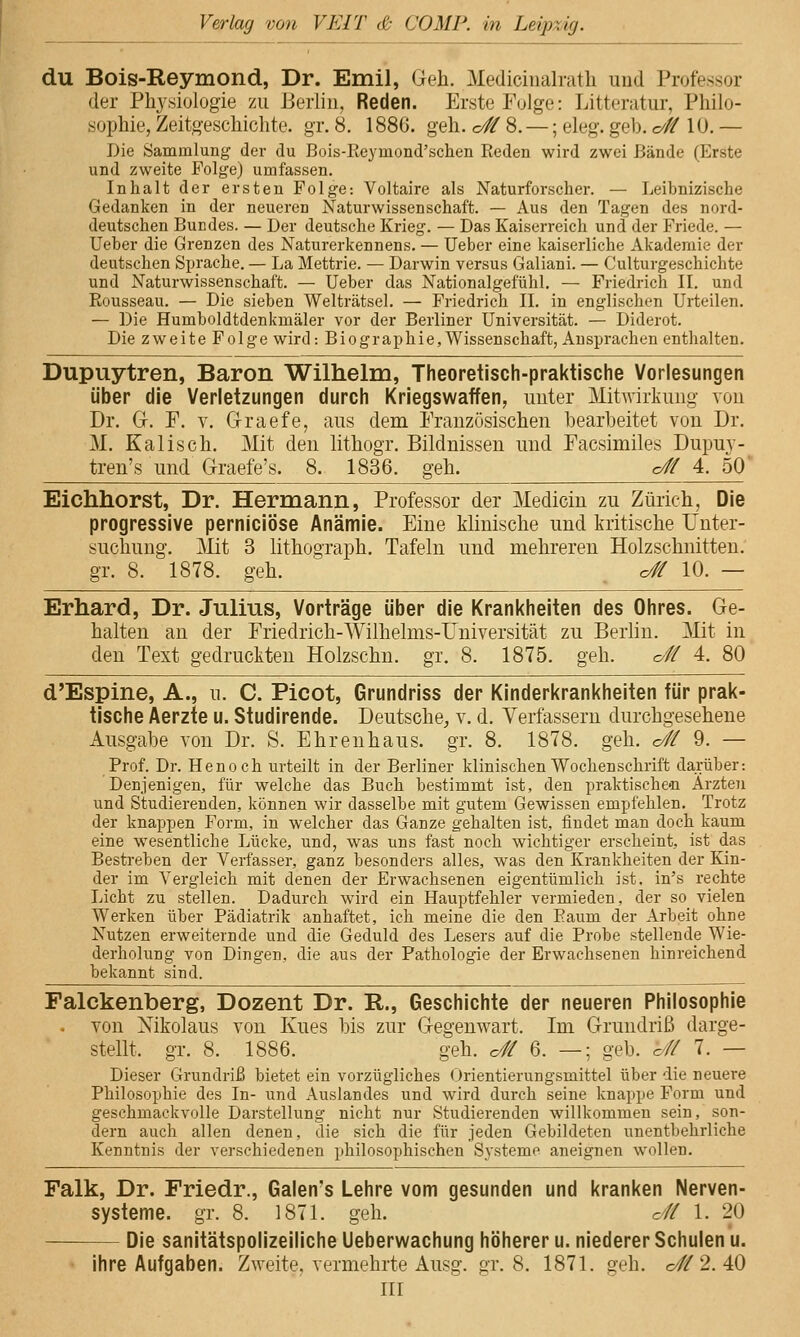 du Bois-Reymond, Dr. Emil, Geh. Medicinalrath und Professor der Physiologie zu Berlin, Reden. Erste Folge: Litteratur, Philo- sophie, Zeitg'eschichte. gr. 8. 1886. geh. o# 8. —; eleg. geb. o# 10. — Die Sammlung der du Bois-Reymond'schen Reden wird zwei Bände (Erste und zweite Folge) umfassen. Inhalt der ersten Folge: Voltaire als Naturforscher. — Leibnizische Gedanken in der neueren Naturwissenschaft. — Aus den Tagen des nord- deutschen Bundes. — Der deutsche Krieg. — Das Kaiserreich und der Friede. — Ueber die Grenzen des Naturerkennens. — lieber eine kaiserliche Akademie der deutschen Sprache. — La Mettrie. — Darwin versus Galiani. — Culturgeschichte und Naturwissenschaft. — Ueber das Nationalgefühl. — Friedrich II. und Rousseau. — Die sieben Welträtsel. — Friedrich II. in englischen Urteilen. — Die Humboldtdenkmäler vor der Berliner Universität. — Diderot. Die zweite Folge wird: Biographie, Wissenschaft, Ansprachen enthalten. Dupuytren, Baron Willielm, Theoretisch-praktische Vorlesungen über die Verletzungen durch Kriegswaffen, unter Mitwirkung von Dr. G. F. V. Graefe, aus dem Französischen bearbeitet von Dr. M. Kalis eh. Mit den lithogr. Bildnissen und Facsimiles Dupuy- tren's und Graefe's. 8. 1836. geh. c# 4. 50' Eichhorst, Dr. Hermann, Professor der Medicin zu Zürich, Die progressive perniciöse Anämie. Eine klinische und kritische Unter- suchung. jMit 3 lithograph. Tafeln und mehreren Holzschnitten, gr. 8. 1878. geh. o# 10. — Erhard, Dr. Julius, Vorträge über die Krankheiten des Ohres. Ge- halten an der Friedrich-Wilhelms-Universität zu Berlin. Mit in den Text gedruckten Holzschn. gr. 8. 1875. geh. <^# 4. 80 d'Espine, A., u. C. Picot, Grundriss der Kinderkrankheiten für prak- tische Aerzte u. Studirende. Deutsche, v. d. Verfassern durchgesehene Ausgabe von Dr. S. Ehrenhaus. gr. 8. 1878. geh. o# 9. — Prof. Dr. Henoch urteilt in der Berliner klinischen Wochenschrift darüber: Denjenigen, für welche das Buch bestimmt ist, den praktischen Ärzten und Studierenden, können wir dasselbe mit gutem Gewissen empfehlen. Trotz der knappen Form, in welcher das Ganze gehalten ist, findet man doch kaum eine wesentliche Lücke, und, was uns fast noch wichtiger erscheint, ist das Bestreben der Verfasser, ganz besonders alles, was den Krankheiten der Bän- der im Vergleich mit denen der Erwachsenen eigentümlich ist. in's rechte Licht zu stellen. Dadurch wird ein Hauptfehler vermieden, der so vielen Werken über Pädiatrik anhaftet, ich meine die den Eaum der Arbeit ohne Nutzen erweiternde und die Geduld des Lesers auf die Probe stellende Wie- derholung von Dingen, die aus der Pathologie der Erwachsenen hinreichend bekannt sind. ^_^ Falckenberg, Dozent Dr. R., Geschichte der neueren Philosophie . von Nikolaus von Kues bis zur Gegenwart. Im Grundriß darge- stellt, gr. 8. 1886. geh. c# 6. —; geb. c// 7. — Dieser Grundriß bietet ein vorzügliches (Jrientierungsmittel über die neuere Philosophie des In- und Auslandes und wird durch seine knajtpe Form und geschmackvolle Darstellung nicht nur Studierenden willkommen sein, son- dern auch allen denen, die sich die für jeden Gebildeten unentbehrliche Kenntnis der verschiedenen philosophischen Systeme aneignen wollen. Falk, Dr. Friedr., Galen's Lehre vom gesunden und kranken Nerven- systeme, gr. 8. 1871. geh. c// 1. 20 Die sanitätspolizeiliche Ueberwachung höherer u. niederer Schulen u. • ihre Aufgaben. Zweite, vermehrte Ausg. gr. 8. 1871. geh. o//2. 40 III
