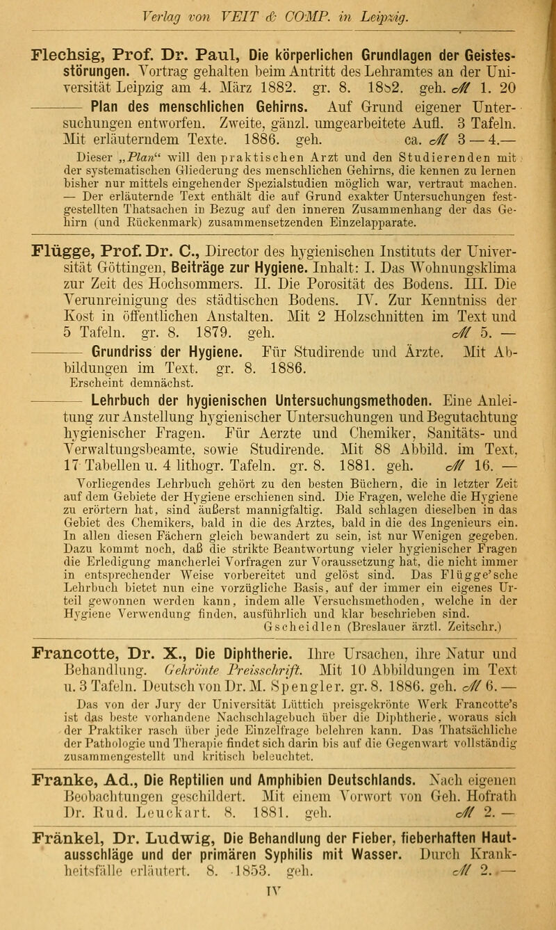 Flechsig, Prof. Dr. Paul, Die körperlichen Grundlagen der Geistes- störungen. Vortrag gehalten beim Antritt des Lehramtes an der Uni- versität Leipzig am 4. März 1882. gr. 8. 18b2. geh. o# 1. 20 Plan des menschlichen Gehirns. Auf Grund eigener Unter- suchungen entworfen. Zweite, gänzl. umgearbeitete Aufl. 3 Tafeln. ]\Iit erläuterndem Texte. 1886. geh. ca. o# 3 — 4.— Dieser „Plan''' will den praktischen Arzt und den Studierenden mit der systematischen Gliederung des menschlichen Gehirns, die kennen zu lernen bisher nur mittels eingehender Spezialstudien möglich war, vertraut machen. — Der erläuternde Text enthält die auf Grund exakter Untersuchungen fest- gestellten Thatsachen in Bezug auf den inneren Zusammenhang der das Ge- hirn (und Rückenmark) zusammensetzenden Einzelapparate. Flügge, Prof. Dr. C, Director des hygienischen Instituts der Univer- sität Göttingen, Beiträge zur Hygiene. Inhalt: I. Das Wohnungsklima zur Zeit des Hochsommers. II. Die Porosität des Bodens. III. Die Verunreinigung des städtischen Bodens. IV. Zur Kenntniss der Kost in öffentlichen Anstalten. Mit 2 Holzschnitten im Text und 5 Tafeln, gr. 8. 1879. geh. o# 5. — Grundriss der Hygiene. Für Studirende und Ärzte. Mit Ab- bildungen im Text. gr. 8. 1886. Erscheint demnächst. Lehrbuch der hygienischen Untersuchungsmethoden. Eine Anlei- tung zur Anstellung h}-gienischer Untersuchungen und Begutachtung h3^gienischer Fragen. Für Aerzte und Chemiker, Sanitäts- und Verwaltungsbeamte, sowie Studirende. Mit 88 Abbild, im Text, 17 Tabellen u. 4 lithogr. Tafeln, gr. 8. 1881. geh. o# 16. — Vorliegendes Lehrbuch gehört zu den besten Büchern, die in letzter Zeit auf dem Gebiete der Hygiene erschienen sind. Die Fragen, welche die Hj'giene zu erörtern hat, sind äußerst mannigfaltig. Bald schlagen dieselben in das Gebiet des Chemikers, bald in die des Arztes, bald in die des Ingenieurs ein. In allen diesen Fächern gleich bewandert zu sein, ist nur Wenigen gegeben. Dazu kommt noch, daß die strikte Beantwortung vieler hygienischer Fragen die Erledigung mancherlei Vorfragen zur Voraussetzung hat, die nicht immer in entsprechender Weise vorbereitet und gelöst sind. Das Flügge'sehe Lehrbuch bietet nun eine vorzügliche Basis, auf der immer ein eigenes Ur- teil gewonnen werden kann, indem alle Versuchsmethoden, welche in der Hygiene Verwendung finden, ausführlich und klar beschrieben sind. Gscheidlen (Breslauer ärztl. Zeitschr.) Francotte, Dr. X., Die Diphtherie. Ihre Ursachen, ihre Natur und Behandlung. Gekrönte FreisscJirift. Mit 10 Abbildungen im Text u. 3 Tafeln. Deutsch von Dr. M. Spengler. gr.S. 1886. geh. o#6.— Das von der Jury der Universität lAittich preisgekrönte Werk Francotte's ist das beste vorhandene Nachschlagebuch über die Di])htherie, woraus sich der Praktiker rasch über jede Einzelfrage belehren kann. Das Thatsächliche der Pathologie und Therapie findet sich darin bis auf die Gegenwart vollständig zusammengestellt und kritisch beleuchtet. Franke, Ad., Die Reptilien und Amphibien Deutschlands. Nach eigenen Beobachtungen geschildert. Mit einem A'orwort von Geh. Hofrath Dr. Rud. Leuckart. 8. 1881. geh. o# 2.— Fränkel, Dr. Ludwig, Die Behandlung der Fieber, fieberhaften Haut- ausschläge und der primären Syphilis mit Wasser. Durch Krank- hoitsfälle erläutert. 8. 1853. geh. c// 2. .—