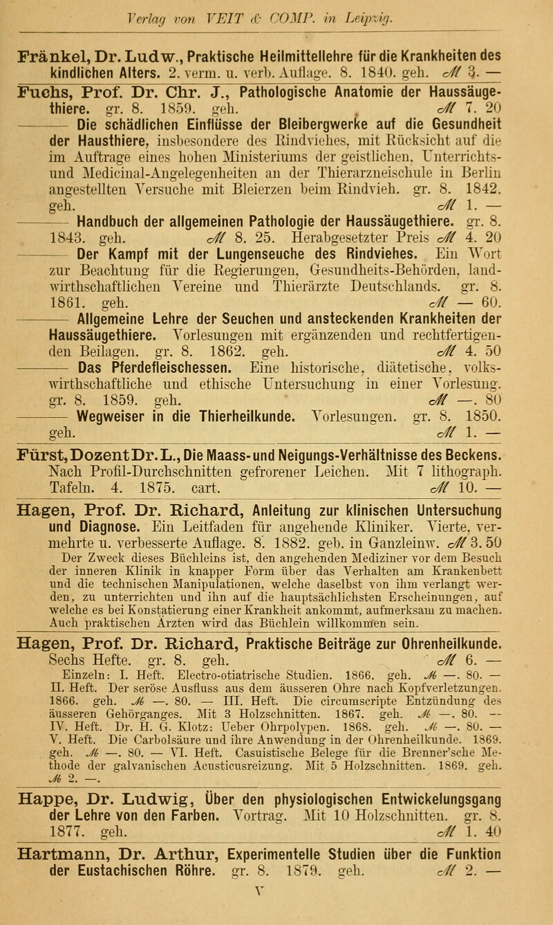 Fränkel, Dr. Ludw., Praktische Hellmittellehre für die Krankheiten des kindlichen Alters. 2. verm. u. verb. Auflage. 8. 1840. geh. c# 3- — Fuchs, Prof. Dr. Chr. J,, Pathologische Anatomie der Haussäuge- thlere. gr. 8. 1850. geh. . o# 7. 20 ——— Die schädlichen Einflüsse der Bleibergwerke auf die Gesundheit der Hausthiere, inshesoudere des Itiiidviehes, mit Rücksicht auf die im Auftrage eines hohen Ministeriums der geistlichen. Unterrichts- und Medicinal-Angelegenheiten an der Thierarzneischule in Berlin angestellten Versuche mit Bleierzen heim Eindvieh. gr. 8. 1842. geh. o# 1. — Handbuch der allgemeinen Pathologie der Haussäugethiere. gT. 8. 1843. geh. o# 8. 25. Herabgesetzter Preis o# 4. 20 — Der Kampf mit der Lungenseuche des Rindviehes. Ein Wort zur Beachtung für die Regierungen, Gesundheits-Behörden, land- wirthschafthchen Vereine und Thierärzte Deutschlands, gr. 8. 1861. geh. c# — 60. — Allgemeine Lehre der Seuchen und ansteckenden Krankheiten der Haussäugethiere. Vorlesungen mit ergänzenden und rechtfertigen- den Beilagen, gr. 8. 1862. geh. o# 4. 50 — Das Pferdefleischessen. Eine historische, diätetische, volks- wirthschafthche und ethische Untersuchung in einer Vorlesung, gr. 8. 1859. geh. c# —. 80 Wegweiser in die Thierheilkunde. Vorlesungen, gr. 8. 1850. geh. o# 1. — Fürst, Dozent Dr. L., Die Maass-und Neigungs- Verhältnisse des Beckens. Nach Profil-Durchschnitten gefrorener Leichen. Mit 7 lithograph. Tafeln. 4. 1875. cart. o# 10. — Hagen, Prof. Dr. Richard, Anleitung zur klinischen Untersuchung und Diagnose. Ein Leitfaden für angehende Kliniker. Vierte, ver- mehrte u. verbesserte Auflage. 8. 1882. geb. in Ganzleimv. o#3. 50 Der Zweck dieses Büchleins ist, den angehenden Mediziner vor dem Besuch der inneren Klinik in knapper Form über das Verhalten am Krankenbett und die technischen Manipulationen, welche daselbst von ihm verlangt wer- den, zu unterrichten und ihn auf die hauptsächlichsten Erscheinungen, auf welche es bei Konstatierung einer Krankheit ankommt, aufmerksam zu machen. Auch praktischen Ärzten wird das Büchlein willkommen sein. Hagen, Prof. Dr. Richard, Praktische Beiträge zur Ohrenheilkunde. Sechs Hefte, gr. 8. geh. o# 6. — Einzeln: I. Heft. Electro-otiatrische Studien. 1866. geh. Ji —. 80. — 11. Heft. Der seröse Ausfluss aus dem äusseren Ohre nach Kopfverletzungen. 1866. geh. Jt —. 80. — UI. Heft. Die circurascripte Entzündung des äusseren Gehörganges. Mit 3 Holzschnitten. 1867. geh. Jt —. 80. — IV. Heft. Dr. H. G. Klotz: Ueber Ohrpolypen. 1868. geh. Jt —. 80. — V. Heft. Die Carbolsäure und ihre Anwendung in der Ohrenheilkunde. 1869. geh. Ji —. 80. — VI. Heft. Casuistische Belege für die Brennei-'sche Me- thode der galvanischen Acusticusreizung. Mit 5 Holzschnitten. 1869. geh. Ji, 2. —. Happe, Dr. Ludwig, Über den physiologischen Entwickelungsgang der Lehre von den Farben. Vortrag. Mit 10 Holzschnitten, gr. 8. 1877. geh. o# 1. 40 Hartmann, Dr. Arthur, Experimentelle Studien über die Funktion der Eustachischen Röhre, gr. 8. 1879. geh. c// 2. —