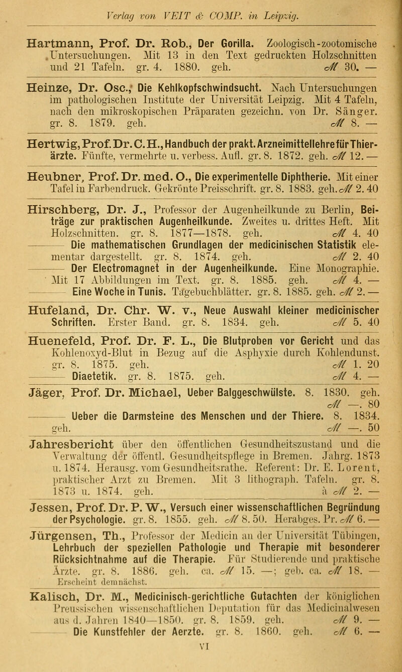 Hartmann, Prof. Dr. Rob., Der Gorilla. Zoologisch-zootomische .Untersuchungen. Mit 13 in den Text gedruckten Holzschnitten und 21 Tafeln, gr. 4. 1880. geh. o# 30. — Heinze, Dr. Ose.,' Die Kehlkopfschwindsucht. Nach Untersuchungen im pathologischen Institute der Universität Leipzig. Mit 4 Tafeln, nach den mikroskopischen Präparaten gezeichn. von Dr. Sänger, gr. 8. 1879. geh. c# 8. — Hertwig,Prof.Dr.C.H.,Handbuch der prakt.ArzneimittellehrefürThier- ärzte. Fünfte, vermehrte u. verbess. Aufl. gr. 8. 1872. geh. c# 12.— Heubner, Prof. Dr. med. O., Die experimentelle Diphtherie. Mit einer Tafel in Farbendruck. Gekrönte Preisschrift, gr. 8. 1883. geh.o#2.40 Hirsehberg, Dr. J., Professor der Augenheilkunde zu Berlin, Bei- träge zur praktischen Augenheilkunde. Zweites u. drittes Heft. Mit Holzschnitten, gr. 8. 1877—1878. geh. o# 4. 40 Die mathematischen Grundlagen der medicinischen Statistik ele- mentar dargestellt, gr. 8. 1874. geh. c# 2. 40 Der Electromagnet in der Augenheilkunde. Eine Monographie. • Mit 17 Abbildungen im Text. gr. 8. 1885. geh. o# 4. Eine Woche in Tunis. Tagebuchblätter, gr. 8. 1885. geh. o# 2. Hufeland, Dr. Chr. W. v., Neue Auswahl kleiner medicinischer Schriften. Erster Band. gr. 8. 1834. geh. o// 5. 40 Huenefeld, Prof. Dr. F. L., Die Blutproben vor Gericht und das Kohlenoxyd-Blut in Bezug auf die Asphyxie durch Kohlendunst. gr. 8. 1875. geh. c// 1. 20 Diaetetik. gr. 8. 1875. geh. c/ff 4. — Jäger, Prof. Dr. Michael, Ueber Balggeschwiilste. 8. 1830. geh. c# —. 80 Ueber die Darmsteine des Menschen und der Thiere. 8. 1834. geh. o// —. 50 Jahresbericht über den öffenthchen Gesundheitszustand und die Verwaltung der öffentl. Gesundheitspflege in Bremen. Jahrg. 1873 u. 1874. Herausg. vom Gesundheitsrathe. Referent: Dr. E. Lorent, praktischer Arzt zu Bremen. Mit 3 lithogra])h. Tafeln, gr. 8. 1873 u. 1874. geh. a c# 2. — Jessen, Prof. Dr. P. W., Versuch einer wissenschaftlichen Begründung der Psychologie, gr. 8. 1855. geh. c/# 8.50. Herabges. Pr. o// 6. — Jürgensen, Th., Pi'ofessor der Medicin au der Universität Tübingen, Lehrbuch der speziellen Pathologie und Therapie mit besonderer Rücksichtnahme auf die Therapie. Für Studierende und praktische Ärzte, gr. 8. 1886. geb. ca. c# 15. —; geb. ca. c/// 18. — Ersclieiiit demnächst. Kaiisch, Dr. M., Medicinisch-gerichtliche Gutachten der königlichen Preussischen wissciiscliaftliclieii Deputation für das 3Iedicinalwesen aus (1. .Tiilireii 1840—IS-fjO. gr. 8. 1859. geh. c// 9. — Die Kunstfehler der Aerzte. gr. 8. 1860. geh. o# 6. —