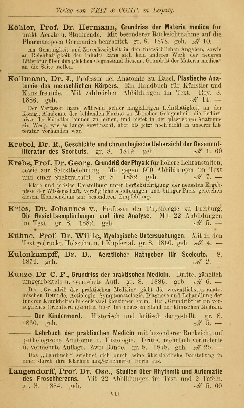 Köhler, Prof. Dr. Hermann, Grundriss der Materia medica für prakt. Aerzte u. 8tudireude. Mit besouderer Rücksiclitnalime auf die Pharmacopoea Germanica bearbeitet, gr. 8. 1878. geh, c^ 10.— An Genauigkeit und Zuverlässigkeit in den thatsächlichen Angaben, sowie an Reichhaltigkeit des Inhalts kann sich kein anderes Werk der neueren Litteratur über den gleichen Gegenstand diesem „Grundriß der Materia medica an die Seite stellen. Kollmann, Dr. J., Professor der Auatomie zu Basel, Plastische Ana- tomie des menschlichen Körpers. Ein Handbuch für Künstler und Kunstfreunde. Mit zahlreichen Abbildungen im Text. Roy. 8. 1886. geh. o# 14. — Der Verfasser hatte während seiner langjährigen Lehrthätigkeit an der König]. Akademie der bildenden Künste zu München Gelegenheit, die Bedürf- nisse der Künstler kennen zu lernen, und bietet in der plastischen Anatomie ein Wer|j:, wie es lange gewünscht, aber bis jetzt noch nicht in unserer Lit- teratur vorhanden war. Krebel, Dr. E,., Geschichte und chronologische Uebersicht der Gesammt- literatur des Scorbuts. gr. 8. 1849. geh. o# 1. 60 Krebs, Prof. Dr. Georg, Grundriß der Physik für höhere Lehranstalten, sowie zur Selbstbelehrung. Mit gegen 600 Abbildungen im Text und einer Spektraltafel, gr. 8. 1882. geh. o// 7. — Klare und präzise Darstellung unter Berücksichtigung der neuesten Ergeb- nisse der Wissenschaft, vorzügliche Abbildungen und billiger Preis gereichen diesem Komi3endium zur besonderen Empfehlung. Kries, Dr. Johannes v., Professor der Physiologie zu Preiburg, Die Gesichtsempfindungen und ihre Analyse. Mit 22 Abbildungen im Text. gr. 8. 1882. g-eh. o// 5. — Kühne, Prof. Dr. Willie, Myologische Untersuchungen. Mit in den Text gedruckt. Holzschn. u. 1 Kupfertaf. gr. 8. 1860. geh. o// 4. — Kulenkampff, Dr. D., Aerztlicher Rathgeber für Seeleute. 8. 1874. geh. o# 2. — Kunze, Dr. C F., Grundriss der praktischen Medlcin. Dritte, gänzlich umgearbeitete u. vermehrte Aufl. gr. 8. 1886. geb. c# 6. — Der „Grundriß der praktischen Medicin giebt die wesentlichsten anato- mischen Befunde, Aetiologie, Sj'mptomatologie, Diagnose und Behandlung der inneren Krankheiten in denkbarst konzinner Form. IDer „Grundriß ist ein vor- zügliches Orientierungsmittel über den neuesten Stand der klinischen Medizin. Der Kindermord. Historisch und kritisch dargestellt, gr. 8. 1860. geh. o# ^5. — Lehrbuch der praktischen Medicin mit besonderer Rücksicht auf pathologische Anatomie u. Histologie. Dritte, mehrfach veränderte u. vermehrte Auflage. Zwei Bände, gr. 8. 1878. geh. c/ff 25. — Das „Lehrbuch zeichnet sich durch seine übersichtliche Darstellung in einer durch ihre Klarheit ausgezeichneten Form aus. LangendorfF, Prof. Dr. Ose, Studien über Rhythmik und Automatle des Froschherzens. Mit 22 Abbildungen im Text und 2 Tafeln, gr. 8. 1884. geh. c/// 5. 60