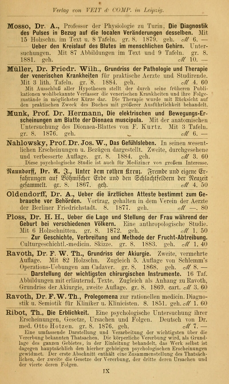 Mosso, Dr. A., Professor der Physiologie 7a\ Turin, Die Diagnostik des Pulses in Bezug auf die localen Veränderungen desselben. Mit 15 Holzschn. im Text u. 8 Tcafelii. gr. 8. 1879. geli. o# 6. — Ueber den Kreislauf des Blutes im menschlichen Gehirn. Unter- suchungen. Mit 87 Abbildungen im Text und 9 Tafeln, gr. 8. 1881. geh. o# 10. — Müller, Dr. Friedr. Wilh., Grundriss der Pathologie und Therapie der venerischen Krankheiten für praktische Aerzte und Studirende. Mit 3 lith. Tafeln, gr. 8. 1884. geh. o# 4. 60 Mit Ausschluß aller Hypothesen stellt der durch seine früheren Publi- kationen wohlbekannte Verfasser die venerischen Krankheiten und ihre Folge- zustände in möglichster Kürze dar. Die Therapie wurde mit Eücksicht auf den praktischen Zweck des Buches mit größerer Ausführlichkeit behandelt. Munk, Prof. Dr. Hermann, Die elektrischen und Bewegungs-Er- scheinungen am Blatte der Dionaea muscipula. Mit der anatomischen Untersuchung des Dionaea-Blattes von F. Kurtz. Mit 3 Tafeln. gr. 8. 1876. geh. ^^^ c# 6. — Nahlowsky, Prof. Dr. Jos. W., Das Gefühlsleben. In seinen wesent- lichen Erscheinungen u. Bezügen dargestellt. Zweite, durchgesehene und verbesserte Auflage, gr, 8. 1884. geh. <Jf 3. 60 Diese psychologische Studie ist auch für Mediziner von großem Interesse. Stounborff, Dr. 81. ^., Unter bcm r(Jtl)cn ärcuj. grembe unb eigene @r= fal^rungen auf $ööf)mifd^er @rbe unb ben @c§tac§tfelbern ber S^eu^eit gefammelt. gr. 8. 1867. ge^. c# 4. 50 OldendorfF, Dr. A., Ueber die ärztlichen Atteste bestimmt zum Ge- brauche vor Behörden. Vortrag, gehalten in dem Verein der Aerzte der Berliner Friedrichstadt, 8. 1877. geh, o# —. 80 Ploss, Dr. H. n., Ueber die Lage und Stellung der Frau während der Geburt bei verschiedenen Völkern. Eine anthropologische Studie, Mit 6 Holzschnitten, gr. 8. 1872. geh. o# 1. 50 Zur Geschichte, Verbreitung und Methode der Frucht-Abtreibung. Culturgeschichtl.-medicin, Skizze, gr, 8, 1883. geh. c// 1, 40 Ravoth, Dr. F. W. Th., Grundriss der Akiurgie. Zweite, vermehrte Auflage. Mit 82 Holzschn. Zugleich 5, Auflage von Schlemm's Operations-Uehungen am Cadaver. gr. 8, 1868. geh, c# 8, — Darstellung der wichtigsten chirurgischen Instrumente. 16 Taf. Abbildungen mit erläuternd, Texte, Zugleich als Anhang zu Ravoth, Grundriss der Akiurgie, zweite Auflage, gr, 8, 1869, cart, c# 3. 60 Ravoth, Dr. F.W. Th,, Prolegomenazur rationellen medicin, Diagno- stik u. Semiotik für Kliniker u, Klinicisten. 8. 1851. geh. c# 1. 60 Ribot, Th., Die Erblichkeit. Eine psychologische Untersuchung ihrer Erscheinungen, Gesetze, Ursachen und Folgen. Deutsch von Dr. med. Otto Hotzen, gr, 8, 1876, geh, c/f/ 7. — Eine umfassende Darstellung und Verarbeitung der wichtigsten über die Vererbung bekannten Thatsachen. Die körperliche Vererbung wird, als Grund- lage des ganzen Gebietes, in der Einleitung behandelt, das Werk selbst ist dagegen hauptsächlich den hierher gehörigen psj'chologischen Erscheinungen gewidmet. Der erste Abschnitt enthält eine Zusammenstellung des Thatsäch- lichen, der zweite die Gesetze der Vererbung, der dritte deren Ursachen und der vierte deren Folgen.