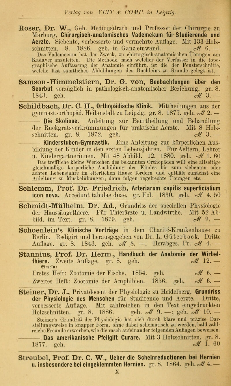 Roser, Dr. W., Geh. Mediciiialrath und Professor der Chirurgie zu Marburg, Chirurgisch-anatomisches Vademekum für Studierende und Aerzte. Siehente, verbesserte und vermehrte Auflage. Mit 133 Holz- schnitten. 8. 1886. geb. in Ganzleinwand. o# 6. — Das Vademecum hat den Zweck, zu chirurgisch-anatomischen Übungen am Kadaver anzuleiten. Die Methode, nach welcher der Verfasser in die topo- graphische Auffassung der Anatomie einführt, ist die der Fensterschnitte, welche fast sämtlichen Abbildungen des Büchleins zu Grunde gelegt ist. Samson-Himmelstiern, Dr. G. von, Beobachtungen über den Scorbut vorzüglich in pathologisch-anatomischer Beziehung, gr. 8. 1843. geh. o# 3. — Schildbacli, Dr. C. H., Orthopädische Klinik. Mittheilungen aus der gymnast.-orthopäd. Heilanstalt zu Leipzig, gr. 8. 1877. geh. c# 2. — Die Skoliose. Anleitung zur Beurtheilung und Behandlung der Hückgratsverkrümmungen für praktische Aerzte. Mit 8 Holz- schnitten, gr. 8. 1872. geh. o# 3. — Kinderstuben-Gymnastik. Eine Anleitung zur körperlichen Aus- bildung der Kinder in den ersten Lebensjahren. Für Aeltern, Lehrer u. Kindergärtnerinnen. Mit 48 Abbild. 12. 1880. geh. o// 1. 60 Das treffliche kleine Werkchen des bekannten Orthopäden will eine allseitige gleichmäßige körperliche Ausbildung des Kindes bis zum siebenten oder achten Lebensjahre im elterlichen Hause fördern und enthält zunächst eine Anleitung zu Muskelübungen; dann folgen regelrechte Übungen etc. Schlemm, Prof. Dr. Friedrich, Arteriarum capitis superficialium icon nova. Accedunt tabulae duae. gr. Fol. 1830. geh. c// 4. 50 Schmidt-Mülheim, Dr. Ad., Grundriss der speciellen Physiologie der Haussäugethiere. Für Thierärzte u. Landwirthe. Mit 52 Ab- bild, im Text. gr. 8. 1879. geh. c# 9. — Schoenlein's Klinische Vorträge in dem Charite-Krankenhause zu Berlin. Redigirt und herausgegeben von Dr. L. Güterbock. Dritte Auflage, gr. 8. 1843. geh. o# 8. —. Herabges. Pr. o# 4. — Stannius, Prof. Dr. Herrn., Handbuch der Anatomie der Wirbel- thiere. Zweite Auflage, gr. 8. geh. o# 12. — Ginjcin: Erstes Heft: Zootomie der Fische. 1854. geh. c# 6. — Zweites Heft: Zootomie der Am^^hibien. 1856. geh. c# 6. — Steiner, Dr. J., Privatdocent der Physiologie zu Heidelberg, Grundriss der Physiologie des Menschen für Studirende und Aerzte. Dritte, verbesserte Auflage. Mit zahlreichen in den Text eingedruckten Holzschnitten, gr. 8. 1886. geh. o# 9. —; geb. c# 10.— Steiner's Grundriß der Physiologie hat sich durch klare und präzise Dar- stellungsweise in knapper Form, ohne dabei schematisch zu werden, bald zahl- reiche Freunde erworben,wie die rasch aufeinander folgenden Auflagen beweisen. Das amerikanische Pfeilgift Curare. Mit 3 Holzschnitten, gr. 8. 1877. geh. c# 1. 60 Streubel, Prof. Dr. C. W., Ueber die Scheinreductionen bei Hernien u. insbesondere bei eingeklemmten Hernien, gr. 8. 1864. geh. o//4.—