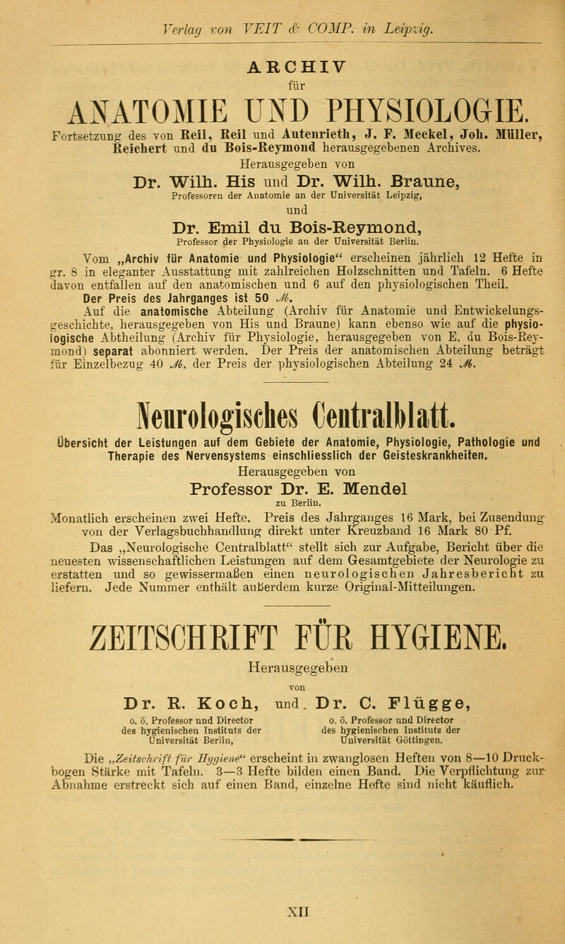 ARCHIV für ANATOMIE UND PHYSIOLOGIE. Fortsetzung des von Reil, Reil und Autenrieth, J. F. Meckel, Joli. Müller, Kelchert und du Bois-Reymoiid herausgegebenen Archives. Herausgegeben von Dr. Wilh. His und Dr. Wilh. Braune, Professoren der Anatomie an der Universität Leipzig, und Dr. Emil du Bois-Reymond, Professor der Physiologie an der Universität Berlin. Vom „Archiv für Anatomie und Physiologie erscheinen jährlich 12 Hefte in gr. 8 in eleganter Ausstattung mit zahlreichen Holzschnitten und Tafeln. 6 Hefte davon entfallen auf den anatomischen und 6 auf den phj'siologischen Theil. Der Preis des Jahrganges ist 50 JL Auf die anatomische Abteilung (Archiv für Anatomie und Entwickelungs- geschichte, herausgegeben von His und Braune) kann ebenso wie auf die physio- logische Abtheilung (Archiv für Physiologie, herausgegeben von E. du Bois-Eey- mondj separat abonniert werden. Der Preis der anatomischen Abteilung beträgt für Einzelbezug 40 Ji, der Preis der physiologischen Abteilung 24 ./fd. Neurologisches (jeiitralblatt. Übersicht der Leistungen auf dem Gebiete der Anatomie, Physiologie, Pathologie und Therapie des Nervensystems einschliesslich der Geisteskrankheiten. Herausgegeben von Professor Dr. E. Mendel zu Berlin. Monatlich erscheinen zwei Hefte. Preis des Jahrganges 16 Mark, bei Zusendung- von der Verlagsbuchhandlung direkt unter Kreuzband 16 Mark 80 Pf. Das „Neurologische Centralblatt stellt sich zur Aufgabe, Bericht über die neuesten wissenschaftlichen Leistungen auf dem Gesamtgebiete der Neurologie zu erstatten und so gewissermaßen einen neurologischen Jahresbericht zu liefern. Jede Nummer enthält außerdem kurze Original-Mitteilungen. ZEITSCHRIFT FUß HYGIENE. Herausgegeben von Dr. R. Koch, und. Dr. C. Flügge, 0. ö. Professor und Direetor o. ö. Professor und Director des hygienischen Instituts der des hygienischen Instituts der Universität Berlin, Universität Göttingen. Die „Zeitschrift für Hygiene erscheint in zwanglosen Heften von 8—10 Druck- bogen Stärke mit Tafeln. 3—3 Hefte bilden einen Band. Die VerpHichtung zur Abnahme erstreckt sich auf einen Band, einzelne Hefte sind nicht Käuflich.