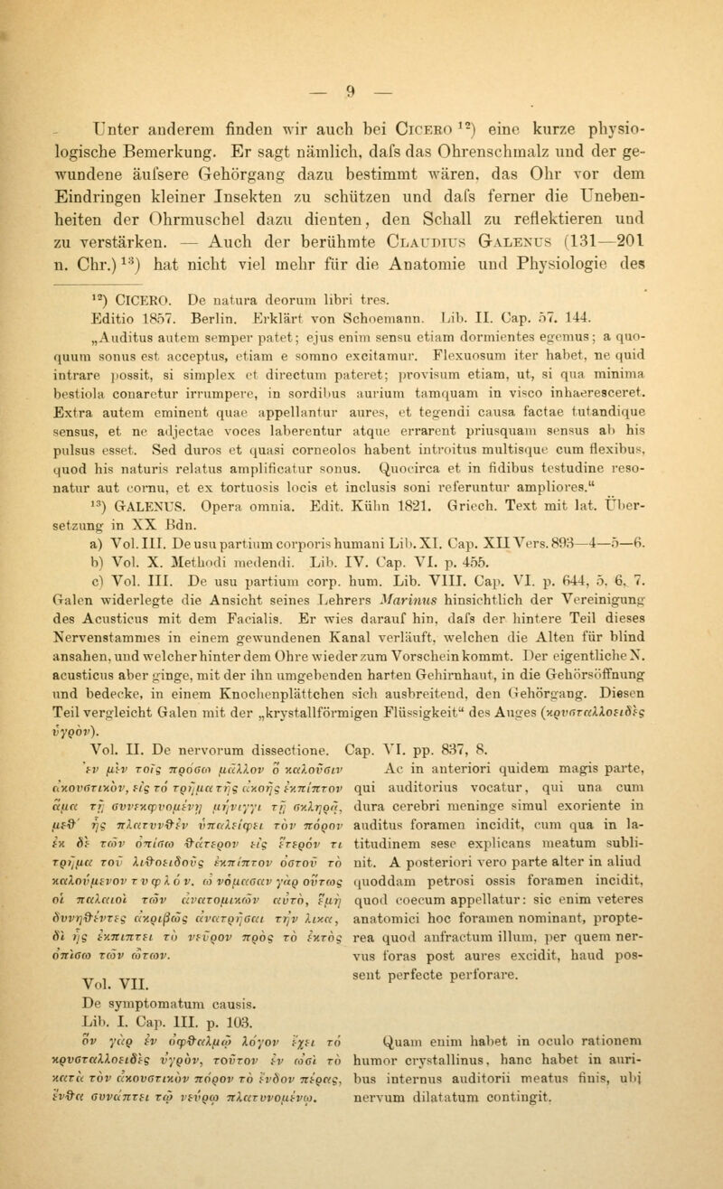 Unter anderem finden wir auch bei Ciceko ^-) eine kurze physio- logische Bemerkung. Er sagt nämlich, dafs das Ohrenschmalz und der ge- wundene äufsere Gehörgang dazu bestimmt wären, das Ohr vor dem Eindringen kleiner Insekten zu schützen und dafs ferner die Uneben- heiten der Ohrmuschel dazu dienten, den Schall zu reflektieren und zu verstärken. — Auch der berühmte Claudius Galenus (131—201 n. Chr.) ^•^) hat nicht viel mehr für die Anatomie und Physiologie des '2) Cicero. De natura deorum libri tres. Editio 18.57. Berlin. Erklärt von Schoemann. Lib. II. Cap. .ö7. 144. „Auditus autem semper patet; ejus enim sensu etiam dormientes egemus; а quo- quum sonus est acceptus, etiam e somno excitamur. Flexuosum iter habet, ne quid intrare possit, si simplex et directum pateret; provisum etiam, ut, si qua minima bestiola conaretur irrumpere, in sordilms aurium tamquam in visco inhaeresceret. Extra autem eminent quae appellantur aures, et tegendi causa factae tutandique sensus, et ne adjectae voces laberentur atque errarent priusquam sensus ab bis pulsus esset. Sed duros et quasi corneolos habent iutroitus multisque cum flexibus, quod bis naturis relatus amplificatur sonus. Quocirca et in fidibus testudine reso- natur aut cornu, et ex tortuosis locis et inclusis soni referuntur ampliores. 1-^) GALENUS. Opera omnia. Edit. Kühn 1821. Griech. Text mit lat. Über- setzung in XX Bdn. a) Vol. III. De usu partium corporis humani Lil). XI. Cap. XIIA^ers. 893—4—5—6. b) Vol. X. ilethndi niedendi. Lib. IV. Cap. YL p. 455. c) Vol. III. De usu partium corp. hum. Lib. VIII. Cap. VI. p. 644, 5. 6. 7. Galen widerlegte die Ansicht seines Lehrers Marinus hinsichtlich der Vereinigung des Acusticus mit dem Facialis. Er wies darauf hin, dafs der hintere Teil dieses Nervenstammes in einem gewundenen Kanal verläuft, welchen die Alten für blind ansahen, und welcher hinter dem Ohre wieder zum Vorschein kommt. Der eigentliche X. acusticus aber ginge, mit der ihn umgebenden harten Gehirnhaut, in die Gehörsöffnung und bedecke, in einem Knochenplättchen «ich ausbreitend, den Gehörgang. Diesen Teil vergleicht Galen mit der „krystallförmigen Flüssigkeit des Auges {-л^увтакХонЫд vygov). Vol. II. De nervorum dissectione. Cap. \l. pp. 837, 8. tv filv ToTg TCQÖGoi (lällov о Kalovaiv Ac in anteriori quidem magis pai'te, dtiov()Ti>ibv, fig t6 TQijuazijg cr/iofjg r/.itiitTov qui auditorius vocatur, qui una cum «',«« Ti; evvfücpvofikvy} iir]viyyi тГ; cv.lr^gn, dura cerebri meninge simul exoriente in fii%' Tjg nXciTvv9tv vnaXficpfi тот ttoqov auditus foramen incidit, cum qua in la- fx 6f Tcöv oniaco Q^ciregov tig fVfpdx' ri titudinem sese explicans raeatum subli- TQTJfia Tov ki^oiiSovg еулгттоу oorov то nit. А posteriori vero parte alter in aliud KccXovfisvov Tvcplöv. (0 vofiaaciv yaQ ovrmg quoddam petrosi ossis foramen incidit, oi TTCiXaiol r(5v civaroftiKäv avro, ?fii] quod coecum appellatur: sie enim veteres övvYjd-tvTBg ccKQißcög ävKTQrjaca rrjv liy.a, anatomici hoc foramen nominant, propte- 61 ijg ty.TtniTfi T(j vf^vQOv ngog то ^ктод rea quod aufractum illum. per quem ner- önlaco Tcöv (oTcov. vus i'oras post aures excidit, haud pos- ^^ , ^^^^ seut perfecte perforare. Vol. VII. De symptomatum causis. Lib. I. Cap. III. p. 103. ov yuQ iv 0(p9aX(jw Xdyov 'tx^^ '^^ Quam enim habet in oculo rationem ■>iQV6TaXlo8iSig vygov, tovtov .<v ro'ci то humor crystallinus, hanc habet in auri- HKTu TOV cixovaTiKov nogov то 'tvöov ntgag, bus internxis auditorii meatus tinis, ubj iv&et GvvuTiTii тф vevgcp nXuTvvo^bvio. nervum dilatatum contingit.