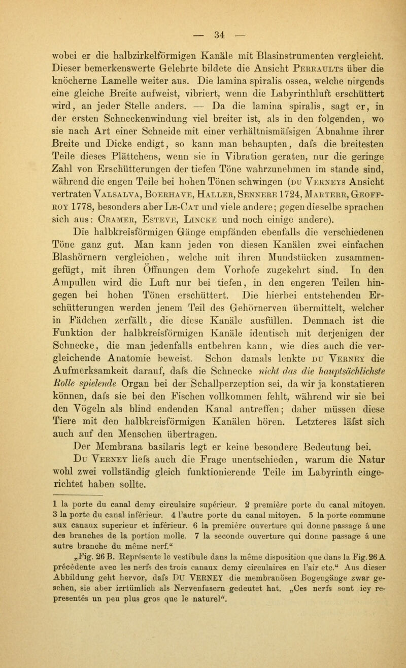 wobei er die halbzirkelförmigen Kanäle mit Blasinstrumenten vergleicht. Dieser bemerkenswerte Gelehrte bildete die Ansicht Peeeaults über die knöcherne Lamelle weiter aus. Die lamina spiralis ossea, welche nirgends eine gleiche Breite aufweist, vibriert, wenn die Labyrinthluft erschüttert wird, an jeder Stelle anders. — Da die lamina spiralis, sagt er, in der ersten Schneckenwindung viel breiter ist, als in den folgenden, wo sie nach Art einer Schneide mit einer verhältnismäfsigen Abnahme ihrer Breite und Dicke endigt, so kann man behaupten, dafs die breitesten Teile dieses Plättchens, wenn sie in Vibration geraten, nur die geringe Zahl von Erschütterungen der tiefen Töne wahrzunehmen im stände sind, während die engen Teile bei hohen Tönen schwingen (du Veeneys Ansicht vertraten Valsal VA, Boeehave, Hallee, Senneee 1724, Maeteee, Geoef- ROT 1778, besonders aberLE-САТ und viele andere; gegen dieselbe sprachen sich aus: Ceamee, Esteve, Lincke und noch einige andere). Die halbkreisförmigen Gänge empfänden ebenfalls die verschiedenen Töne ganz gut. Man kann jeden von diesen Kanälen zwei einfachen Blashörnern vergleichen, welche mit ihren Mundstücken zusammen- gefügt, mit ihren Offnungen dem Vorhofe zugekehrt sind. In den Ampullen wird die Luft nur bei tiefen, in den engeren Teilen hin- gegen bei hohen Tönen erschüttert. Die hierbei entstehenden Er- schütterungen werden jenem Teil des Gehörnerven übermittelt, welcher in Fädchen zerfällt, die diese Kanäle ausfüllen. Demnach ist die Funktion der halbkreisförmigen Kanäle identisch mit derjenigen der Schnecke, die man jedenfalls entbehren kann, wie dies auch die ver- gleichende Anatomie beweist. Schon damals lenkte du Veeney die Aufmerksamkeit darauf, dafs die Schnecke nicht das die hauptsächlichste Rolle spielende Organ bei der Schallperzeption sei, da wir ja konstatieren können, dafs sie bei den Fischen vollkommen fehlt, während wir sie bei den Vögeln als blind endenden Kanal antreffen; daher müssen diese Tiere mit den halbkreisförmigen Kanälen hören. Letzteres läfst sich auch auf den Menschen übertragen. Der Membrana basilaris legt er keine besondere Bedeutung bei. Du Veeney liefs auch die Frage unentschieden, warum die Natur wohl zwei vollständig gleich funktionierende Teile im Labyrinth einge- richtet haben sollte. 1 la porte du canal demy circulaire superieur. 2 premiere porte du canal mitoyen. 3 la porte du canal inferieur. 4 l'autre porte du canal mitoyen. 5 la porte commune aux canaux superieur et inferieur. 6 la premiere Ouvertüre qui donne passage ä une des branches de la portion molle. 7 la seconde Ouvertüre qui donne passage а une autre branche du memo nerf. „Fig. 26 B. Represente le vestibule dans la meme disposition que dans la Fig. 26 А precedente avec les nerfs des trois canaux demy circulaires en l'air etc. Aus dieser Abbildung geht hervor, dafs DU VERNEY die membranösen Bogengänge zwar ge- sehen, sie aber irrtümlich als Nervenfasern gedeutet hat. „Ces nerfs sont icy re- presentes un peu plus gros que le naturel.