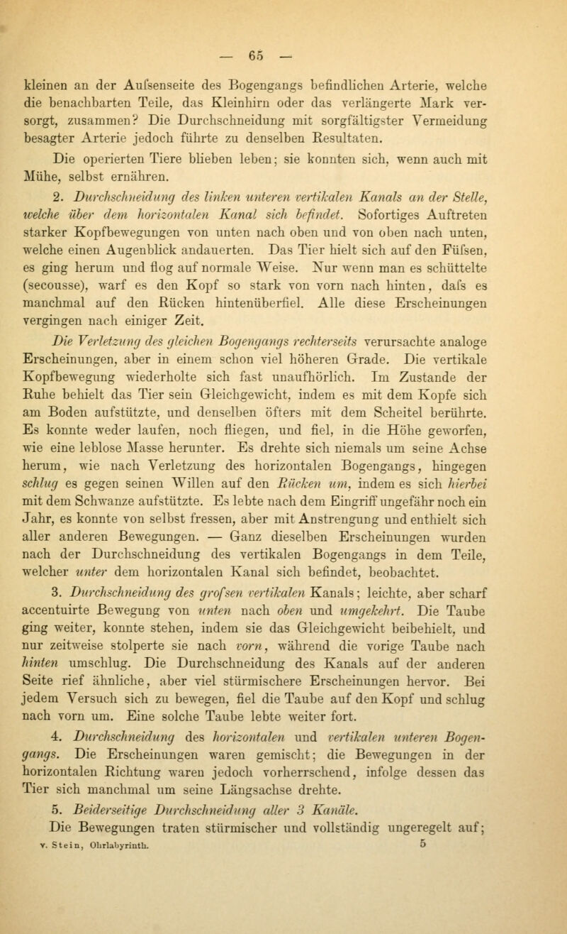 kleinen an der Aufsenseite des Bogengangs befindlichen Arterie, welche die benachbarten Teile, das Kleinhirn oder das verlängerte Mark ver- sorgt, zusammen? Die Durchschneidung mit sorgfältigster Vermeidung besagter Arterie jedoch führte zu denselben Resultaten. Die operierten Tiere blieben leben; sie konnten sich, wenn auch mit Mühe, selbst ernähren. 2. Diirchschneidiing des linken unteren vertikalen Kanals an der Stelle, icelche über dem horizontalen Kanal sich befindet. Sofortiges Auftreten starker Kopfbewegungen von unten nach oben und von oben nach unten, welche einen Augenblick andauerten. Das Tier hielt sich auf den Füfsen, es ging herum und flog auf normale Weise. Nur wenn man es schüttelte (secousse), warf es den Kopf so stark von vorn nach hinten, dafs es manchmal auf den Hucken hintenüberfiel. Alle diese Erscheinungen vergingen nach einiger Zeit. Die Verletzung des gleichen Bogengangs rechterseits verursachte analoge Erscheinungen, aber in einem schon viel höheren Grade. Die vertikale Kopfbewegung wiederholte sich fast unaufhörlich. Im Zustande der Ruhe behielt das Tier sein Gleichgewicht, indem es mit dem Kopfe sich am Boden aufstützte, und denselben öfters mit dem Scheitel berührte. Es konnte weder laufen, noch fliegen, und fiel, in die Höhe geworfen, wie eine leblose Masse herunter. Es drehte sich niemals um seine Achse herum, wie nach Verletzung des horizontalen Bogengangs, hingegen schlug es gegen seinen AVillen auf den Bücken um, indem es sich hierbei mit dem Schwänze aufstützte. Es lebte nach dem Eingriff ungefähr noch ein Jahr, es konnte von selbst fressen, aber mit Anstrengung und enthielt sich aller anderen Bewegungen. — Ganz dieselben Erscheinungen wurden nach der Durchschneidung des vertikalen Bogengangs in dem Teile, welcher unter dem horizontalen Kanal sich befindet, beobachtet. 3. Durchschneidung des grofsen vertikalen Kanals; leichte, aber scharf accentuirte Bewegung von miten nach oben und umgekehrt. Die Taube ging weiter, konnte stehen, indem sie das Gleichgewicht beibehielt, und nur zeitweise stolperte sie nach vorn, während die vorige Taube nach hinten umschlug. Die Durchschneidung des Kanals auf der anderen Seite rief ähnliche, aber viel stürmischere Erscheinungen hervor. Bei jedem Versuch sich zu bewegen, fiel die Taube auf den Kopf und schlug nach vorn um. Eine solche Taube lebte weiter fort. 4. Durchschneidung des horizontalen und vertikalen unteren Bogen- gayigs. Die Erscheinungen waren gemischt; die Bewegungen in der horizontalen Richtung waren jedoch vorherrschend, infolge dessen das Tier sich manchmal um seine Längsachse drehte. 5. Beiderseitige Durchschneidung aller 3 Kanäle. Die Bewegungen traten stürmischer und vollständig ungeregelt auf; V. Stein, Ohrlabyrinth. 5