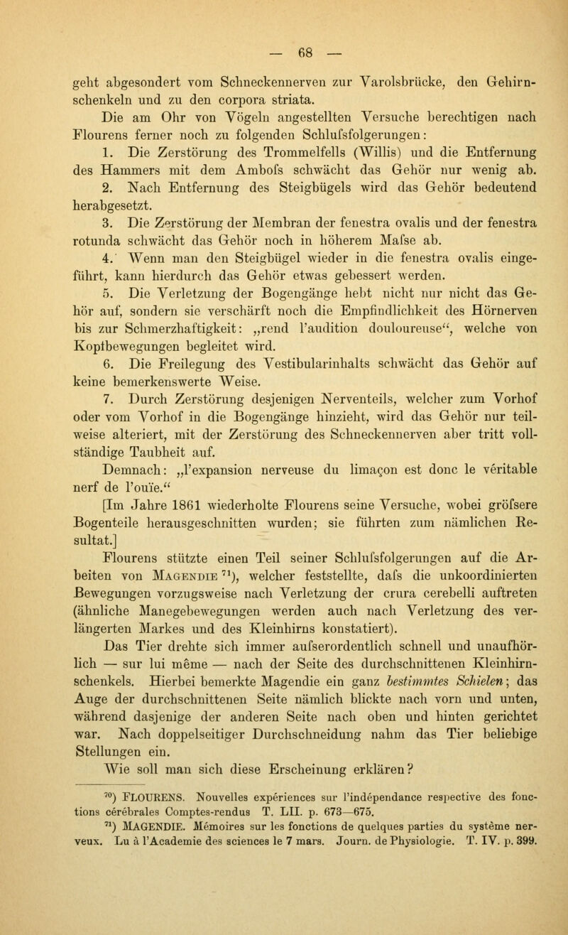 geht abgesondert vom Schneckenuerven zur Varolsbrücke, den Gehirn- schenkeln und zu den corpora striata. Die am Ohr von Vögeln angestellten Versuche berechtigen nach Flourens ferner noch zu folgenden Schlufsfolgerungen : 1. Die Zerstörung des Trommelfells (Willis) und die Entfernung des Hammers mit dem Ambofs schwächt das Gehör nur wenig ab. 2. Nach Entfernung des Steigbügels wird das Gehör bedeutend herabgesetzt. 3. Die Zerstörung der Membran der fenestra ovalis und der fenestra rotunda schwächt das Gehör noch in höherem Mafse ab. 4. Wenn man den Steigbügel wieder in die fenestra ovalis einge- führt, kann hierdurch das Gehör etwas gebessert werden. 5. Die Verletzung der Bogengänge hebt nicht nur nicht das Ge- hör auf, sondern sie verschärft noch die Empfindlichkeit des Hörnerven bis zur Schmerzhaftigkeit: „rend l'audition douloureuse, welche von Kopibewegungen begleitet wird. 6. Die Freilegung des Vestibularinhalts schwächt das Gehör auf keine bemerkenswerte Weise. 7. Durch Zerstörung desjenigen Nerventeils, welcher zum Vorhof oder vom Vorhof in die Bogengänge hinzieht, wird das Gehör nur teil- weise alteriert, mit der Zerstörung des Schneckennerven aber tritt voll- ständige Taubheit auf. Demnach: „l'expansion nerveuse du limagon est donc le veritable nerf de l'ouie. [Im Jahre 1861 wiederholte Flourens seine Versuche, wobei gröfsere Bogenteile herausgeschnitten wurden; sie führten zum nämlichen Re- sultat.] Flourens stützte einen Teil seiner Schlufsfolgerungen auf die Ar- beiten von Magendie '^), welcher feststellte, dafs die unkoordinierten Bewegungen vorzugsweise nach Verletzung der crura cerebelli auftreten (ähnliche Manegebewegungen werden auch nach Verletzung des ver- längerten Markes und des Kleinhirns konstatiert). Das Tier drehte sich immer aufserordentlich schnell und unaufhör- lich — sur lui meme — nach der Seite des durchschnittenen Kleinhirn- schenkels. Hierbei bemerkte Magendie ein ganz bestimmtes Schielen; das Auge der durchschnittenen Seite nämlich blickte nach vorn und unten, während dasjenige der anderen Seite nach oben und hinten gerichtet war. Nach doppelseitiger Durchschneidung nahm das Tier beliebige Stellungen ein. AVie soll man sich diese Erscheinung erklären? ') Flourens. Nouvelles experiences sur rindependance respective des fonc- tions cerebrales Comptes-rendus T. LII. p. 673—675. '^) Magendie. Memoires sur les fonctions de quelques parties du Systeme ner- veux. Lu а TAcademie des aciences le 7 mars. Journ. de Physiologie. T. IV. p. 399.