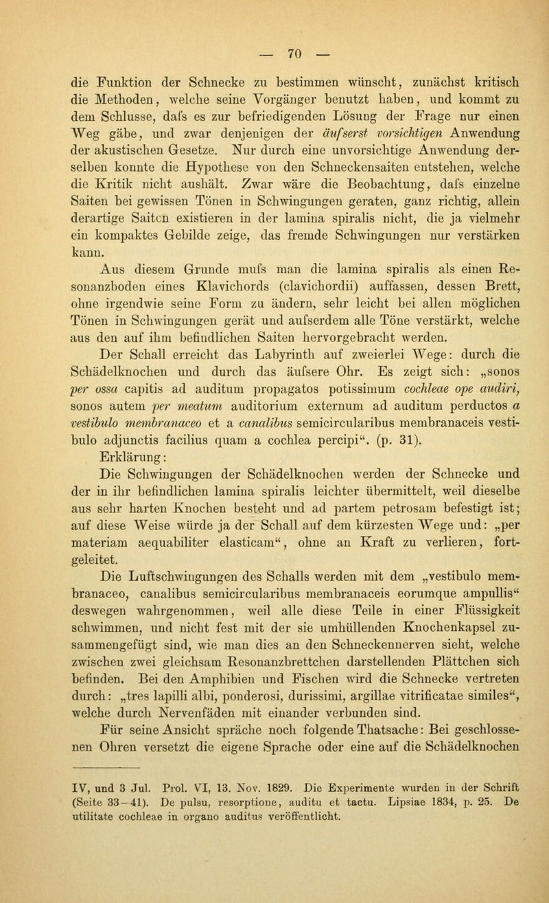 die Funktion der Schnecke zu bestimmen wünscht, zunächst kritisch die Methoden, welche seine Vorgänger benutzt haben, und kommt zu dem Schlüsse, dafs es zur befriedigenden Lösung der Frage nur einen Weg gäbe, und zwar denjenigen der äufserst vorsichtigen Anwendung der akustischen Gesetze. Nur durch eine unvorsichtige Anwendung der- selben konnte die Hypothese von den Schneckensaiten entstehen, welche die Kritik nicht aushält. Zwar wäre die Beobachtung, dafs einzelne Saiten bei gewissen Tönen in Schwingungen geraten, ganz richtig, allein derartige Saiten existieren in der lamina spiralis nicht, die ja vielmehr ein kompaktes Gebilde zeige, das fremde Schwingungen nur verstärken kann. Aus diesem Grunde mufs man die lamina spiralis als einen Re- sonanzboden eines Klavichords (clavichordii) auffassen, dessen Brett, ohne irgendwie seine Form zu ändern, sehr leicht bei allen möglichen Tönen in Schwingungen gerät und aufserdem alle Töne verstärkt, welche aus den auf ihm befindlichen Saiten hervorgebracht werden. Der Schall erreicht das Labyrinth auf zweierlei Wege: durch die Schädelknochen und durch das äufsere Ohr. Es zeigt sich: „sonos 'per ossa capitis ad auditum propagatos potissimum Cochleae ope aiidiri, sonos autem per meatum auditorium externum ad auditum perductos а vestibulo membranaceo et а canalibus semicircularibus membranaceis vesti- bulo adjunctis facilius quam а Cochlea percipi. (p. 31). Erklärung: Die Schwingungen der Schädelknochen werden der Schnecke und der in ihr befindlichen lamina spiralis leichter übermittelt, weil dieselbe aus sehr harten Knochen besteht und ad partem petrosam befestigt ist; auf diese Weise würde ja der Schall auf dem kürzesten Wege und: „per materiam aequabiliter elasticam, ohne an Kraft zu verlieren, fort- geleitet. Die Luftschwingungen des Schalls werden mit dem „vestibulo mem- branaceo, canalibus semicircularibus membranaceis eorumque ampullis deswegen wahrgenommen, weil alle diese Teile in einer Flüssigkeit schwimmen, und nicht fest mit der sie umhüllenden Knochenkapsel zu- sammengefügt sind, wie man dies an den Schneckennerven sieht, welche zwischen zwei gleichsam Resonanzbrettchen darstellenden Plättchen sich befinden. Bei den Amphibien und Fischen wird die Schnecke vertreten durch: „tres lapilli albi, ponderosi, durissimi, argillae vitrificatae similes, welche durch Nervenfäden mit einander verbunden sind. Für seine Ansicht spräche noch folgende Thatsache: Bei geschlosse- nen Ohren versetzt die eigene Sprache oder eine auf die Schädelknochen IV, und 3 Jul. Prol. VI, 13. Nov. 1829. Die Experimente wurden in der Schrift (Seite 33 — 41). De pulsu, resorptione, auditu et tactu. Lipsiae 1834, p. 25. De utilitate Cochleae in organo auditus veröffentlicht.