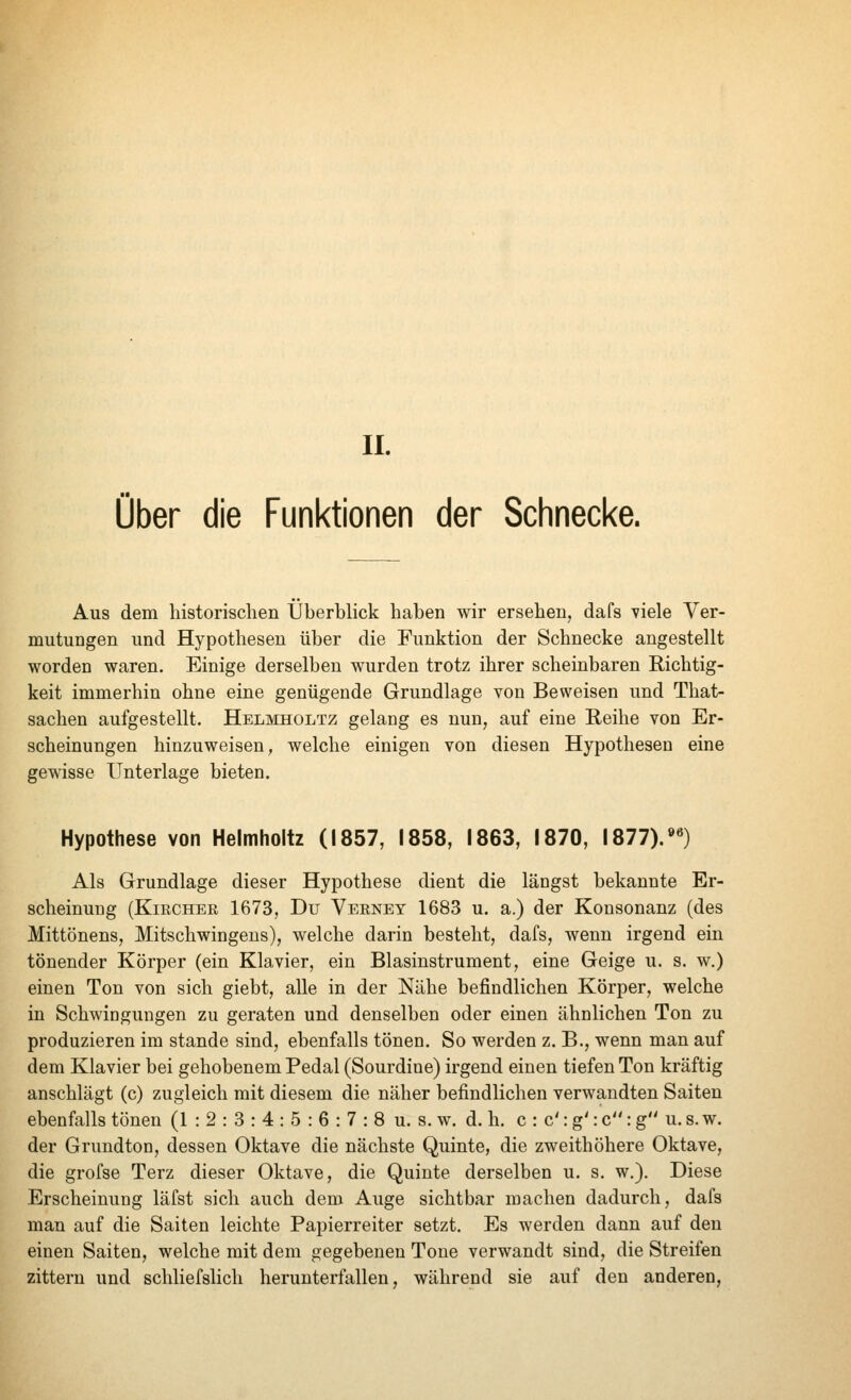 IL Über die Funktionen der Schnecke. Aus dem historischen Überblick haben wir ersehen, dafs viele Ver- mutungen und Hypothesen über die Funktion der Schnecke angestellt worden waren. Einige derselben wurden trotz ihrer scheinbaren Richtig- keit immerhin ohne eine genügende Grundlage von Beweisen und Tliat- sachen aufgestellt. Helmholtz gelang es nun, auf eine Reihe von Er- scheinungen hinzuweisen, welche einigen von diesen Hypothesen eine gewisse Unterlage bieten. Hypothese von Helmholtz (1857, 1858, 1863, 1870, 1877).»«) Als Grundlage dieser Hypothese dient die längst bekannte Er- scheinung (Kircher 1673, Du Verney 1683 u. a.) der Konsonanz (des Mittönens, Mitschwingens), welche darin besteht, dafs, wenn irgend ein tönender Körper (ein Klavier, ein Blasinstrument, eine Geige u. s. w.) einen Ton von sich giebt, alle in der Nähe befindlichen Körper, welche in Schwingungen zu geraten und denselben oder einen ähnlichen Ton zu produzieren im stände sind, ebenfalls tönen. So werden z. В., wenn man auf dem Klavier bei gehobenem Pedal (Sourdine) irgend einen tiefen Ton kräftig anschlägt (c) zugleich mit diesem die näher befindlichen verwandten Saiten ebenfalls tönen (1 : 2 : 3 : 4 : 5 : 6 : 7 : 8 u. s. w. d. h. с : c': g': c: g u. s. w. der Grundton, dessen Oktave die nächste Quinte, die zweithöhere Oktave, die grofse Terz dieser Oktave, die Quinte derselben u. s. w.). Diese Erscheinung läfst sich auch dem Auge sichtbar machen dadurch, dafs man auf die Saiten leichte Papierreiter setzt. Es werden dann auf den einen Saiten, welche mit dem gegebenen Tone verwandt sind, die Streifen zittern und schliefslich herunterfallen, während sie auf den anderen,