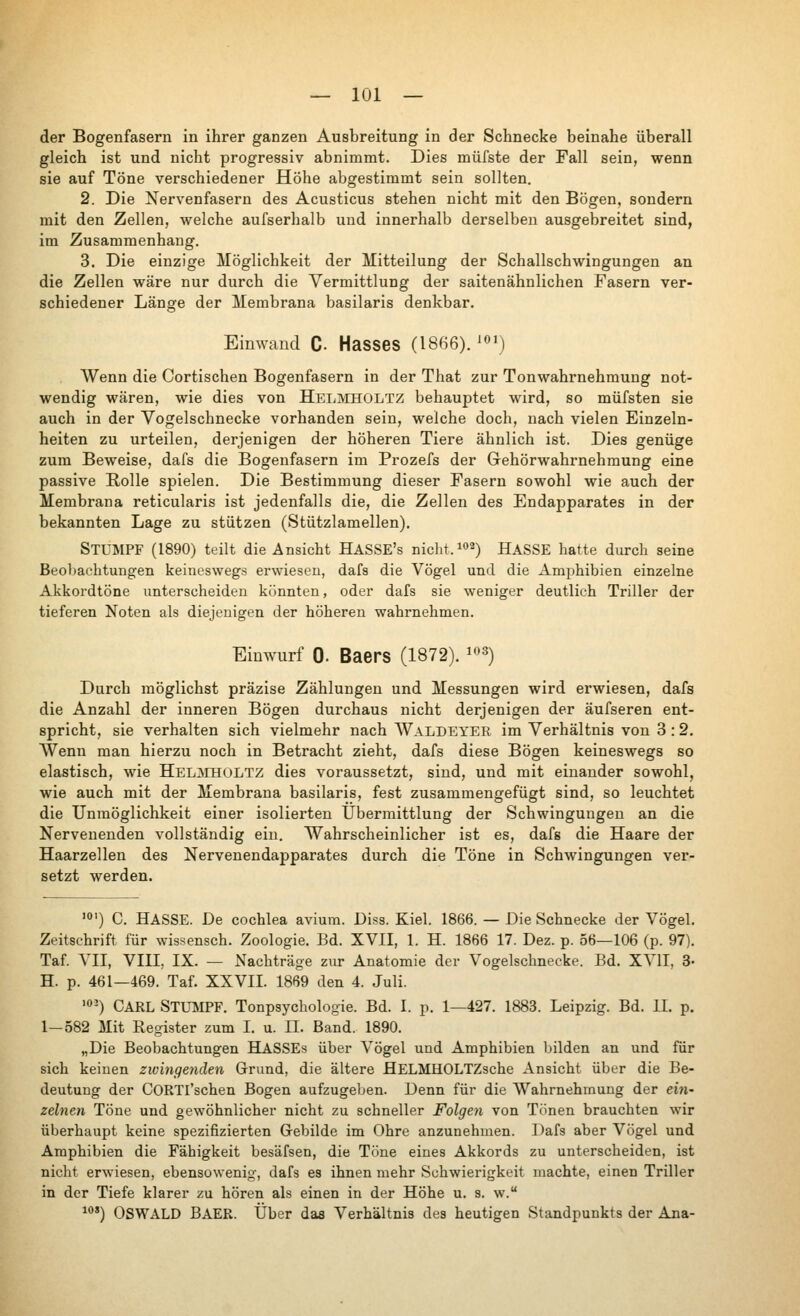 der Bogenfasern in ihrer ganzen Ausbreitung in der Schnecke beinahe überall gleich ist und nicht progressiv abnimmt. Dies müfste der Fall sein, wenn sie auf Töne verschiedener Höhe abgestimmt sein sollten. 2. Die Nervenfasern des Acusticus stehen nicht mit den Bögen, sondern mit den Zellen, welche aufserhalb und innerhalb derselben ausgebreitet sind, im Zusammenhang. 3. Die einzige Möglichkeit der Mitteilung der Schallschwingungen an die Zellen wäre nur durch die Vermittlung der saitenähnlichen Fasern ver- schiedener Länge der Membrana basilaris denkbar. Einwand C. Hasses (1866). ^^') AVenn die Cortischen Bogenfasern in der That zur Tonwahrnehmung not- wendig wären, wie dies von Heliveholtz behauptet wird, so müfsten sie auch in der Yogelschnecke vorhanden sein, welche doch, nach vielen Einzeln- heiten zu urteilen, derjenigen der höheren Tiere ähnlich ist. Dies genüge zum Beweise, dafs die Bogenfasern im Prozefs der Gehörwahrnehmung eine passive Rolle spielen. Die Bestimmung dieser Fasern sowohl wie auch der Membrana reticularis ist jedenfalls die, die Zellen des Endapparates in der bekannten Lage zu stützen (Stützlamellen). Stumpf (1890) teilt die Ansicht HASSE's nicht, ^o^) HASSE hatte durch seine Beobachtungen keineswegs erwiesen, dafs die Vögel und die Amijhibien einzelne Akkordtöne unterscheiden könnten, oder dafs sie weniger deutlich Triller der tieferen Noten als diejenigen der höheren wahrnehmen. Einwurf 0. Baers (1872). ^^з) Durch möglichst präzise Zählungen und Messungen wird erwiesen, dafs die Anzahl der inneren Bögen durchaus nicht derjenigen der äufseren ent- spricht, sie verhalten sich vielmehr nach AValdeyer im Verhältnis von 3 :2. Wenn man hierzu noch in Betracht zieht, dafs diese Bögen keineswegs so elastisch, wie HelmhüLTZ dies voraussetzt, sind, und mit einander sowohl, wie auch mit der Membrana basilaris, fest zusammengefügt sind, so leuchtet die Unmöglichkeit einer isolierten Übermittlung der Schwingungen an die Nervenenden vollständig ein. Wahrscheinlicher ist es, dafs die Haare der Haarzellen des Nervenendapparates durch die Töne in Schwingungen ver- setzt werden. '0') С HASSE. De Cochlea avium. Diss. Kiel. 1866. — Die Schnecke der Vögel. Zeitschrift für wissensch. Zoologie. Bd. XVII, 1. H. 1866 17. Dez. p. 56—106 (p. 97). Taf. Л'И, VIII, IX. — Nachträge zur Anatomie der Vogelschnecke. Bd. XVII, 3- H. p. 461—469. Taf. XXVII. 1869 den 4. Juli. •0-) Carl Stumpf. Tonpsychologie. Bd. I. p. 1—427. 1883. Leipzig. Bd. Ы. p. 1—582 Mit Register zum I. u. П. Band. 1890. „Die Beobachtungen HASSEs über Vögel und Amphibien bilden an und für sich keinen zwingenden Grund, die ältere HELMHOLTZsche Ansicht über die Be- deutung der CORTl'schen Bogen aufzugeben. Denn für die Wahrnehmung der егя- zelnen Töne und gewöhnlicher nicht zu schneller Folgen von Tönen brauchten wir überhaupt keine spezifizierten Gebilde im Ohre anzunehmen. Dafs aber Vögel und Amphibien die Fähigkeit besäfsen, die Töne eines Akkords zu unterscheiden, ist nicht erwiesen, ebensowenig, dafs es ihnen mehr Schwierigkeit machte, einen Triller in der Tiefe klarer zu hören als einen in der Höhe u. s. w. ^') Oswald BAER. Über das Verhältnis des heutigen Standpunkts der Ana-